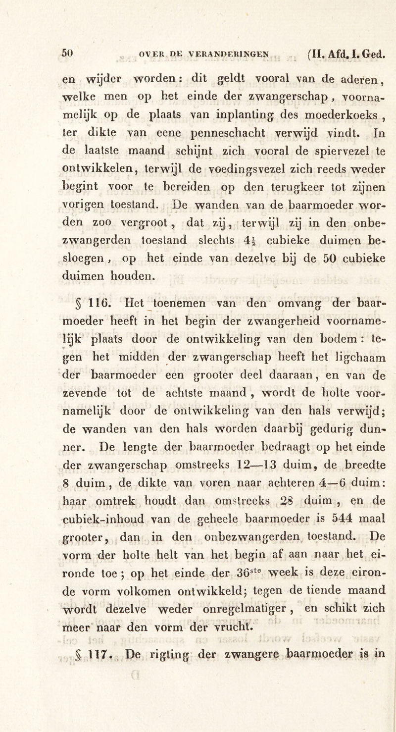en wijder worden: dit geldt vooral van de aderen, welke men op het einde der zwangerschap, voorna- melijk op de plaats van inplanting des moederkoeks , ter dikte van eene penneschacht verwijd vindt. In de laatste maand schijnt zich vooral de spiervezel te ontwikkelen, terwijl de voedingsvezel zich reeds weder begint voor te bereiden op den terugkeer tot zijnen vorigen toestand. De wanden van de baarmoeder wor- den zoo vergroot, dat zij, terwijl zij in den onbe- zwangerden toestand slechts 4| cubieke duimen be- sloegen , op het einde van dezelve bij de 50 cubieke duimen houden. § 116. Het toenemen van den omvang der baar- moeder heeft in het begin der zwangerheid voorname- lijk plaats door de ontwikkeling van den bodem : te- gen het midden der zwangerschap heeft het ligchaam der baarmoeder een grooter deel daaraan, en van de zevende tot de achtste maand , wordt de holte voor- namelijk door de ontwikkeling van den hals verwijd; de wanden van den hals worden daarbij gedurig dun- ner. De lengte der baarmoeder bedraagt op hel einde der zwangerschap omstreeks 12—13 duim, de breedte 8 duim, de dikte van voren naar achteren 4—6 duim: haar omlrek houdt dan omstreeks 28 duim , en de cubiek-inhoud van de geheele baarmoeder is 544 maal grooter, dan in den onbezwangerden toestand. De vorm der holte helt van het begin af aan naar het ei- ronde toe ; op het einde der 36®^® week is deze eiron- de vorm volkomen ontwikkeld; tegen de tiende maand wordt dezelve weder onregelmatiger, en schikt zich r meer naar den vorm der vrucht. • -r § 117. De rigting der zwangere baarmoeder is in