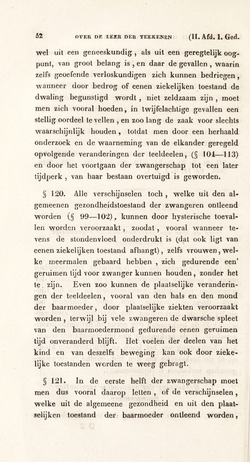 wel uil een geneeskundig , als uit een geregtelijk oog- punt, van groot belang is , en daar de gevallen , waarin zelfs geoefende verloskundigen zich kunnen bedriegen, wanneer door bedrog of eenen ziekelijken toestand de dwaling begunstigd wordt , niet zeldzaam zijn , moet men zich vooral hoeden, in Iwijfelachtige gevallen een stellig oordeel te vellen , en zoo lang de zaak voor slechts waarschijnlijk houden, totdat men door een herhaald onderzoek en de waarneming van de elkander geregeld opvolgende veranderingen der teeldeelen, (§ 104:—113) en door het voortgaan der zwangerschap tot een later tijdperk , van haar bestaan overtuigd is geworden. § 120. Alle verschijnselen toch , welke uit den al- gemeenen gezondheidstoestand der zwangeren ontleend worden (§ 09—102), kunnen door hysterische toeval- len worden veroorzaakt, zoodat , vooral wanneer te- vens de stondenvloed onderdrukt is (dat ook ligt van eenen ziekelijken toestand afhangt), zelfs vrouwen, wel- ke meermalen gebaard hebben , zich gedurende een’ geriiimen lijd voor zwanger kunnen houden, zonder het te. zijn. Even zoo kunnen de plaatselijke veranderin- gen der teeldeelen, vooral van den hals en den mond der baarmoeder, door plaalselijke ziekten veroorzaakt worden, terwijl bij vele zwangeren de dwarsche spleet van den baarmoedermond gedurende eenen geruimen tijd onveranderd blijft. Het voelen der deelen van het kind en van deszelfs beweging kan ook door zieke- lijke toestanden worden te weeg gebragt. § 121. In de eerste helft der zwangerschap moet men dus vooral daarop lellen , of de verschijnselen, welke uit de algemeene gezondheid en uit den plaat- selijken toestand der baarmoeder ontleend worden,