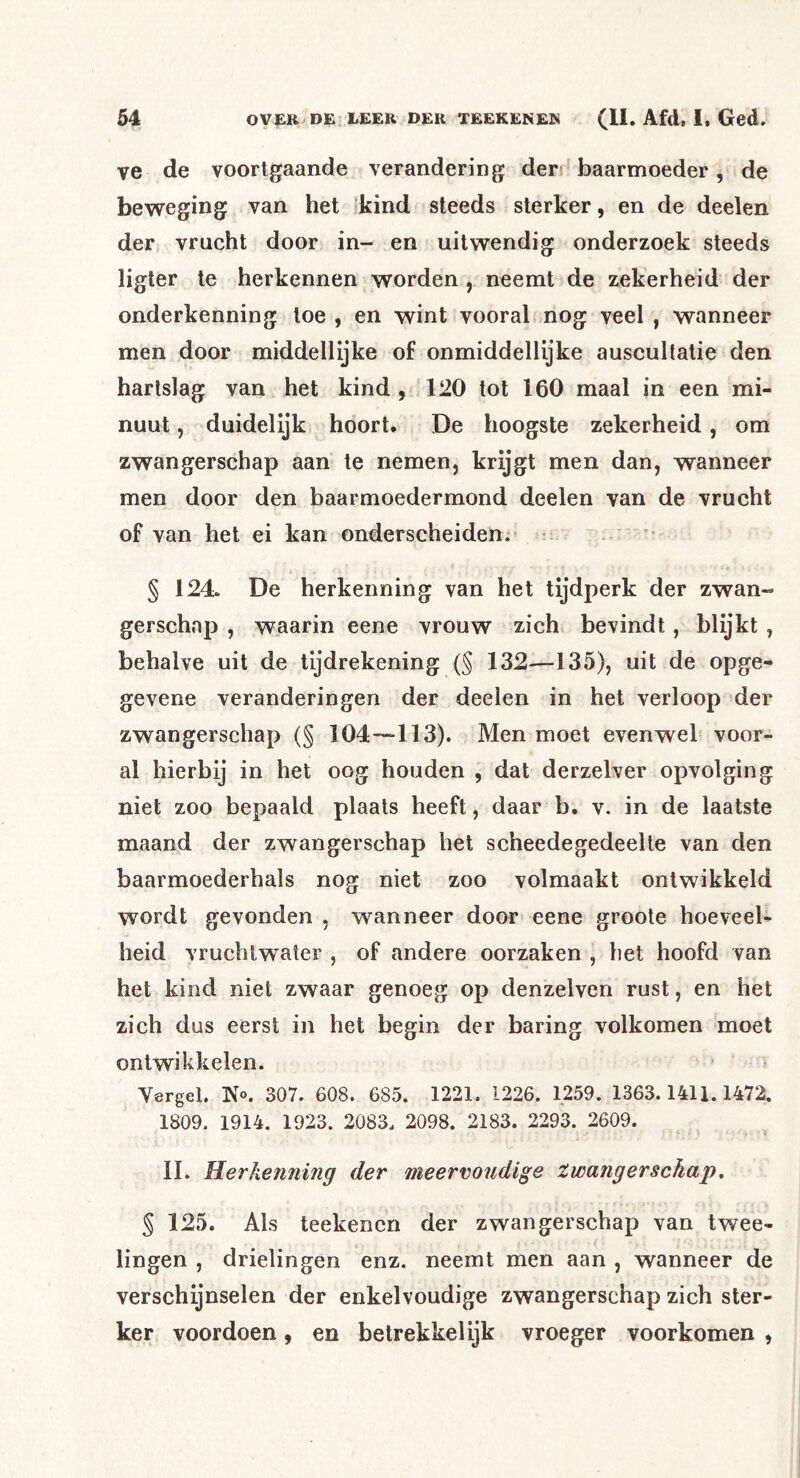 ve de voortgaande verandering der; baarmoeder, de beweging van het kind steeds sterker, en de deelen der vrucht door in- en uitwendig onderzoek steeds ligter te herkennen worden , neemt de zekerheid der onderkenning toe , en wint vooral nog veel , wanneer men door middellijke of onmiddellijke auscultatie den hartslag van het kind , 120 tot 160 maal in een mi- nuut , duidelijk hoort. De hoogste zekerheid, om zwangerschap aan te nemen, krijgt men dan, wanneer men door den baarmoedermond deelen van de vrucht of van het ei kan onderscheiden; ■ § 124. De herkenning van het tijdperk der zwan- gerschap , waarin eene vrouw zich> bevindt , blijkt , behalve uit de tijdrekening (§ 132-—135), uit de opge- gevene veranderingen der deelen in het verloop der zwangerschap (§ 104-~“113). Men moet evenwel voor- al hierbij in het oog houden , dat derzelver opvolging niet zoo bepaald plaats heeft, daar b. v. in de laatste maand der zwangerschap het scheedegedeelte van den baarmoederhals nog niet zoo volmaakt ontwikkeld wordt gevonden , wanneer door eene groote hoeveel- heid vruchtwater , of andere oorzaken , het hoofd van het kind niet zwaar genoeg op denzelven rust, en het zich dus eerst in het begin der baring volkomen moet ontwikkelen. Vergel. K«. 307. 608. 685. 1221. 1226. 1259. 1363.1411.1472. 1809. 1914. 1923. 2083. 2098. 2183. 2293. 2609. II. Herkenning der meervoudige Zwangerschap, § 125. Als teekencn der zwangerschap van twee- lingen , drielingen enz. neemt men aan , wanneer de verschijnselen der enkelvoudige zwangerschap zich ster- ker voordoen, en betrekkelijk vroeger voorkomen ,