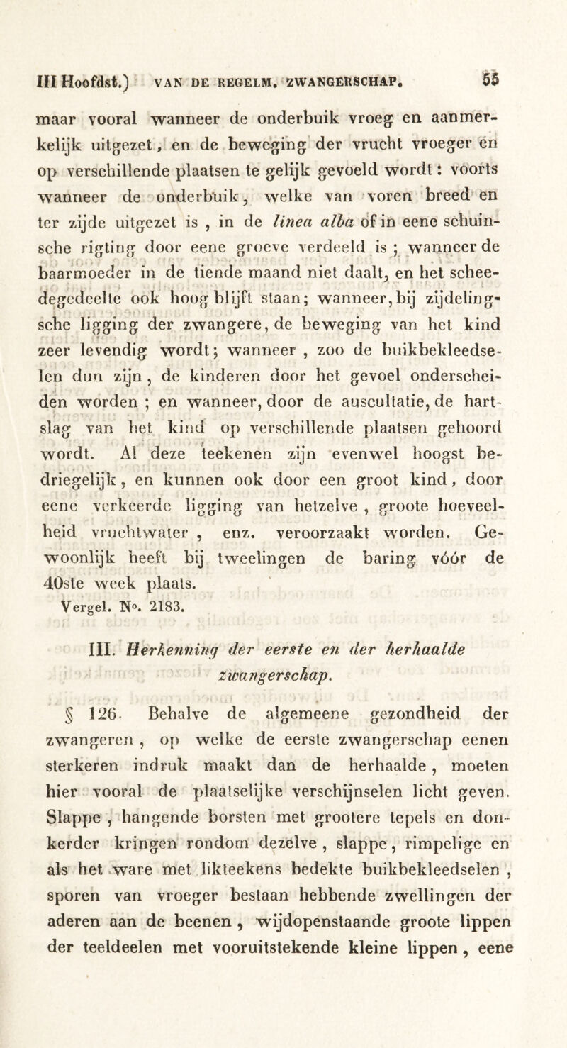 maar vooral wanneer de onderbuik vroeg: en aanmer- kelijk uitgezet, en de beweging der vrucht vroeger en op verschillende plaatsen te gelijk gevoeld wordt: voorts wanneer de onderbuik, welke van voren breed en ter zijde uitgezet is , in de linea alha df in eene schuin- sche rigting door eene groeve verdeeld is ; wanneer de baarrnoeder in de tiende maand niet daalt, en het schee- degedeelte ook hoog blijft staan; wanneer,bij zijdeling- sche ligging der zwangere, de beweging van het kind ♦ - zeer levendig wordt; wanneer , zoo de bnikbekleedse« len dun zijn , de kinderen door het gevoel onderschei- den worden ; en wanneer, door de auscultatie, de hart- / slag van het kind op verschillende plaatsen gehoord wordt. Al deze teekenen zijn evenwel hoogst be- driegelijk, en kunnen ook door een groot kind, door eene verkeerde ligging van hetzelve , groote hoeveel- heid vruchtwater , enz, veroorzaakt worden. Ge- woonlijk heeft bij tweelingen de baring vóór de 40ste week plaats. Vergel. N®. 2183, III. HerkeTininq der eerste en der herhaalde zwangerschap. § 126- Behalve de algemeene gezondheid der zwangeren , op welke de eerste zwangerschap eenen sterkeren indruk maakt dan de herhaalde, moeten hier vooral de plaalselijke verschijnselen licht geven. Slappe , hangende borsten met grootere tepels en don- kerder kringen rondom dezelve , slappe, rimpelige en als het .ware met likleekens bedekte buikbekleedselen , sporen van vroeger bestaan hebbende zwellingen der aderen aan de beenen , wijdopenstaande groote lippen der teeldeelen met vooruitstekende kleine lippen , eene
