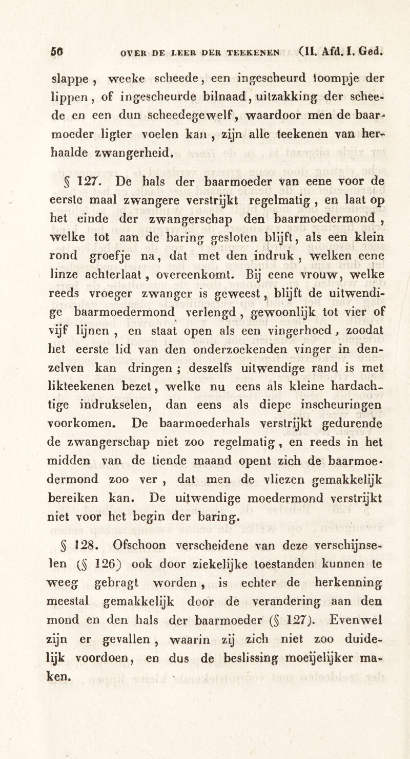 slappe , weeke scbeede, een ing^escheurd toompje der lippen, of ingescheurde bilnaad, uitzakking der schee- de en een dun scheedegewelf, waardoor men de baar- moeder ligler voelen kan , zijn alle teekenen van her- haalde zwangerheid. § 127. De hals der baarmoeder van eene voor de eerste maal zwangere verstrijkt regelmatig , en laat op het einde der zwangerschap den baarmoedermond , welke tot aan de baring gesloten blijft, als een klein rond groefje na, dat met den indruk , welken eene linze achterlaat, overeenkomt. Bij eene vrouw, welke reeds vroeger zwanger is geweest, blijft de uitwendi- ge baarmoedermond verlengd , gewoonlijk tot vier of vijf lijnen , en staat open als een vingerhoed, zoodat het eerste lid van den onderzoekenden vinger in den- zelven kan dringen ; deszelfs uitwendige rand is met likteekenen bezet, welke nu eens als kleine hardach- tige indrukselen, dan eens als diepe inscheuringen voorkomen. De baarmoederhals verstrijkt gedurende de zwangerschap niet zoo regelmatig, en reeds in het midden van de tiende maand opent zich de baarmoe- dermond zoo ver , dat men de vliezen gemakkelijk bereiken kan. De uitwendige moedermond verstrijkt niet voor het begin der baring. § 128. Ofschoon verscheidene van deze verschijnse- len (§ 126) ook door ziekelijke toestanden kunnen te weeg gebragt worden , is echter de herkenning meestal gemakkelijk door de verandering aan den mond en den hals der baarmoeder (§ 127). Evenwel zijn er gevallen , waarin zij zich niet zoo duide- lijk voordoen, en dus de beslissing moeijeiijker ma- ken.