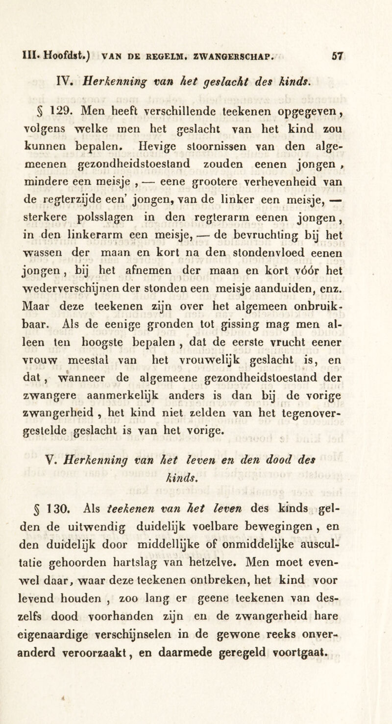 IV, Herkenning van het geslacht des kinds. § 129. Men heeft verschillende teekenen opgegeven, volgens welke men het geslacht van het kind zou kunnen bepalen. Hevige stoornissen van den alge- meenen gezondheidstoestand zouden eenen jongen , mindere een meisje , — eene grootere verhevenheid van de reglerzijde een’ jongen, van de linker een meisje, — sterkere polsslagen in den reglerarm eenen jongen, in den linkerarm een meisje, —- de bevruchting bij het wassen der maan en kort na den stondenvloed eenen jongen , bij het afnemen der maan en kort vóór het wederverschijnen der stonden een meisje aanduiden, enz. Maar deze teekenen zijn over het algemeen onbruik- baar. Ais de eenige gronden tot gissing mag men al- leen ten hoogste bepalen , dat de eerste vrucht eener vrouw meestal van het vrouwelijk geslacht is, en dat, wanneer de algemeene gezondheidstoestand der zwangere aanmerkelijk anders is dan bij de vorige i zwangerheid , het kind niet zelden van het tegenover- gestelde geslacht is van het vorige. V. Herkenning van het leven en den dood des kinds. § 130. Als teekenen van het leven des kinds gel- den de uitwendig duidelijk voelbare bewegingen , en den duidelijk door middellijke of onmiddelijke auscul- tatie gehoorden hartslag van hetzelve. Men moet even- wel daar, waar deze teekenen ontbreken, het kind voor levend houden , zoo lang er geene teekenen van des- zelfs dood voorhanden zijn en de zwangerheid hare eigenaardige verschijnselen in de gewone reeks onver- anderd veroorzaakt, en daarmede geregeld voortgaat.