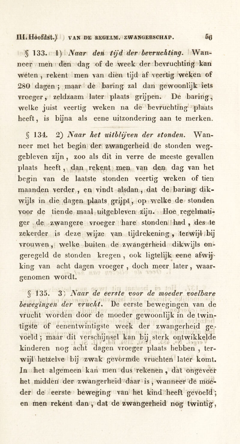 § 133. 1) Naar den tijd der bevruchting. Wan- neer men den dag; of de week der bevruchting kan weten , rekent men van dien tijd af veertig weken of 280 dagen ; maar de haring zal dan gewoonlijk iets vroeger, zeldzaam later plaats grijpen. De haring, welke juist veertig weken na de bevruchting plaats heeft, is bijna als eene uitzondering aan te merken. § 134. 2) Naar het uithlijven der stonden. Wan- neer met het begin der zwangerheid de stonden weg- gebieven zijn, zoo als dit in verre de meeste gevallen plaats heeft, dan rekent men van den dag van het begin van de laatste stonden veertig weken of tien maanden verder , en vindt alsdan, dat de haring dik- wijls in die dagen plaats grijpt, op w^elke de stonden voor de tiende maal uitgebleven zijn. Hoe regelmati- ger de zwangere vroeger hare stonden I had , desi te zekerder is deze wijze van tijdrekening, terwijl r bij vrouwen, welke buiten de zwangerheid dikwijls on- geregeld de stonden kregen , ook ligtelijk eene afwij- king van acht dagen vroeger , doch meer later, waar- genomen wordt. § 135. 3] Naar de eerste voor de moeder voelbare bewegingen der vrucht* De eerste bewegingen van de vrucht worden door de moeder gewoonlijk in de Iwin- tigste of eenentwintigste week der zwangerheid ge^ voeld; maar dit verschijnsel kan bij sterk ontwikkelde kinderen nog acht dagen vroeger plaats hebben , ter- wijl hetzelve bij zwak gevórmde vruchten later komt. In het algemeen kan men dus‘rekenen , dat ongeveei* het midden der zwangerheid daar is , wanneer de móé- der de eerste beweging van het kind'heeft gevoeld; en men rekent dan , dat de zwangerheid nog twintig,