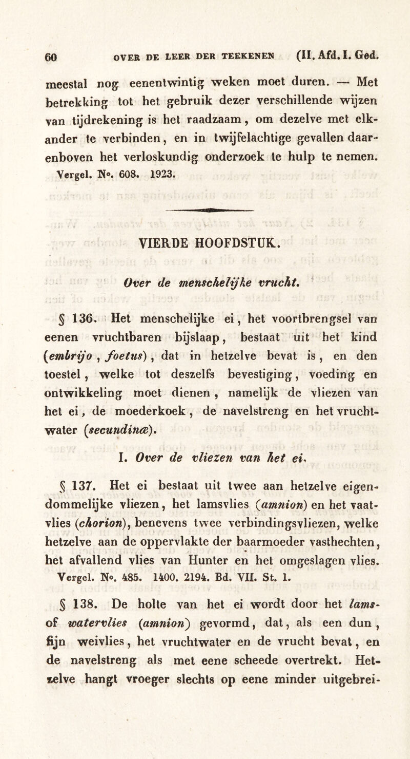 meestal nog eenentwintig weken moet duren. — Met betrekking tot het gebruik dezer verschillende wijzen van tijdrekening is het raadzaam, om dezelve met elk- ander te verbinden, en in Iwijfelachtige gevallen daar- enboven het verloskundig onderzoek te hulp te nemen. Vergel. K®. 608. 1923. VIERDE HOOFDSTUK. * Over de menschelijke vrucht, ' § 136. Het menschelijke ei, het voortbrengsel van eenen vruchtbaren bijslaap, bestaat uit het kind {emhrijo , foeUis), dat in hetzelve bevat is, en den toestel, welke tot deszelfs bevestiging, voeding en ontwikkeling moet dienen, namelijk de vliezen van het ei, de moederkoek , de navelstreng en het vrucht- water [secundincè), I. Over de vliezen van het ei. 5 137. Het ei beslaat uit twee aan hetzelve eigen- dommelijke vliezen, het lamsvlies {amnion) tn het vaat- vlies (chorion), benevens twee verbindingsvliezen, welke hetzelve aan de oppervlakte der baarmoeder vasthechten, het afvallend vlies van Hunter en het omgeslagen vlies. Vergel. N®. 485. 1400. 2194. Bd. VII. St. 1. § 138. De holle van het ei wordt door het lams- of watervlies (amnion') gevormd, dat, als een dun , fijn weivlies, het vruchtwater en de vrucht bevat, en de navelstreng als met eene scheede overtrekt. Het- zelve hangt vroeger slechts op eene minder uitgebrei-