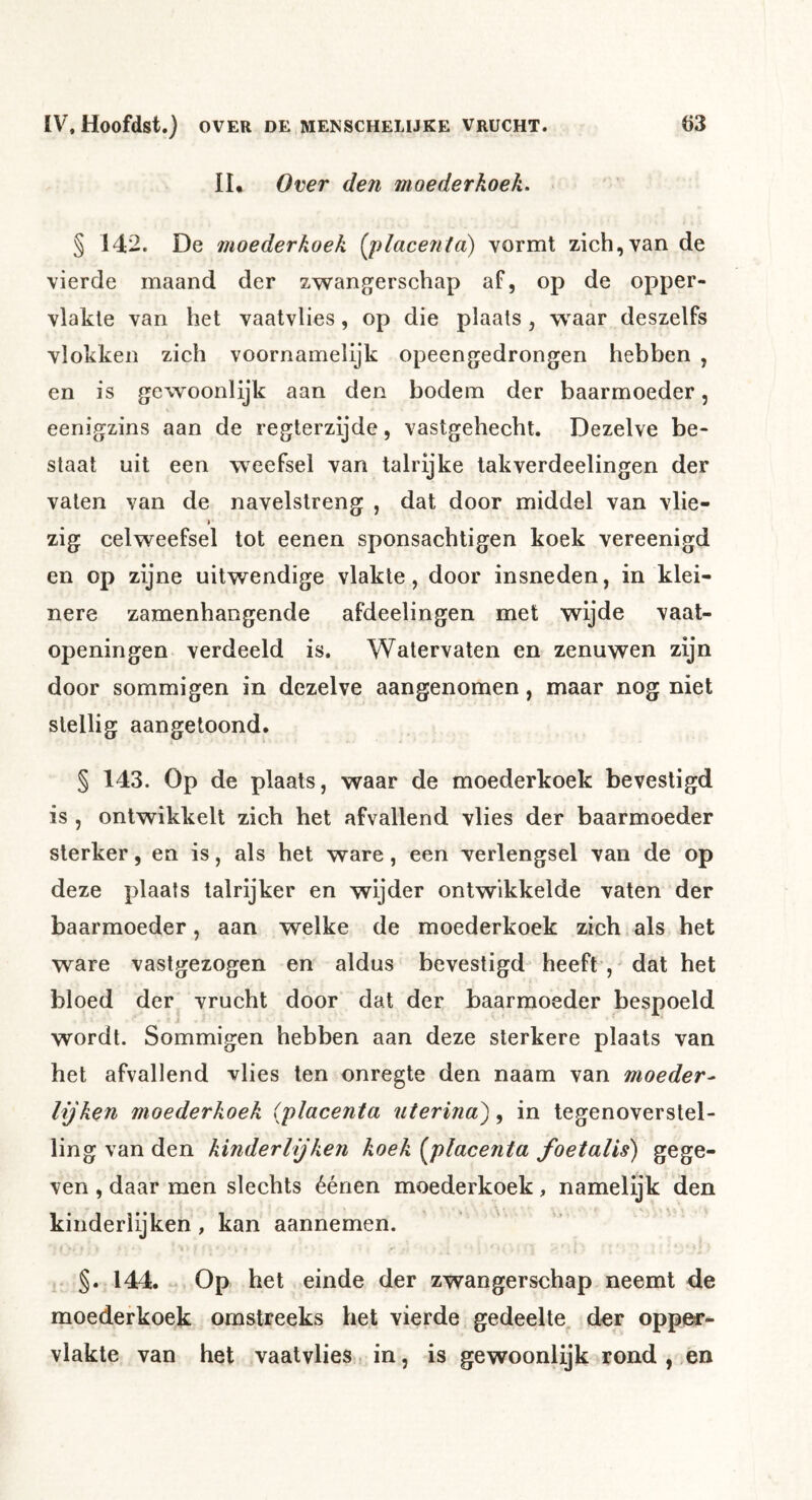II* Over den moederkoek^ § 142. De moederkoek [placenta) vormt zich,van de vierde maand der zwangerschap af, op de opper- vlakte van het vaatvlies, op die plaats, w'aar deszelfs vlokken zich voornamelijk opeengedrongen hebben , en is gewoonlijk aan den bodem der baarmoeder, eenigzins aan de regterzijde, vastgehecht. Dezelve be- staat uit een weefsel van talrijke takverdeelingen der vaten van de navelstreng , dat door middel van vlie- zig celweefsel tot eenen sponsachtigen koek vereenigd en op zijne uitwendige vlakte, door insneden, in klei- nere zamenhangende afdeelingen met wijde vaat- openingen verdeeld is. Watervaten en zenuwen zijn door sommigen in dezelve aangenomen, maar nog niet stellig aangetoond. § 143. Op de plaats, waar de moederkoek bevestigd is , ontwikkelt zich het afvallend vlies der baarmoeder sterker, en is, als het ware, een verlengsel van de op deze plaats talrijker en wijder ontwikkelde vaten der baarmoeder, aan welke de moederkoek zich als het ware vastgezogen en aldus bevestigd heeft , dat het bloed der vrucht door dat der baarmoeder bespoeld wordt. Sommigen hebben aan deze sterkere plaats van het afvallend vlies ten onregte den naam van moeder^ lijken moederkoek (placenta uterina^, in tegenoverstel- ling van den kinderlijken koek [placenta foetalis) gege- ven , daar men slechts éénen moederkoek, namelijk den kinderlijken, kan aannemen. r §.144. - Op het einde der zwangerschap neemt de moederkoek omstreeks het vierde gedeelte^ der opper- vlakte van het vaatvlies in, is gewoonlijk rond , en