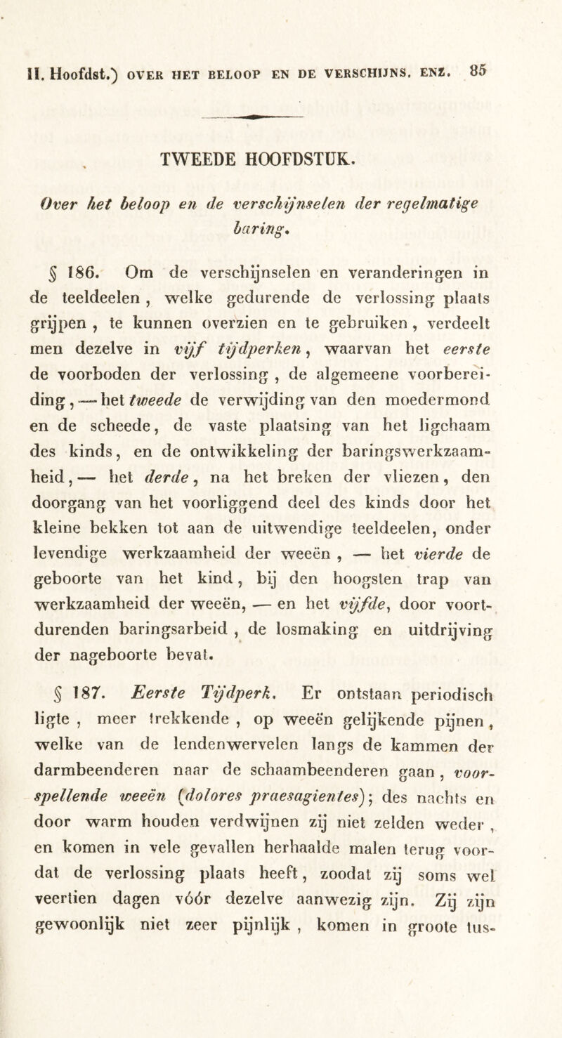 TWEEDE HOOFDSTUK. Over het beloop en de verschijnselen der regelmatige haring* § 186. Om de verschijnselen en veranderingen in de teeldeelen , welke gedurende de verlossing plaats grijpen , te kunnen overzien en te gebruiken , verdeelt men dezelve in vijf tijdperken, waarvan het eerste de voorboden der verlossing , de algemeene voorberei- ding,—het de verwijding van den moedermond en de scheede, de vaste plaatsing van het ligchaam des kinds, en de ontwikkeling der baringswerkzaam- heid, — het derde, na het breken der vliezen, den doorgang van het voorliggend deel des kinds door het kleine bekken tot aan de uitwendige teeldeelen, onder levendige werkzaamheid der weeën , — het vierde de geboorte van het kind, bij den hoogsten trap van werkzaamheid der weeën, — en het vijfde^ door voort- durenden baringsarbeid , de losmaking en uitdrijving der nageboorte bevat. § 187. Eerste Tijdperk, Er ontstaan periodisch ligte , meer trekkende , op weeën gelgkende pijnen , welke van de lenden wervelen langs de kammen der darmbeenderen naar de schaambeenderen gaan , voor- spellende weeën [dolores praesagientes); des nachts en door warm houden verdwijnen zij niet zelden weder , en komen in vele gevallen herhaalde malen terug voor- dat de verlossing plaats heeft, zoodat zij soms wel veertien dagen vóór dezelve aanwezig zijn. Zij zijn gewoonlqk niet zeer pijnlijk , komen in groole tus-