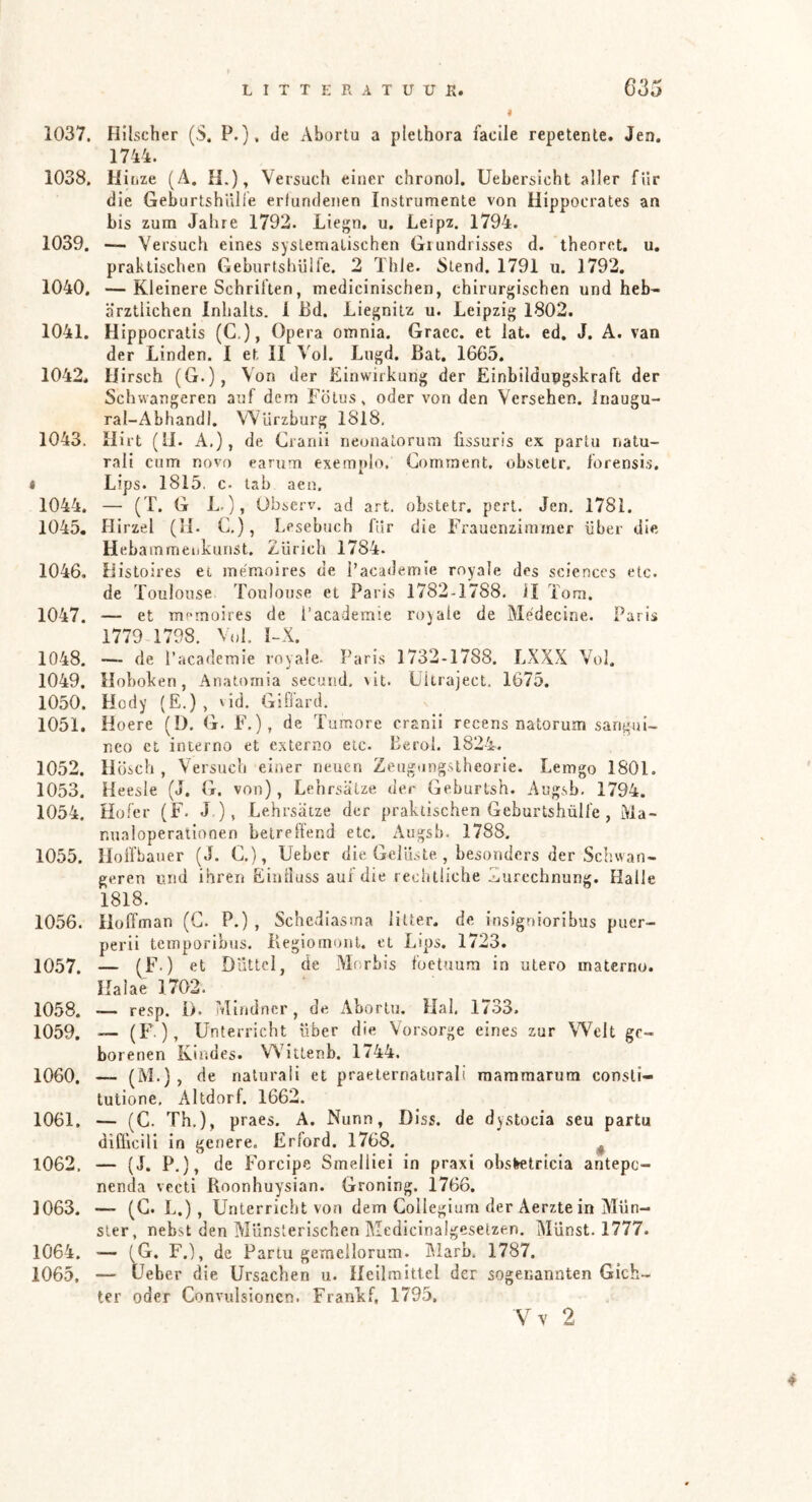 I 1037. Hilscher (S. P.}, de x^bortu a plelhora faclle repetenle. Jen. 1744. 1038. Kijize (Ä. II.), Versuch einer chronnl. Uebersicht aller für die GeburtshUlle erlundenen Instrumente von Hippocrates an bis zum Jahre 1792. Liegn. u, Leipz. 1794. 1039. — Versuch eines systematischen Grundrisses d. theoret. u, praktischen GeburtshUlfe. 2 Thle. Stend. 1791 u. 1792. 1040. —Kleinere Schriften, medicinischen, chirurgischen und heb- ärztlichen Inhalts. 1 Bd. Liegnitz u. Leipzig 1802. 1041. Hippocratis (C,), Opera omnia. Gracc. et iat. ed. J. A. van der Linden. I et 11 Vol. Lugd. Bat. 1665. 1042. Hirsch (G.), Von der Einwirkung der Einbildungskraft der Schwangeren auf dem Fötus, oder A'on den Versehen, inaugu- ral-Abhandl. VVUrzburg 1818. 1043. Hirt (11. A.), de Cianii neunatorum üssuris ex parlu natu- rali cum novo earum exemnlo. Comraent. obsietr. forensis. * Lips. 1815. c. lab aen. 1044. — (T. G L.), Observ. ad art. obstetr. perl. Jen. 1781. 1045. Hirzel (il. C,), Lesebuch für die Frauenzimmer über die Heba mmeiikunst. Zürich 1784. 1046. Histoires et mémoires de i’academie royale des Sciences etc. de Toulouse Toulouse et Paris 1782-1788. il Tora. 1047. — et memoires de I’academie royale de Me'decine. Paris 1779 1798. Vol. Ï-X. 1048. — de I’academie royale. Paris 1732-1788. LXXX Vol. 1049. Hoboken, Anatomia secund, \it. Uitraject. 1675. 1050. Hotly (E.), vld. GiO’ard. 1051. Hoere (ü. G. F.), de Tumore cranii recens natorum sangui- neo ci interno et cxterno etc. Eerol. 1824. 1052. Hüsch , Versuch einer neuen Zeugungsiheorie. Lemgo 1801. 1053. Heesle (J. G. von), Lehrsätze der Geburtsh. Augsb. 1794. 1054. Hofer (F. J), Lehrsätze der praktischen Geburtshülfe , Ma- nualoperationen betreffend etc. Augsb. 1788. 1055. lloffbauer (J. C.), Uebcr die Gelüste , besonders der Schwan- geren und ihren Eiiilluss auf die rechtliche Zurechnung. Halle 1818. 1056. Hoffman (G. P.) , Schediasina litter. de insignioribus puer- perii tcmuoribus. Begiomonl. et Lips. 1723. 1057. — (F.) et Düttcl, de Morbis foetuum in utero materno. Halae 1702. 1058. -— resp. 1). Mindncr, de Abortu. Hai. 1733. 1059. — (F.), Unterricht über die Vorsorge eines zur Welt ge- borenen Kindes. Wittenb. 1744. 1060. — (M*), de naturali et praeternaturali raammarum consti- tutione, Altdorf. 1662. 1061. — (C. Th,), praes. A. Nunn, Diss. de dystocia seu partu diCficili in genere. Erford. 1768. ^ 1062. — (J. P,), de Forcipe Smelliei in praxi obsletricia antepc- nenda vecti Roonhuysian. Groning. 1766. 1063. — (G. L.), Unterricht von dem Collegium der Aerzte in Mün- ster, nebst den Münslerischen Medicinalgeselzen. Münst. 1777. 1064. — (G. F.), de Partu geraellorum. Marb. 1787. 1065. — lieber die Ursachen u. Heilmittel der sogenannten Gich- ter oder Convulsionen. FranLf, 1795, Vv 2 4