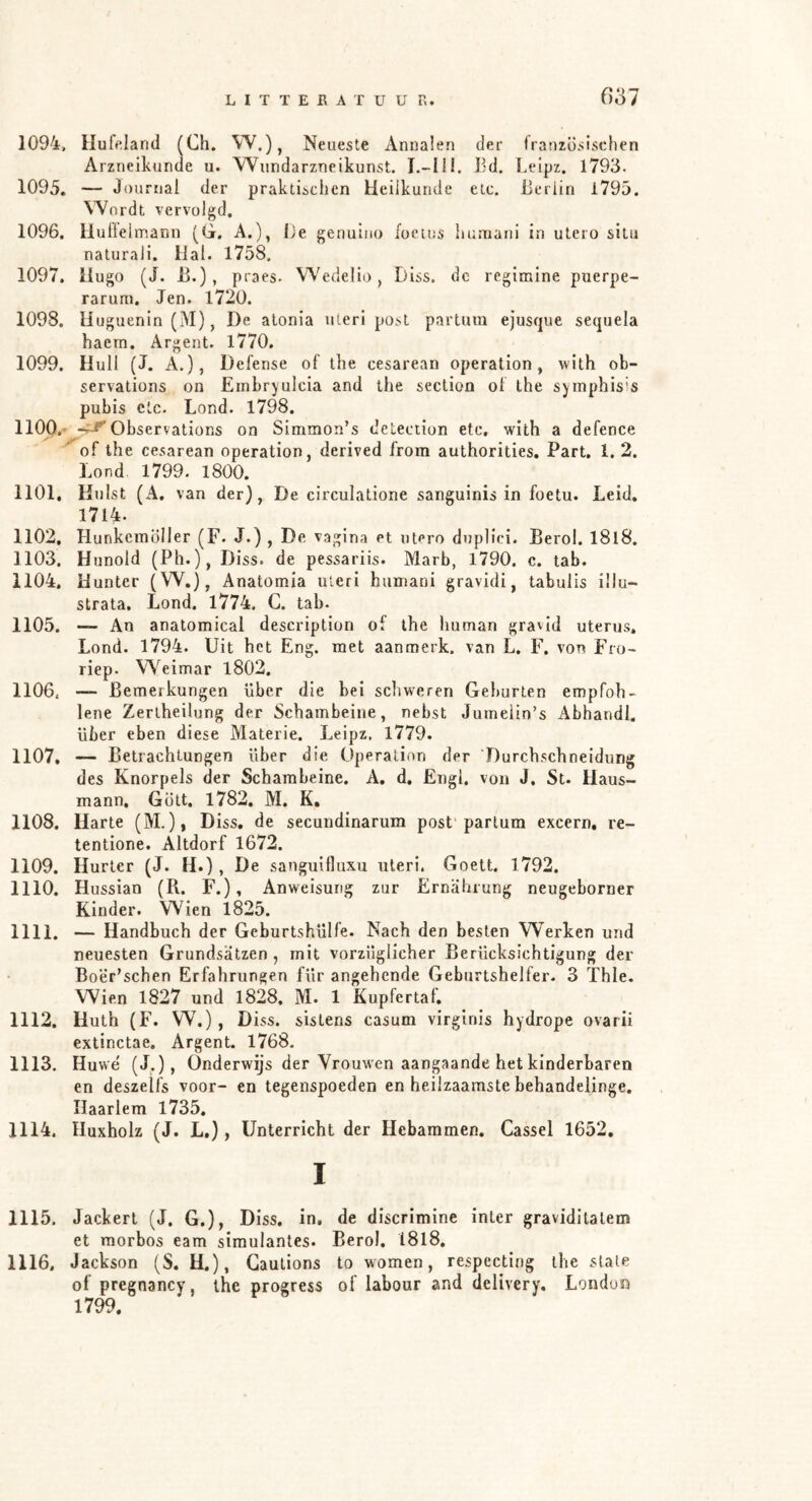 (Vól 1094. Hufeland (Ch. W.), Neueste Annalen der französischen Arzneikunde u. Wundarzneikunst. I.-III. lid. Leipz. 1793. 1095. — Journal der praktischen Heilkunde etc. Berlin 1795. Wordt vervolgd, 1096. lluflelmann (G. A.), Be genulno focins humani in utero situ naturali. Hal. 1758. 1097. Hugo (J. B.), praes. Wedelio, Diss. dc regimine puerpe- rarum. Jen. 1720. 1098. Uuguenin (M), De alonia uleri post partum ejusque sequela haem. Argent. 1770. 1099. Huil (J. A.), Defense of the cesarean Operation, with ob- servations on Einbryulcia and the section of the symphisis pubis etc. Lond. 1798. nop.' Observations on Simmon’s detection etc, with a defence '^of the cesarean Operation, derived from authorities. Part. 1. 2. Lond 1799. 1800. 1101. Hulst (A. van der), De circulatione sanguinis in foetu. Leid, 1714. 1102. Hunkemöller (F. J.) , De vagina et utero duplici. Berol. I8l8. 1103. Hunold (Ph.), Diss. de pessariis. Marb, 1790. c. tab. 1104. Hunter (W.), Anatomia uleri humani gravidi, tabulis ülu- strata. Lond. 1774. G. tab. 1105. — An anatomical description of the human gravid uterus, Lond. 1794. Uit het Eng. met aanmerk. van L. F. von Fro~ riep. Weimar l802. 1106. — Bemerkungen über die bei schweren Geburten empfoh- lene Zerlheilung der Schambeine, nebst Jumeiin’s Abhandl. über eben diese Materie. Leipz. 1779. 1107. — Betrachtungen über die Operation der ‘Durchschneidung des Knorpels der Schambeine. A, d. Engl, von J, St. Haus- mann, Gült, 1782, M. K. 1108. Harte (M.), Diss, de secundinarum post'partum excern, re- tentione. Altdorf 1672. 1109. Hurter (J. H.), De sanguifluxu uleri. Goett. 1792. 1110. Hussian (R. F.), Anweisung zur Ernährung neugeboruer Kinder. Wien 1825. 1111. — Handbuch der GeburtshUlfe. Nach den besten Werken und neuesten Grundsätzen , mit vorzüglicher Berücksichtigung der Boer’schen Erfahrungen für angehende Geburtshelfer. 3 Thle. Wien 1827 und 1828. M. 1 Kupfertaf. 1112. Huth (F. W.) , Diss. sistens casum virginis hydrope ovarii extinctae. Argent. 1768. 1113. Huwe (J,), Onderwijs der Vrouwen aangaande het kinderbaren en deszelfs voor- en tegenspoeden en heilzaamste behandelinge, Haarlem 1735. 1114. Huxholz (J. L.), Unterricht der Hebammen. Cassel 1652, I 1115. Jackert (J. G.), Diss. in, de discrimine inler gravidilalem et morbos eam simulantes. Berol. I8l8, 1116. Jackson (S. U.), Gautions to women, respectiiig the state of pregnancy, the progress of labour and delivery. London 1799.