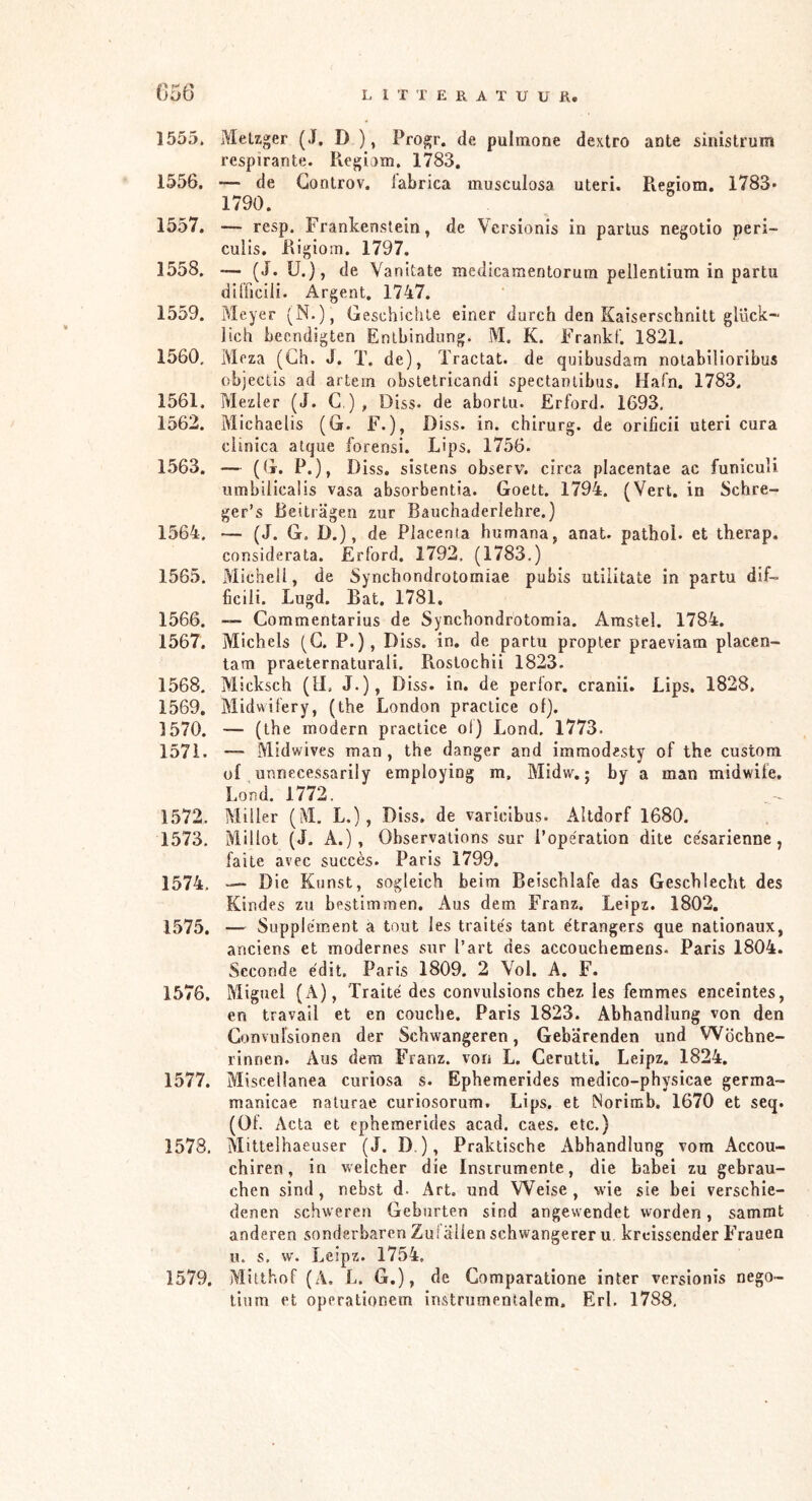 (]56 1555. Metzger (J. D ), Progr. de pulmone dextro ante siiustrum respirante. Regiam. 1783, 1556. — de Gontrov. iabrica musculosa uteri. Regiom. 1783' 1790. 1557. — resp, Frankenstein, de Versionis in partus negotio peri- culls. Rigioin. 1797. 1558. -— (J. U.), de Yanitate medicamentorum pellentium in partu difficiii. Argent. 1747. 1559. Meyer (N-), Geschichte einer durch den Kaiserschnitt glück- lich beendigten Entbindung. M. K. Frankf. 1821. 1560. Meza (Gh. J. T. de), Tractat. de quibusdam nolabiliorlbus objectis ad artein obstetricandi spectanlibus. Hafn. 1783. 1561. Mezler (J, C ), Diss. de aborlu. Erford. 1693, 1562. Michaelis (G. F.), Diss. in. chirurg, de orificii uteri cura clinica atque forensi. Lips. 1756. 1563. — (G. P.), Diss. sistens observ. circa placentae ac funicuU umbilicalis vasa absorbentia. Goett. 1794. (Vert. in Schre- ger’s Reiträgen zur Bauchaderlehre.) 1564. — (J. G. D.), de Placenta humana, anaU pathol. et therap. considerata. Erford. 1792. (1783.) 1565. Michel!, de Synchondrotorniae pubis utiiitate in partu dif- ficili. Lugd. Bat. 1781. 1566. — Commentarius de Synchondrotomia. Amstel. 1784. 1567. Michels (G. P.), Diss. in. de partu propter praeviam placen- tam praeternaturali. Piostochii 1823. 1568. Micksch (li, J.), Diss. in, de perfor. cranii, Lips. 1828. 1569. Midwifery, (the London praclice of). 1570. — (the modern praclice ol) Lond. 1773. 1571. — Midwives man, the danger and imraodesty of the custom of unnecessarily employing m, Midw,; by a man midwife, Lond. 1772. 1572. Miller (M, L.), Diss, de varicibus. Altdorf 1680. 1573. Millot (J. A.), Observalions sur i’operation dite cesarienne, faite avcc succès. Paris 1799. 1574. — Die Kunst, sogleich beim Beischlafe das Geschlecht des Kindes zu bestimmen. Aus dem Franz. Leipz. 1802. 1575. — Supplement a tout les traités tant etrangers que nationaux, anciens et modernes sur l’art des accouchemens. Paris 1804. Seconde édit. Paris 1809. 2 Vol. A, F. 1576. Miguel (A), Traité des convulsions chez les femmes enceintes, en travail et en couche. Paris 1823. Abhandlung von den Gonvulsionen der Schwangeren, Gebärenden und Wöchne- rinnen. Aus dem Franz, von L. Cerutti. Leipz. 1824. 1577. Miscelianea curiosa s. Ephemerides medico-physicae germa- manicae nalurae curiosorum. Lips. et Norimb. 1670 et seq. (Of. Acta et ephemerides acad. caes. etc.) 1578. Mitteihaeuser (J. D.), Praktische Abhandlung vom Accou- chiren, in welcher die Instrumente, die babei zu gebrau- chen sind, nebst d. Art. und Weise, wie sie bei verschie- denen schweren Geburten sind angewendet worden, sammt anderen sonderbaren Zu! allen schwangerer u, kreissender Frauen u. s, w. Leipz. 1754. 1579. Mitthof (A. L. G.), de Comparatione inter versionis nego- litnn Pt operationem instrumentalem. Erl. 1788,