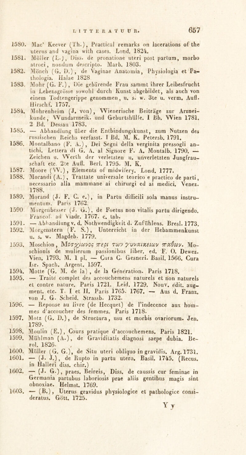 667 1580. l\lac’ Keever (Th.), Practical remarks on lacerations of the uterus and vagina with cases. Lond. 1824. 1581. Moiler (L.j, Öiss. de pronatione uteri post partum, morbo atroci, noiidum descripto. Marb. 1803. 1582. Mönch (G. 1).), de Vaginae Anatomia, Physiologia et Pa- thologia. llalae 1828 1583. Mohr (G. F.), Die gebarende Frau saramt ihrer Leibesfrucht in Lebensgrösse sowohl durch Kunst abgebildet, als auch von einem Todtengerippe genommen, u. s. w\ 3te u. verm, Aufl. Hirschf. 1757. 1584. Mohrenheim (1. von), Wienerische Beiträge zur Arznei- kunde, Wundarzneik. und Geburtshülfe. I Bb. Wien 1781. 2 Bd. Dessau 1783. 1585. — Abhandlung über die Entbindungskunst, zum Nutzen des russischen Beichs verfasst. I Bd. M. K. Petersb. 1791. 1586. Montalbano (F. A.), Dei Segni della verginita pressogli an- tichi, Letlera di G. Ä. al Signore F. A, Montalb. 1790. — Zeichen u. Werth der verletzten u, uiiverletzten Jungfrau- schaft etc. 2te Aull, Berl. 1795. M. K. 1587. Moore (W.), Elements of midwilery. Lond. 1777. 1588. Morandi (A.), Trattate universale teorico e practico de parti, necessario alla mamrnane ai chirurgi ed ai medici. Yenez. 1788. 1589. Morand (J. F. C. e.), in Partu difficili sola manus instru- meritum. Paris 1762. 1590 Morgeiibesser (J. G.), de Foetus non vitalis partu dirigendo. Francof- ad Viadr. 1767. c. tab. 1591. —Abhandlung v, d. Nothwendigkeit d. Zufühlens. Bresl. 1773, 1592. Morgenstern (F. S.), Unterricht in der Hebammenkunst u. s. w. Magdeb. 1779, 1593. Moschion, yio^xioöVQq iregi tcc’j yvvixijcsioov Trxêav. Mo- schionis de mulierum passionibus über. ed. F. 0. Dewez. Vien. 1793. M. 1 pl. — Cuia G. Gesneri. Basil. 1566. Cura Isr. Spach. xArgent. 1597. 1594. Motte (G. M. de ia) , de la Generation. Paris 1718. 1595. — Traité complet des accouchemens naturels et non naturels et contre nature. Paris 1721. Leid. 1729. Nouv, édit. aug- ment. etc. T, I et II. Paris 1765. 1767, — Aus d. Franz, von J. G. Scheid. Strassb. 1732. 1596. — Reponse au livre (de Hccquet) de l’indecence aux hom- mes d’accoucher des femmes. Paris 1718. 1597. Motz (G. D.), de Slructura, usu et morbis ovariorum. Jen. 1789. 1598. Moulin (E.), Cours pratique d’accnuchemens. Paris 1821. 1599. Mühlman (A.), de Graviditatis diagnosi saepe dubia. Be- rol. 1826. 1600. Müller (G. G,), de Situ uteri obliquo in gravidis. Arg. 1731. 1601. — (J. J.), de Rupto in partu utero, Basil. 1745. (Recus. in Halleri diss. chir.) 1602. — (J. G.), praes. Beireis, Diss. de caussis cur feminae in Germania partubus laboriosis prae aliis gentibus magis sint obnoxiae. Heimst. 1769. 1603. — (B.), Uterus gravidus physiologice et pathologice consi- deratus. Gott. 1725. Yy