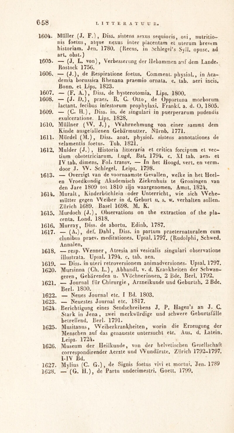 1604. Muller (J. F.), Diss. sistens sexus sequloris, ovi, nutritio- nis foetus, atque nexus inler piacentam et uterum brevtm historiam. Jen. 1780. (Kecus. in ächiegei’s Syll. opusc. ad art, obst.) 1605. — (J. L. von), Verbesserung der Hebammen auf dem Lande. Rostock 1756. 1606. — (J,), de Respiratione foetus. Comment. physioi., in Aca- demia borussica Rhenana praemio ornata. c. tab. aeri incis. Bonn, et Lips. 1823. 1607. — (F. A.), Diss. de hysterotomia. Lips. 1800. 1608. — (J. D,), praes, B. G. Otto, de Opportuna morborum lactant. fecibus infestorum prophylaxi. Frankl, a. d. O, 1805. 1609. — (G. H.), Diss. in, de singulari in puerperarum pudendis exulccratione. Lips. 1828, 1610. MUilner (W. J.), Wahrnehmung von einer sararat dem Kinde ausgeiallenen Gebärmutter. Nürnb, 1771. 1611. Mürdel (M.), Diss. anat, physioi. sistens annotationes de velamentis loetus. Tub. 1821. 1612. Mulder (J.) , Historia litteraria et critica forcipum et vec- tium obstetriciarum. Lugd. Bat. 1794, c. XI tab. aen. et IV tab. dimens. Fol. transv. — In het Hoogd. vert. en verm. door J. W. Schlegel. Leipz. 1798. 1613. — Overzigt van de voornaamste Gevallen, welke in het Heel- en Vroedkundig Akademisch Ziekenhuis te Groningen van den Jare 1809 tot 1810 zijn waargenomen, Amst. 1824. 1614. Murait, Kinderbächlein oder Unterricht, wie sich Wehe- rnütter gegen Weiber in d. Geburt u. s. w. verhalten sollen. Zürich 1689. Basel 1698. M. K. 1615. Murdoch (J.), übservations on the extraction of the pla- centa. Lond. 1818. 1616. Murray, Diss. de abortu. Edinb. 1787. 1617. — def. Dahl, Diss. in partum praeternaturalem cum clunibus praev. meditationes. Upsal, 1797. (Rudolphi, Schwed. Annalen. 1618. — resp. W.enner, Atresia ani vesicalis singulari observatione illustrata. Upsal. 1794. c. tab. aen. 1619. — Diss. in uteri retroversionem animadversiones. Upsal. 1797. 1620. Mursinna (Gh. L.), Abhandl. v. d. Krankheiten der Schwan- geren, Gebärenden u. Wöchnerinnen. 2 Bde. Berl. 1792. 1621. ■— Journal für Ghirurgie , Arzneikunde und Geburlsh. 2 Bde. Berl. 1800. 1622. — Neues Journal etc. I Bd. 1803. 1623. — Neuestes Journal etc. 1817. 1624. Berichtigung eines Sendschreibens J. P, Hagen’s an J. G. Stark in Jena , zwei merkwürdige und schwere Geburtslälle betreffend. Berl. 1791. 1625. Musitanus, Weiberkrankheiten, worin die Erzeugung der Menscheu auf das genaueste untersucht etc. Aus, d. Latein. Leipz. 1724. _ • 1626. Museum der Heilkunde, von der helvetischen Gesellschaft correspondirender Aerzte und Wundärzte. Zürich 1792-1797. UV Bd. ' 1627. Mvlius (C. G.), de Signis foetus vivi et mortui. Jen. 1789 1628. — (G. H.), de Partu undecimestri. Goett. 1799.