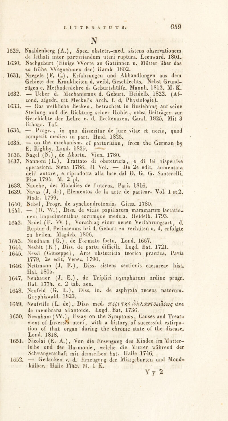 N 1629. Naaldenberg (A.), Spec. obstetr.-med. sistens observationera de lethali inter partiiriendum uteri ruptura. Leeuward. 1801. 1630. Nachgeburt (Einige Worte an Gattinnen u. Mütter über das zu Irühe Wegnehinen der) Hamb. 1802. 1631. Naegele (F. C.), Erfahrungen und Abhandlungen aus dem Gebiete der Krankheiten d. weibl. Geschlechts. Nebst Grund- zügen e. Methodenlehre d. Geburtshülle. Mannh. 1812. M. K. 1632. — lieber d. Mechanismus d. Geburt. Heidelb. 1822, (Af- zond. afgedr. uit Meckel’s Arch. f. d. Physiologie). 1633. — Das weibliche Becken, betrachtet in Beziehung aufseine Stellung und die Bichtung seiner Höhle , nebst Beiträgen zur Geschichte der Lehre v. d. Bcckenaxen, Carsl. 1825. Mit 3 iithogr. Taf. 1634. — Progr. , in quo disseritur de jure vitae et necis, quod competit raedico in part. Heid. 1826, 1635. — on the mechanism. of parturition, from the German by E. Piighby. Lond. 1829. 1636. Nagel (N.) , de Abortu. Vien. 1780. 1637. Nannoni (L.), Trattato di obstetricia, e di lei rispettive operazioni. Siena 1786. li Vol. — De 2e edit. aumentata deli’ autcre, e riprodotta alla luce dal D. G. G. Santerelli. Pisa 1794. M. 2 pl. 1638. Nauche, des Maladies de 1’uterus. Paris 1816. 1639. Navas (J. de), Elementos de la arte de partear. Vol. 1 et2, Madr. 1799. 1640. Nebel, Progr. de synchondrotomla. Giess, 1780. 1641. — (D. W.) , Diss. de vitiis papillarum maramarum lactatio- nctn iinpedirnentibus eorumque medela. Heidelb. 1793. 1642. Nedel (F. W ), Vorschlag einer neuen Verfahrungsart, d, Ruptur d. Perinaeums bei d. Geburt zu verhüten u. d. erfolgte zu heilen. Magdeb, 1806. 1643. Needham (G.), de Formato foetu. Lond. 1667. 1644. Nesbit (R ), Diss. de partu difficili. Lugd. Bat. 1721. 1645. Nessi (Giuseppe), Arte obstetricia teorico practica. Pavia 1779. 2e edit. Venez, 1790. 1646. Neltmann (J. F.), Diss. sislens sectionis caesareae hist. Hai. 1805. 1647. Neubauer (J. E.) , de Triplici nympharum ordine progr. Hai. 1774. c. 2 tab. aen. 1648. Ncufeld (G. L.), Diss. in. de asphyxia recens natorum. Grjphiswald. 1823. 1649. Neufville (L. de), Diss. med. TTspi T^c aKXotVTOsi^SOOi; %i\'t de membrana allantoide. Lugd,.Bat. 1736, 1650. Newnham (W.), Essay on the Symptoms, Causes and Treat- ment of Inverslb uteri, with a history of successful extirpa- tion of that organ during the chronic state of the disease, Lond. 1818. 1651. Nicolai (E. A.), Von die Erzeugung des Kindes im Mntter- leibe und der Harmonie, welche die Mutter während der Schwangerschaft mit demselben hat. Halle 1746. 1652. — Gedanken v. d. Erzeugung der Missgeburten und Mond- kälber. Halle 1749. M. 1 K. Yy 2