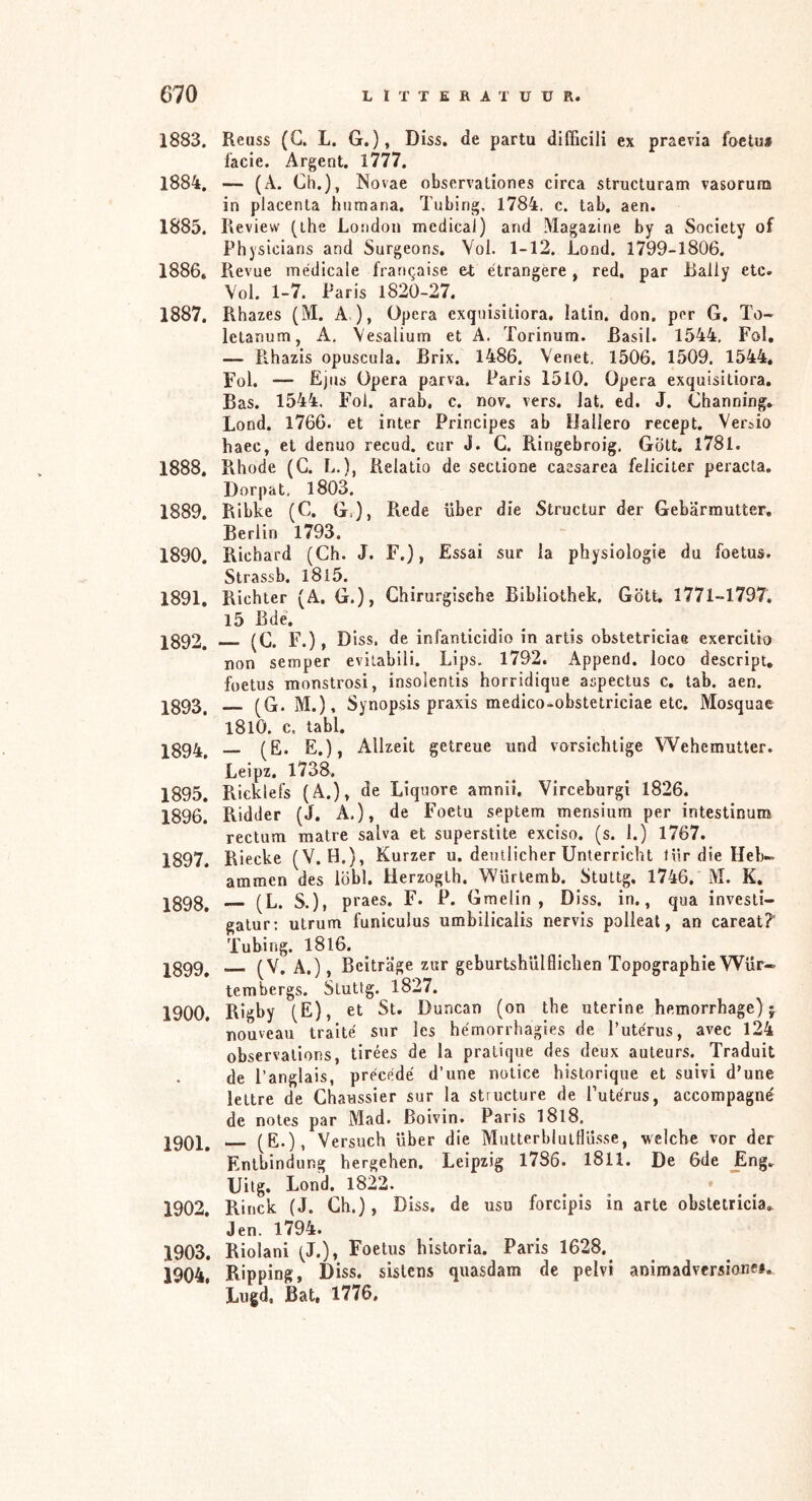 1883. Reuss (G. L. G.), Diss. de partu dlfficili ex praevia foetua facie. Argent. 1777. 1884. — (A. Ch.), Novae observaliones circa structuram vasorura in placenta hiimana. Tubing, 1784. c. tab. aen. 1885. Review (the London medical) and Magazine by a Society of Physicians and Surgeons. Vol. 1-12. Lond. 1799-1806. 1886* Revue médicale franqaise e4; ëtrangère , red. par Rally etc. Vol. 1-7. Paris 1820-27. 1887. Rhazes (M. A ), Opera exquisitiora. latin. don. per G. To- letanum, A, Vesalium et A. Torinum. Rasil. 1544, Fol, — Pihazis opuscula. Brix. 1486. Venet. 1506. 1509. 1544, Fol. — fijns Opera parva. Paris 1510. Opera exquisitiora. Bas. 1544, Fol. arab, c. nov. vers. lat. ed. J. Ghanning, Lond. 1766. et inter Principes ab Hallero recept. Ver^io haec, et denuo recud. cur J. G. Ringebroig, Gött. l78l. 1888. Pthode (G. L.), Relatio de sectione caesarea feliciter peracta. Dorpat, 1803. 1889. Ribke (C. G.), Ptede über die Structur der Gebärmutter. Berlin 1793. 1890. Richard (Ch. J. F.), Essai sur la physiologie du foetus. Strassb. I8i5. 1891. Richter (A. G.), Chirurgische Bibliothek. Gött, 1771-1797. 15 Bde. jg92, (G. F.), Diss. de infanticidio in artis obstetriciae exercitio non semper eviiabili. Lips. 1792. Append. loco descript, foetus monstrosi, insolentis horridique aspectus c. tab. aen. pg93^ (G. M.), Synopsis praxis medico-obstetriciae etc. Mosquae l8l0. c. tabl. 1894. — (fi‘ fi.)j Allzeit getreue und vorsichtige Wehemutter. Leipz. 1738. 1895. Ricklefs (A.)» de Liquore amnii, Virceburgi 1826. 1896. Ridder (J. A.), de Foetu septem mensium per intestinum rectum matre salva et superstite exciso. (s. 1.) 1767. 1897. Riecke (V. H.), Kurzer u. deutlicher Unterricht liir die Heb- ammen des löbl. Herzogth. Würlemb. Stuttg. 1746. M. K. jg9g^ (L. S.), praes. F. P. Gmelin , Diss. in., qua investi- galur; utrum funiculus umbilicalis nervis polleal, an careat?' Tubing. I8l6. jg99^ (V. A.), Beiträge zur geburtshülflichen Topographie Wür- tembergs. Stuttg. 1827. 1900. Rigby (E), et St. Duncan (on the uterine hemorrhage) j nouveau traité sur les hémorrhagies de Putérus, avec 124 observations, tirées de la pratique des deux auteurs. Traduit de l’anglais, précédé d’une notice historique et suivi d’une lettre de Chaussier sur la structure de Putérus, accompagné de notes par Mad. Boivin. Paris I8l8. 1901. (E-). Versuch über die MiitterblulHü.sse, welche vor der Entbindung hergehen. Leipzig l7S6. I8ll. De 6de ^ng.. Uitg. Lond. 1822. _ _ * 1902. Rinck (J. Ch.), Diss. de usu forcipis in arte obstetricia,. Jen. 1794. 1903. Riolani (J.), Foetus historia. Paris 1628.^ 1904. Ripping, Diss. sislcns quasdam de pelvi animadversionei. Lugd, Bat, 1776,