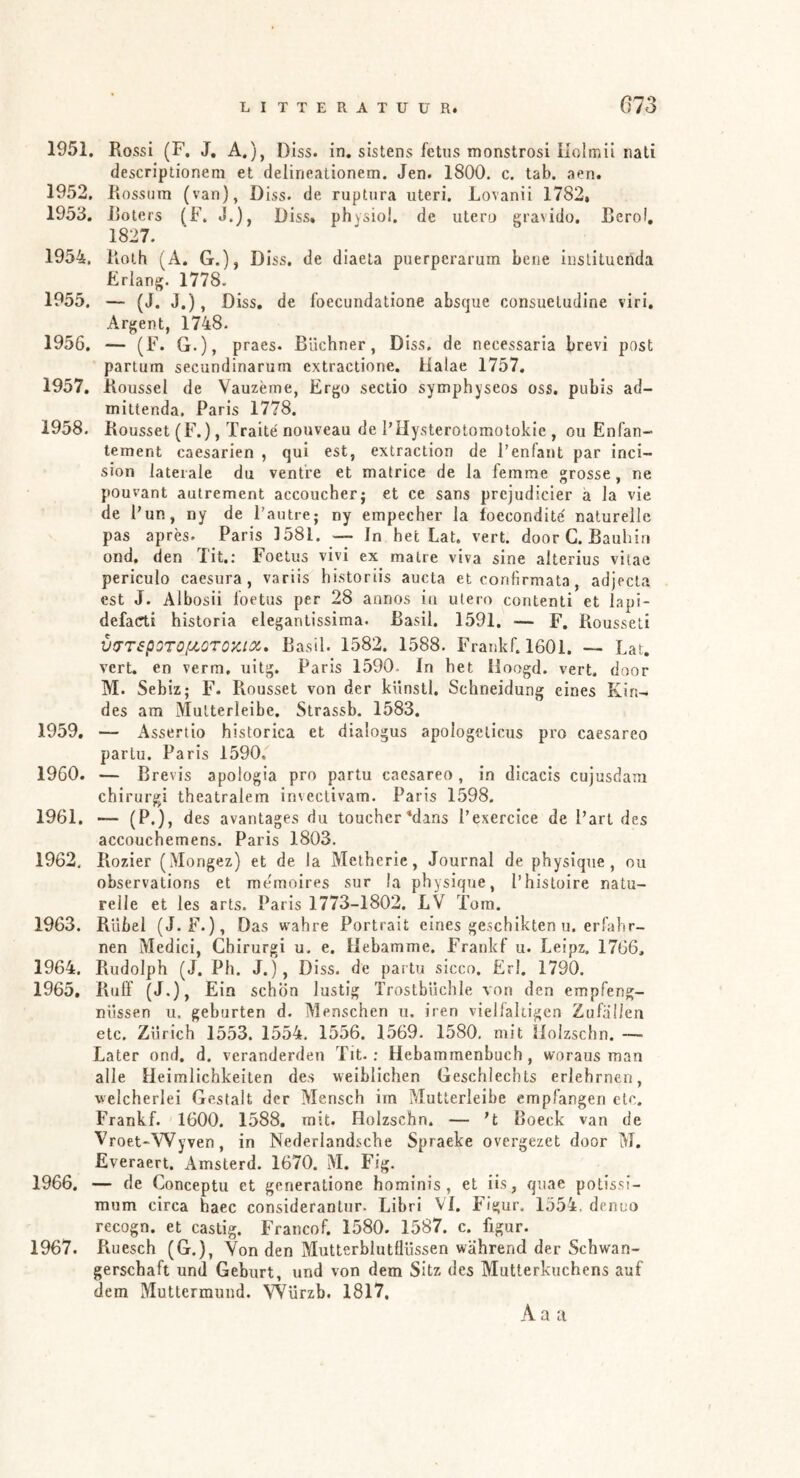 1951. Rossi (F, J, A.), Diss. in. sistens fetiis monstrosi ilolmii riati descriptionem et deliricalionem. Jen. 1800. c. tab. aen. 1952. Rossum (van), Diss. de ruptnra uteri, Lovanii 1782, 1953. Roters (F. J.), Diss» physio!, de utero gravido. Reroi, 1827. 1954. Roth (A. G.), D iss. de diaeta puerperarum bene inslilucnda Erlang. 1778. 1955. — (J. J.), Diss, de foecundatione absque consueludine viri. Argent, 1748. 1956. — (F. G.), praes- Büchner, Diss. de necessaria brevi post partum secundinarum extractione. Halae 1757, 1957. Roussel de Vauzerne, Ergo sectio symphyseos oss. pubis ad- mittenda. Paris 1778. 1958. Rousset (F.), Traité nouveau de l’Hysterotomotokie , ou Enfan- tement caesarien , qui est, extraction de l’enfant par inci- sion laterale du ventre et matrice de la femme grosse, ne pouvant autrement accoucher; et ce sans prcjudicier ä la vie de Pur, ny de Pautre; ny empecher la loecondite naturelle pas après. Paris 1581. — In het Lat. vert. door G. Bauhiri ond. den Tit.: Foetus vivi ex malre viva sine alterius vitae periculo caesura, variis historiis aucla et confirmata, adjecta est J. Albosii foetus per 28 annos in utero contenti et lapi- defacti historia elegantissima. ßasil. 1591. — F. Rousseti vtTTspOTOflQTOKiix, Basil. 1582. 1588. Frankf. 1601. — Lat. vert. en verm, uitg. Paris 1590. In het Iloogd. vert. door M. Sebiz; F. Rousset von der künstl. Schneidung eines Kin- des am Mutterleibe. Strassb. 1583. 1959. — Assertio historica et dialogus apologclicus pro caesareo parlu. Paris 1590, 1960. — Brevis apologia pro partu caesareo , in dicacis cujusdam chirurgi theatralem invectivam. Paris 1598. 1961. — (P.), des avantages du toucher‘dins Pexercice de Part des accouchemens. Paris 1803. 1962. Rozier (Mongez) et de la Metheric, Journal de physique , ou observations et me'moires sur la physique, Phistoire natu- relle et les arts. Paris 1773-1802. LV Tora. 1963. Rubel (J.F.), Das w^ahre Portrait eines geschikten u. erfahr- nen Medici, Chirurgi u, e. Hebamme. Frankf u. Leipz. 1766. 1964. Rudolph (J. Ph. J.), Diss. de partu sicco. Erl. 1790. 1965. Ruff (J.), Ein schön lustig Trostbüchle von den empfeng- nüssen u. gehurten d. Menschen u. iren vielfältigen Zufallen etc. Zürich 1553. 1554. 1556. 1569, 1580, mit Holzschn. — Later ond, d. veranderden Tit.: Hebammenbuch, woraus man alle Heimlichkeiten des weiblichen Geschlechts erlehrnen, welcherlei Gestalt der Mensch im Mutterleibe empfangen etc. Frankf. 1600. 1588. mit. Holzschn. — ’t Boeck van de Vroet-Wyven, in Nederlandsche Spraeke overgezet door M. Everaert. Amslerd. 1670. M. Fig. 1966. — de Conceptu et generatione hominis, et üs, quae potissi- mum circa haec considerantur. Libri VI. Figur. 1554. dcnuo recogn. et castig. Francof. 1580. 1587. c. figur. 1967. Ruesch (G.), Von den Mutterblutflüssen während der Schwan- gerschaft und Geburt, und von dem Sitz des Mutterkuchens auf dem Muttermund. Würzb. 1817,