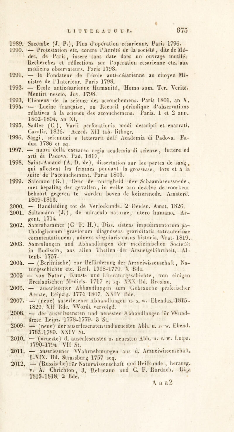 1989. Sacombe (J. P.), Plus d’opération cesarienne. Paris 1796. 1990. — Proteslation elc, contre l’Arrèté tle Ia société , ditedeMe- dcc. de Paris, insere' sans date dans un ouvrage inutilé; llechei'ches et rédections sur l’opération cesarienne etc, aux médiclns observaleurs. Paris 1798. 1991. — Ie Fondateur de i’ecole anti-césarienne au citoyen Mi- nistre de I’Intérieur. Paris 1798. 1992. — Ecole anticésaricnne Ilumanité, Homo siim. Ter, Verite'. Menliri nescio. Juv. 1798. 1993. Eiémens de ia Science des accouchcmens. Paris 1801. an X. 1994. — Lucine frangaise, ou llecueil périodique d’observations relatives è la Science des accouchcmens. Paris, 1 et 2 ann, 1802-1804. an XI. 1995. Sadler (C,), Varii perforationis modi descripti et enarrati, Carolir. 1826. Acced. Xil tab. lithogr. 1996. Saggi, sciennuci e ietlerarii dell’ Aeademia di Padova. Fa- dua 1786 et sq. 1997. •— nuovi deila caesareo regia aeademia di scienze , lettere cd arti di Padova. Pad. 1817. 1998. Saint-Amand (A. D. de), dissert.ation sur les pert.es de sang, qui aflectent les ferames pendant la grossesse, lors et h la suite de I’accouchernent. Paris 1803. 1999. Saioinon (G.). Over de nuftigheid der Schaambeenssnede , met bepaling der gevallen , in welke aan dezelve de vooikeur behoort gegeven te worden boven de keizersnede, Amslerd. 1809-181.3. 2000. — Handleiding tot de Verloskunde. 2 Deelen. Amst. 1826. 2001. Saltzmann (J.) , de rairaculo naturae, utero humano, Ar~ gent. 1714. 2002. Sammhararaer (C F. H.), Diss. sistens impedimentorum pa- thologicorum graviorum di-agnoseos graviditatis extrauterinae commentationem , adnexa sirtgularis casus hisloria. Vrat. 1819. 2003. Sammlungen und Abhandlungen der medicinischen Socielat in Budissin, aus allen Theilen der Arzneigelährtheit. Al- tenb. 1757. 2004. — (Berlinische) zur Beförderung der Arzneiwisscnschaft, Ma- turgeschichte elc. Berl. 1768-1779. X Bde. 2005 — von Natur, Kunst- und Literaturgeschichte, von einigen ßreslauischen Medicis. 1717 et sq. XXX Bd, Breslau. 2006. — auserlesener Abhandlungen zum Gebrauche praktischer Aerzte. Leipzig. 1774 1807. XXIV Bde. 2007. — (neue) auserlesener Abhandlungen u. s. w. Ebendas. 1815- 1829, XII Bde. Wordt vervolgd. 2008. — der auserlesensten nnd neuesten Abhandlungen flir Wund- ärzte. Leipz. 1778-1779. 3 St. 2009. — (neue) der auserlesensten und neuesten Abh, u. s. vv. Ehend. 1783-1789. XXIV St. 2010. — (neueste) d, auserlesensten u. neuesten Abh, u. s. w'. Leips. 1790-1794. VII St. . 2011. — auserlesener Wahrnehmungen aus d. Arzneiwisscnschalt. I-XIX. Bd. Strassburg 1757 seq. 2012. — (Busslsc.hc) l'ur Naturwissenschaft und Heilkunde , herausg. V. A. Chrichton, J, Pvchmaun und C. F, Burdach, Biga 1815-1818. 2 Bde.