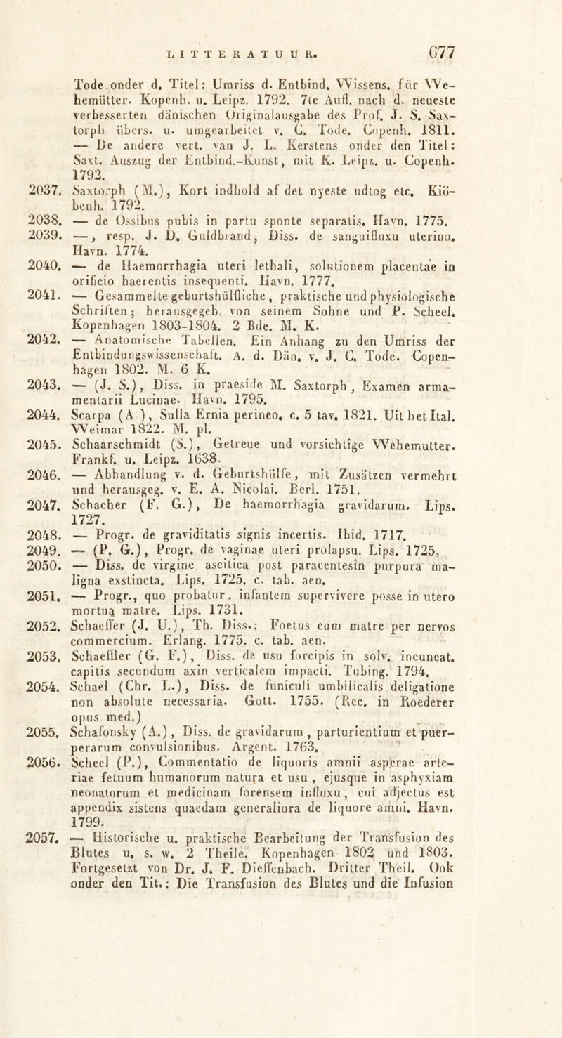 Tode onder d. Titel; Umriss d. Entbind. Wissens, für W^e- hemütter. Kopenh. u. Leipz. 1792. 7ie Aull. nach d. neueste verbesserten dänischen Orif^inalausf'abe des Prol. J. S. Sax- torph übcrs. u. umgearbeitet v, C. Tode. Copenh. 1811. *— De andere vert. van J. L. Kerstens onder den Titel: Saxt. Auszug der Entbind.-Kunst, mit K. Leipz. u. Copenh. 1792. 2037. Saxtoi’ph (M.), Kort indhold af det nyeste udtog etc. Kio- benh, 1792. 2038. — de Ossibus pubis in partu sponte separalis. Havn. 1775. 2039. —, resp. J. 1>, Guldbiandj Diss. de sanguilluxu uterino, Havn. 1774. 2040. — de ilaemorrhagia uteri lethali, solutionem placentae in orificio haeientis insequenti. Havn. 1777. 2041. — Gesammelte geburtshülfliche , praktische und physiologische Schrillen; herausgegeb. von seinem Sohne und P. Scheel. Kopenhagen 1803-1804. 2 Bde. M. K. 2042. — Anatomische 'Jabellen. Ein Anhang zu den Umriss der Entbindungswissenschaft. A. d. Dän. v. J. G. Tode. Copen- hagen 1802. M. 6 K, 2043. ■— (J. S.), Diss. in praeside M. Saxtorph, Examen arma- menlarii Lucinae. Havn. 1795. 2044. Scarpa (A ), Sulla Ernia perineo, c. 5 tav. 1821. UitbetItal. Weimar 1822. M. pl. 2045. Schaarschmidt (S.), Getreue und vorsichtige Wehemulter. Frankf. u. Leipz. 1638. 2046. — Abhandlung v. d. Geburtshülfe, mit Zusätzen vermehrt und herausgeg. v. E. A. Nicolai, ßerl. 1751, 2047. Schacher (F. G.), De haemorrhagia gravidarum. Lips. 1727. 2048. — Progr. de graviditatis signis incertls. Ibid. 1717. 2049. — (P. G.), Progr. de vaginae uteri prolapsu. Lips. 1725^ 2050. — Diss. de virgine ascitica post paracentesin purpura ma- ligna exslincta. Lips. 1725. c. tab. aen. 2051. — Progr., quo probatur, infantem supervivere posse in utero mortu^ malre. Lips. 1731. 2052. Schaeffer (J. U.), Th. Diss.; Foetus cum matre per nervös commercium. Erlang. 1775. c. tab. aen. 2053. Schaeffler (G. F.), Diss. de usu forcipis in solv. incuneat. capitis secundum axin verticalem impacli. Tubing. 1794. 2054. Schael (Ghr. L.), Diss. de funiculi umbilicalis deligatione non absolute necessaria. Gott. 1755. (Ree. in Roederer opus med.) 2055. Schafonsky (A.), Diss. de gravidarum, parlurientium et puer- perarum convulsionibus. Argent. 1763. 2056. Scheel (P.), Commentatio de liquoris amnii asperae arte- riae feluum humanorum natufa et usu , ejusque in asphyxiam neonatorum et roedicinam forensem influxu, cui adjectus est appendix sistens quaedam generaliora de liquore ainni, Havn. 1799. 2057. ■— Historische u, praktische Bearbeitung der Transfusion des Blutes u, s. w, 2 Theile. Kopenhagen 1802 und 1803. Fortgesetzt von Dr, J. F. Dieffenbach. Dritter Theil. Ook onder den Tit.; Die Transfusion des Blutes und die Infusion