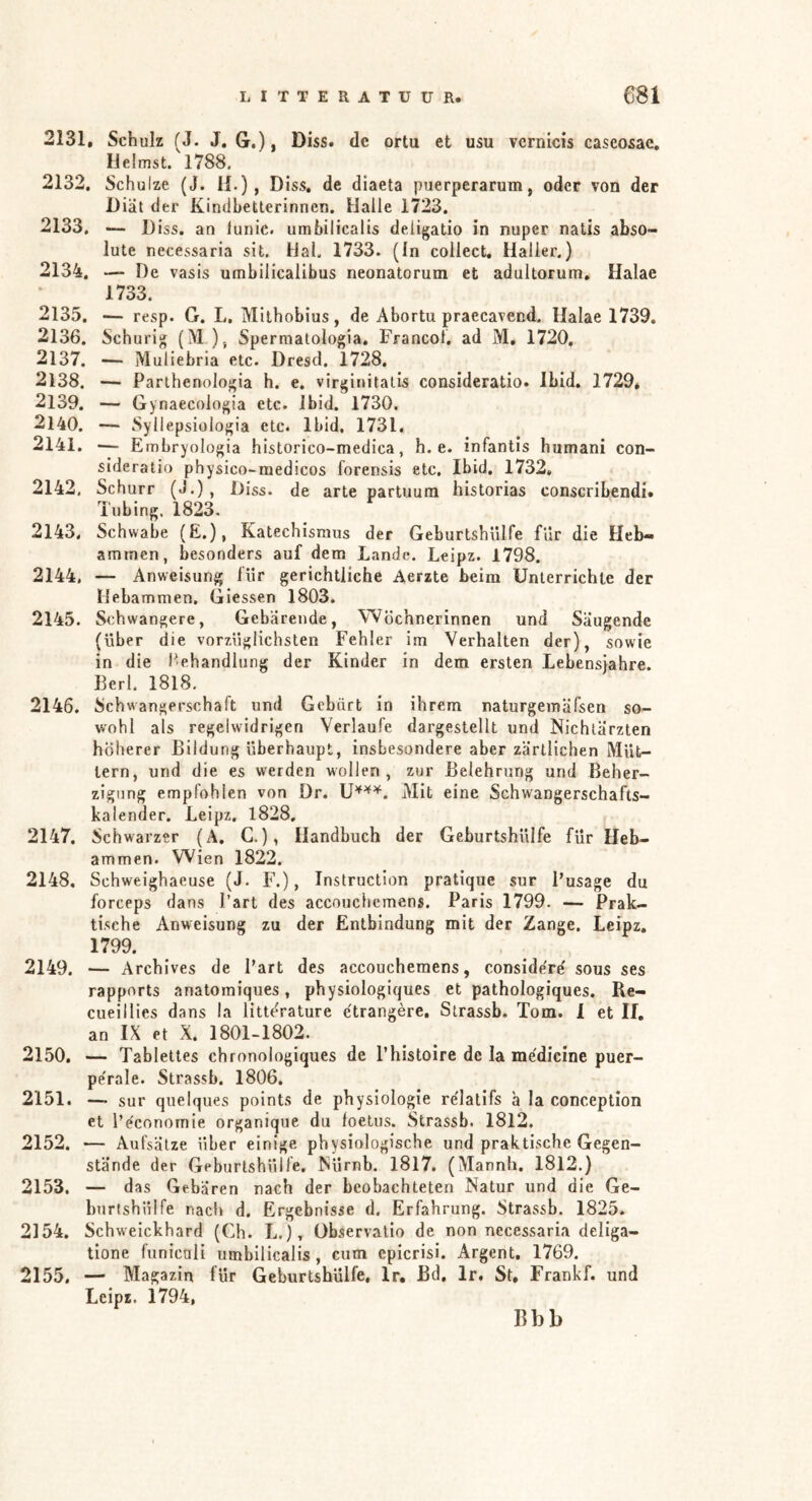 2131. Schulz (J. J. G.), Diss. dc ortu et usu vernicis caseosae, lielmst. 1788. 2132. Schulze (J. H.), D iss. de diaeta puerperarum, oder von der Diät der Kindbetterinnen. Halle 1723. 2133. — Diss. an lunic. umbilicalis de.ligatio in nuper natis abso- lute necessaria sit. Hai. 1733. (In collect, Haller.) 2134. — De vasis umbilicalibus neonatorum et adultorum, Halae 1733. 2135. — resp. G. L. Mithobius, de Abortu praecavend. Ilalae 1739, 2136. Schurig (M), Sperraatologia. Francol, ad M, 1720. 2137. — Muliebria etc. Dresd, 1728. 2138. — Parthenologia h. e, virginitatis consideratio. Ibid, 1729, 2139. — Gynaecologia etc. Ibid. 1730. 2140. — Syilepsiologia etc. Ibid, 1731. 2141. — Embryologia historico-medica, h. e. infantis humani con- sideratio physico-medicos forensis etc, Ibid. 1732, 2142. Schurr («!.), Diss. de arte partuum historias conscribendi» Tubing, 1823. 2143. Schwabe (E.), Katechismus der Geburtshülfe für die Heb- ammen, besonders auf dem Lande. Leipz. 1798. 2144. — Anweisung für gerichtliche Aerzte beim Unterrichte der Hebammen, Giessen 1803. 2145. Schwangere, Gebärende, Wöchnerinnen und Säugende (über die vorzüglichsten Fehler im Verhalten der), sowie in die Fehandlung der Kinder in dem ersten Lebens}ahre. Berl. 1818. 2146. Schwangerschaft und Gebärt io ihrem naturgemäfsen so- wohl als regelwidrigen Verlaufe dargestellt und Nichtärzten höherer Bildung überhaupt, insbesondere aber zärtlichen Müt- tern, und die es werden wollen, zur Belehrung und Beher- zigung empfohlen von Dr. Mit eine Schwangerschafts- kalender. Leipz. 1828, 2147. Schwarzer (A. G.), Handbuch der Geburtshülfe für Heb- ammen. Wien 1822. 2148. Schweighaeuse (J. F.), Instruction pratique sur Busage du forceps dans Bart des accouchcmens. Paris 1799. — Prak- tische Anweisung zu der Entbindung mit der Zange. Leipz, 1799. 2149. — Archives de Bart des accouchemens, considere' sous ses rapports anatomiques, physiologiques et pathologiques. Re- cueilHes dans la littérature ëtrangère, Strassb. Tom. 1 et If, an IX et X. 1801-1802. 2150. — Tablettes chronologiques de Bhistoire de Ia médicine puer- pe'rale. Strassb. 1806. 2151. — sur quelques points de physiologie re'latifs ä la conception et Be'conornie organique du foetus. Strassb. 1812. 2152. — Aufsätze über einige physiologische und praktische Gegen- stände der Geburlshülfe. Nürnb. I8l7. (Mannh. 1812.) 2153. — das Gebären nach der beobachteten Natur und die Ge- burtshülfe nach d, Ergebnisse d. Erfahrung. Strassb. 1825. 2154. Schweickhard (Ch. L.), Observalio de non necessaria deliga- tione funicali umbilicalis, cum cpicrisi. Argent, 1769, 2155. — Magazin für Geburtshülfe, Ir, Bd, Ir. St. Frankf. und Leipz. 1794,