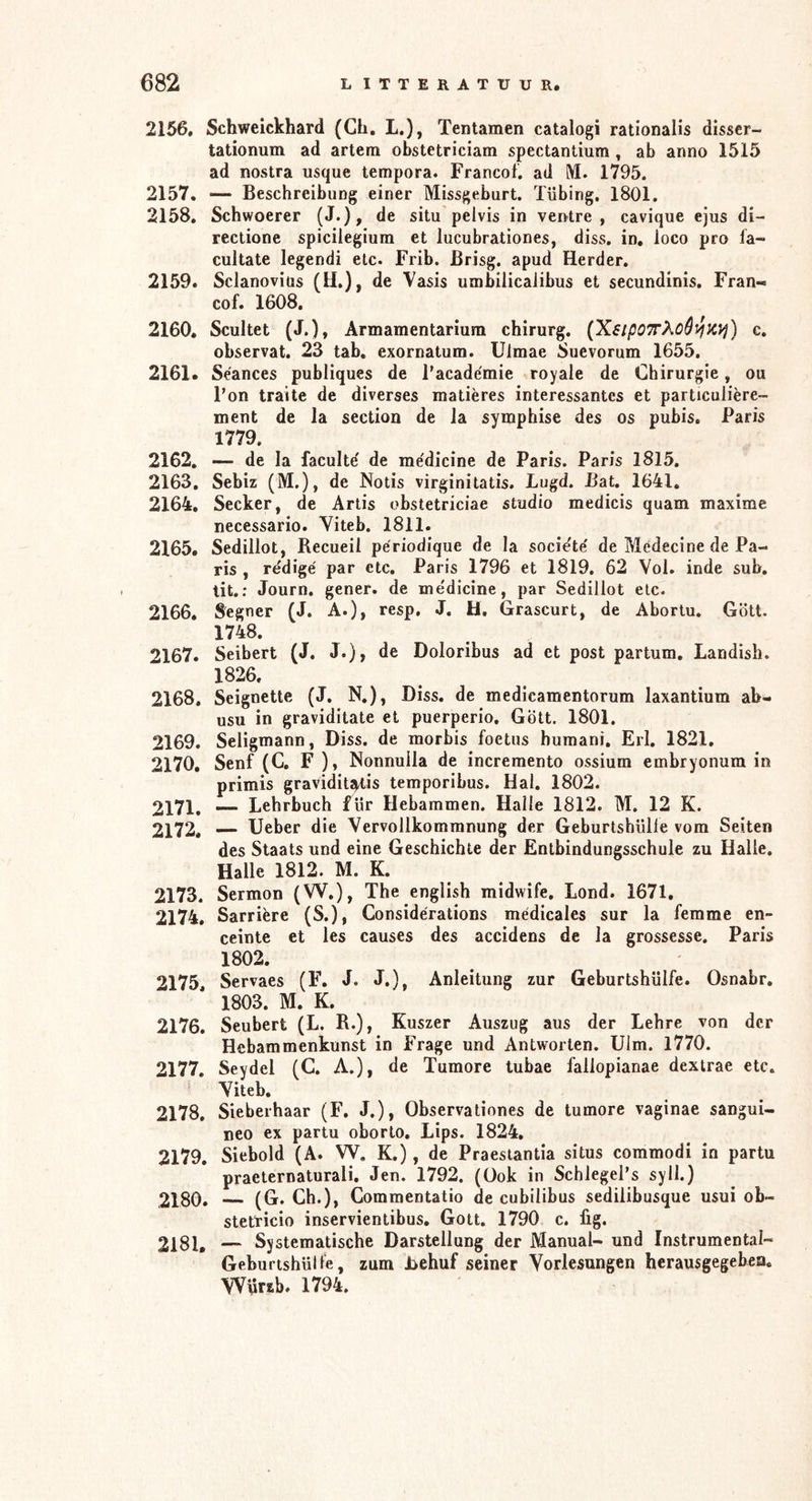 2156. Schweickhard (Ch, L.), Tentamen catalogi rationalis disser- tationum ad artem obstetriciam spectantium ^ ab anno 1515 ad nostra usque tempora. Francof. ad IM. 1795. 2157. — Beschreibung einer Missgeburt. Tübing, 1801. 2158. Schwoerer (J.), de situ pelvis in vei>tre , cavique ejus di- rectione spicilegiura et lucubrationes, diss. in, loco pro fa- cultate legendi etc. Frib. ßrisg. apud Herder. 2159. Sclanoviüs (H.), de Vasis umbilicalibus et secundinis, Fran- cof. 1608, 2160. Scultet (J.), Armamentarium chirurg. (XsipOTrXoê^K^j) c. observat. 23 tab. exornatum. Ulmae Suevorum 1655. 2161. Seances publiques de Tacademie royale de Chirurgie, ou Fon traite de diverses matieres interessantes et particuüère- ment de la section de la symphise des os pubis. Paris 1779. 2162. — de la facultd de medicine de Paris. Paris 1815. 2163. Sebiz (M.), de Notis virginitatis. Lugd. Bat. 1641, 2164. Secker, de Artis obstetriciae studio medicis quam maxime necessario. Yiteb. 1811. 2165. Sedillot, Recueil periodique de la socidte' de Medecine de Pa- ris , rédigé par etc. Paris 1796 et 1819. 62 Vol. inde sub, tit.; Journ. gener. de me'dicine, par Sedillot etc. 2166. Segner (J. A.), resp. J. H. Grascurt, de Aborlu. Gott. 1748. 2167. Seibert (J. J.), de Doloribus ad et post partum, Landish. 1826. 2168. Seignette (J, N,), Diss. de medicamentorum laxantium ab- usu in graviditate et puerperio, Gott. 1801. 2169. Seligmann, Diss. de morbis foetus humani. Erl, 1821, 2170. Senf (C. F ), Nonnulla de incremento ossium embryonum in primis gravidit^is temporibus. Hai. 1802. 2171. — Lehrbuch für Hebammen. Halle 1812. M. 12 K. 2172. — lieber die Vervollkommnung der Geburtshülie vom Seiten des Staats und eine Geschichte der Entbindungsschule zu Halle. Halle 1812. M. K. 2173. Sermon (W.), The english midwife. Lond. 1671, 2174. Sarriere (S.), Conside'rations medicales sur la femme en- ceinte et les causes des accidens de la grossesse. Paris 1802. 2175. Servaes (F. J. J.), Anleitung zur Geburtshülfe. Osnabr, 1803. M. K. 2176. Seubert (L. R.), Kuszer Auszug aus der Lehre von der Hebammenkunst in Frage und Antworten. Ulm. 1770. 2177. Seydel (C. A.), de Tumore tubae fallopianae dextrae etc. Viteb. 2178. Sieberhaar (F. J.), Observationes de tumore vaginae sangui- neo ex partu oborto, Lips. 1824. 2179. Siebold (A. W. K.), de Praestantia situs commodi in partu praeternaturali, Jen. 1792. (üok in Schlegel’s syll.) 2180. (G. Ch.), Commentatio de cubilibus sedilibusque usui ob- stetricio inservientibus. Gott. 1790 c. fig. 2181. — Systematische Darstellung der Manual- und Instrumental- Geburtshülfe, zum Behuf seiner Vorlesungen herausgegebea. Würzb. 1794.