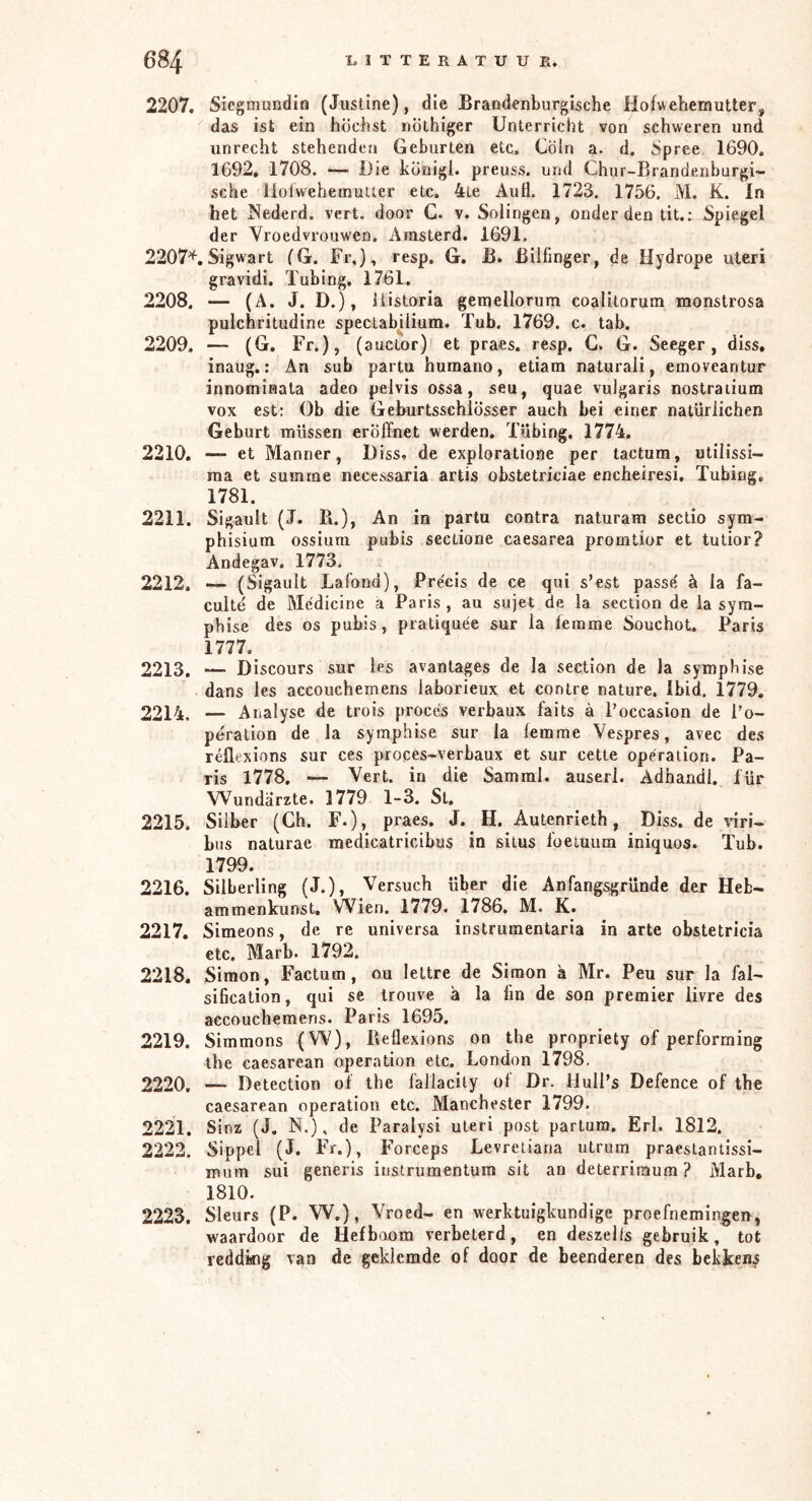 t)ö4 I.ITTERATUUE. 2207. Sicgmundiü (Justine), die Brandenburgische Hofwehemutter, das ist ein höchst iiöthiger Unterricht von schweren und unrecht stehenden Geburten etc, Cöln a. d. Spree 1690. 1692, 1708. — Die königl. preuss. und Chur-Brandenburgi~ sehe ilolwehemulter etc, 4Le AuÖ. 1723. 1756. M. K. In het Nederd. vert. door G. v. Solingen, onder den tit.: Spiegel der Vroedvrouwen. Arasterd. 1691. 2207*. Sigwart (G. Fr,), resp. G, B. ßiifinger, de Hydrope uteri gravidi. Tubing, 1761. 2208. — (A. J. D.), iiistoria gemellorum coalitorum monstrosa pulchritudine spectabüium. Tub. 1769. c. tab. 2209. — (G, Fr.), (auctor) et praes. resp, C. G. Seeger, diss, inaug.: An sub partu humano, etiam naturali, emoveantur innominata adeo pelvis ossa, seu, quae vulgaris nostraiium VOX est: Ob die Geburtsschiösser auch bei einer natürlichen Geburt müssen eröffnet werden. Tübing. 1774. 2210. — et Männer, D iss» de exploratione per tactum, utilissi~ raa et summe necessaria artis obstetriciae encheiresi. Tubing. 1781. 2211. Sigault (J. B.), An in partu contra naturam sectio sym- phisiuHi ossium pubis sectione caesarea promtior et tutior? Andegav. 1773. 2212. — (Sigault Lafond), Précis de ce qui s’est passe' ä la fa- euitd de Medicine a Paris, au sujet de la section de ia syra- phise des os pubis, pratiquée sur la femme Souchot. Paris 1777. 2213. — Discours sur les avantages de la section de la symphise dans les accoucheinens laborieux et contre nature. Ibid. 1779. 2214. — A nalysc de trois procés verbaux faits a l’occasion de l’o- pération de la symphise sur la lemme Vespres, avec des réflexions sur ces proces-verbaux et sur cette Operation. Pa- ris 1778. — Vert. in die Samml. auserl. Adhandl. für Wundärzte. 1779 1-3. St, 2215. Silber (Ch. F.), praes. J. H. Autenrieth, Diss, de viri- bus naturae medicatricibus in situs ioeiuum iniquos. Tub. 1799. 2216. Silberling (J.), Versuch über die Anfangsgründe der Heb- ammenkunst. Wien. 1779. 1786. M. K. 2217. Simeons, de re universa instrumentaria in arte obstetricia etc. Marb. 1792. 2218. Simon, Factum, ou lettre de Simon a Mr. Peu sur la fal- siheation, qui se Irouve ä la fm de son premier livre des accouchemens. Paris 1695. 2219. Simmons (W), B eflexions on the propriety of performing the caesarean Operation etc. London 1798, 2220. — Detection of the lällacily ol Dr. llulPs Defence of the caesarean Operation etc. Manchester 1799. 2221. Sinz (J. N.), de Paralysi uteri post partum. Erl. 1812. 2222. Sippel (J. Fr.), Forceps Levretiaria utrum praestantissi- mum sui generis iiistrumentum sit an deterrimum ? Marb, 1810. 2223. Sleurs (P. W.), Vroed- en werktuigkundige proefneming;en, waardoor de Hefboom verbeterd, en deszells gebruik, tot rcddktg van de gekiemde of door de beenderen des bekkens