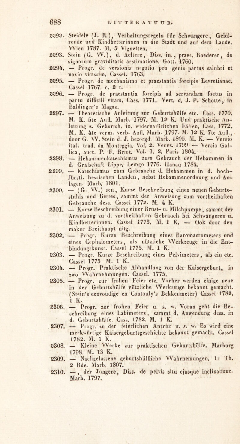 2293. Steidele (J. R.), Verhaltungsregeln für Schwangere, Gebä- rende und Kindbetterinnen in die Stadt und auf dem Lande. Wien 1787. iM. 5 Vignetten. 2293. Stein (G. W.), d. Aeliere , Diss. in., praes. Roederer, de signoiutn graviditatis aestimalione. Gott. 1760, 2294. — Progr. de versionis negolio pro genio partus salubri et noxio vicissim. Cassel. 1763. 2295. — Progr. de mechanismo et praestantia forcipis Levretianae. Cassel 1767. c. 2 t. 2296. — Progr. de praestantia forcipis ad servandam foetus in partu difficili vitam. Cass. 1771. Vert. d. J. P. Schotte, in Raldinger’s Magaz. 2297. — Theoretische Anleitung zur Geburtshülfe etc. Cass. 1770. M. K. 5te Aull. Marb. 1797. M. 12 K. Und praktische An- leitung z. Geburtsh. in. widernatürlichen Fällen. Cass. 1772. M. K. 4te verm. verb. Aull. iMarb. 1797- M. 12 K. 7te Aull., door G- W. Stein d. J. bezorgd, Marb. 1805. M. K. — Versio ital. trad. da Monteggia. V'ol. 2. Venez. 1799 — Versio Gal- lica, auct. P. F. JBriot. Vol. 1. 2. Paris 1804. 2298. — Hebammenkatechismus zum Gebrauch der Hebammen in d. Grafschaft Lippe, Lemgo 1776. Hanau 1784. 2299. — Katechismus zum Gebrauche d. Hebammen in d. hoch- fürstl. hessischen Landen, nebst Hebammenordnung und An- lagen. Marb. 1801. 2300. — (G. W.) sen, Kurze Beschreibung eines neuen Geburts- stuhls und Bettes, sammt der Anweisung zum vortheilhaften Gebrauche dess. Cassel 1773. M. 4 K. 2301. — Kurze Beschreibung einer Brust-u. Milchpumpe, sammt der Anweisung zu d. vortheilhalten Gebrauch bei Schwangeren u, Kindbetterinnen. Cassel 1773. M. 1 K. — Ook door den maker Breilhaupt uitg. 2302. — Progr. Kurze Beschreibung eines Baromacrometers und eines Cephalometers, als nützliche Werkzeuge in die Ent- bindungskunst. Cassel 1775. M. 1 K. 2303. — Progr, Kurze Beschreibung eines Pelvimeters, als ein etc, Cassel 1775 M. 1 K. 2304. — Progr. Praktische Abhandlung von der Kaisergeburt, in zwo Wahrnehmungen. Cassel. 1775, 2305. ~ Progr. zur frohen Feier etc. Vorher werden einige neue in der Geburtshülfe nützliche Werkzeuge bekannt gemacht. (Stein’s eenvoudige en Coutouly’s Bekkenmeter) Cassel 1783, 1 K. 2306. — Progr. zur frohen Feier u. s. w. Voran geht die Be- schreibung eines Labimeters , sammt d. Anwendung dess, in d. Geburtshülfe. Cass. 1782, M. 1 K. 2307. — Progr. zu der feierlichen Antritt u. s. w. Es wird eine merkwürtige Kaisergeburtsgeschichte bekannt gemacht. Cassel 1782. M. 1 K. 2308. — Kleine Werke zur praktischen Geburtsbülfc, Marburg 1798. M. 13 K. 2309. — Nachgelassene geburtshülfliche Wahrnemungen, Ir Th, 2 ßde. Marb. 1807. 2310. —’, der Jüngere, Diss. de pelvis situ ejusque inclinatione. Marb. 1797.