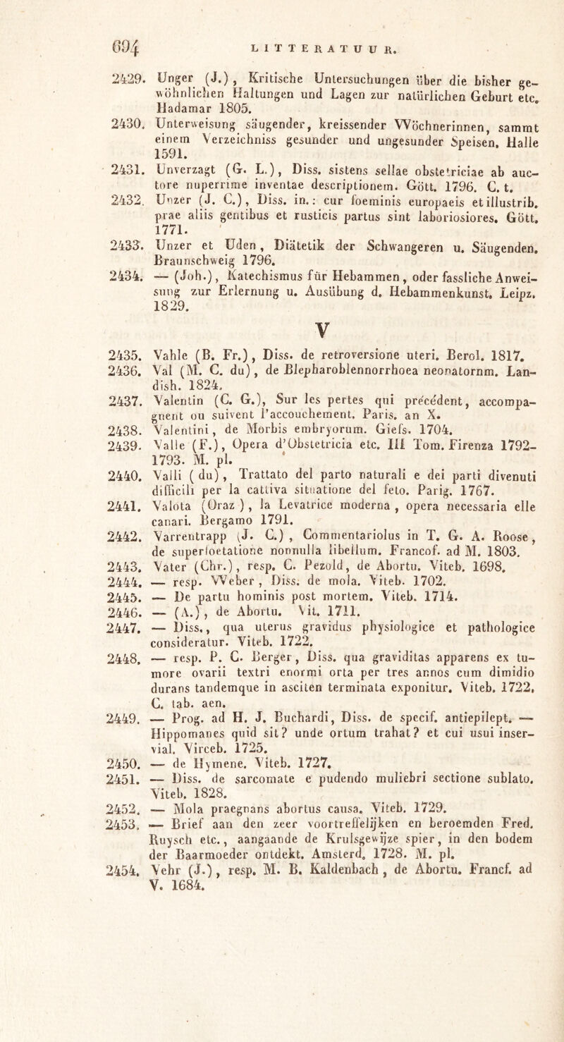 L i T T E R A T U U K. 2429. ünger (J.) , Kritische Untersuchungen über die bisher ge- ^\öhnlichen Haltungen und Lagen zur natürlichen Geburt etc. Hadamar 1805. 2430. Unterweisung säugender, kreissender Wöchnerinnen, sammt einem Verzeichniss gesunder und ungesunder Speisen. Halle 1591. 2431. Unverzagt (G. L.), Diss. sistens sellae obstetriciae ab auc- tore nuperrime inventae descriptionem. Gott. 1796. G. t. 2432. Unzer (J. C.), Diss. in.; cur loeminis europaeis etillustrib, prae aliis gentibus et rusticis partus sint laboriosiores. Gott. 1771. 2433^. Unzer et Uden, Diätetik der Schwangeren u. Säugenden. Braunschweig 1796. 2434. — (Joh.), Katechismus für Hebammen, oder fassliche Anwei- sung zur Erlernung u. Ausübung d. Hebammenkunst. Leipz, 1829. V 2435. Vahle (B. Fr.) , Diss. de retroversione uteri. Berol. 1817. 2436. Val (M. C. du), de Blepharoblennorrhoea neo.natornm, Lan- dish. 1824. 2437. Valentin (C. G.), Sur les pertes qni prece'dcnt, accoropa- gnent ou suivent l’accouchement, Paris, an X. 2438. Valentini, de Morbis embryorum, Giefs. 1704. 2439. Valle (F.), Opera d’Obstetricia etc. lii Tom. Firenza 1792- 1793. M. pl. 2440. Valli ( du), Trattato del parto naturali e dei parti divenuti difficih per la cattiva situatione del feto. Parig. 1767. 2441. Valuta (Oraz ), la Levatrice moderna , opera necessaria eile canari. Bergamo 1791. 2442. Varrentrapp G) , Gommentariolus in T, G. A. Roose, de superloetatlone nonnulla iibeilum. Francof. ad M. 1803. 2443. Vater (Ghr.), resp. G. Pezold, de Abortu. Viteb. 1698. 2444. — resp. Weber, Diss. de mola. Viteb. 1702. 2445. — De partu hominis post mortem. Viteb. 1714. 2446. — (A.) , de Abortu, Vil. 1711. 2447. — Diss., qua uterus gravidus physiologice et pathologice consideratur. Viteb. 1722. 2448. — resp. P. G. Berger, Diss. qua graviditas apparens ex tu- more ovarii textri enorrai orta per tres annos cum dimidio durans tandemque in asciten terminata exponitur. Viteb, 1722, G. tab. aen. 2449. — Prog. ad H. J. Buchardi, Diss. de specif. antiepilept. — Hippomanes quid sil? unde ortum trahat? et cui usui inser- vial. Virceb. 1725. 24.50. — de Hymene. Viteb. 1727, 2451. — Diss. de sarcomate e pudendo muliebri sectione sublato, Viteb. 1828. 2452. — Mola praegnans abortus causa. Viteb. 1729. 2453. — Brief aan den zeer vooi trelfelijken en beroemden Fred. Ruysch etc., aangaande de Kruisgewijze spier, in den bodem der Baarmoeder ontdekt, Amsterd. 1728. M. pl. 2454. Vehr (J.), resp. M. B. Kaldenbach , de Abortu. Francf. ad