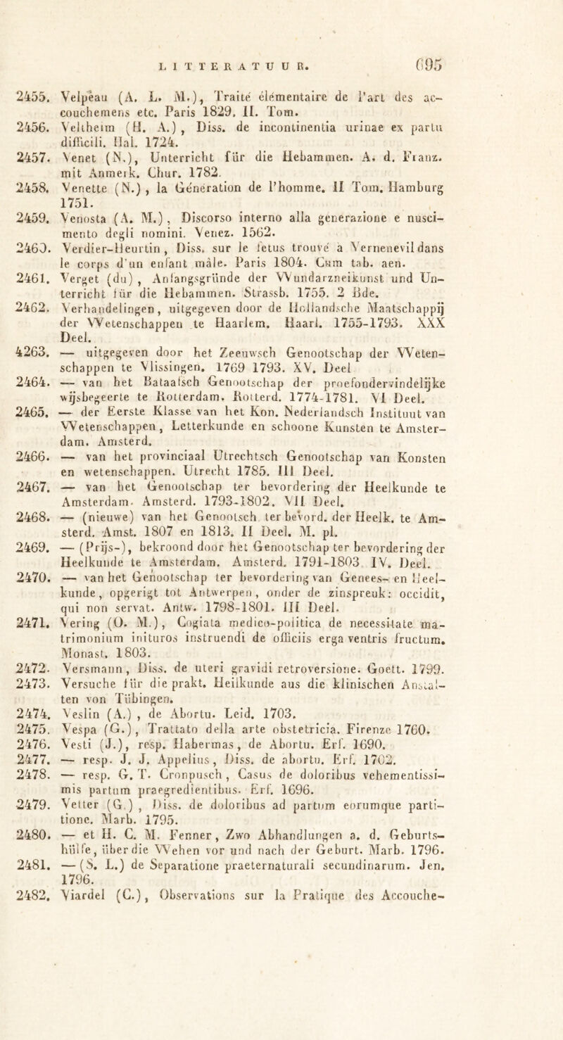 2455. Veipeau (A. L. M-)} A^aité elementaire de i’arl des ac- couchemens etc. Paris 1829. II. Tom. 2456. Veliheira (H. A.) , Diss. de Incontinentia urinae ex parLu difficlli. Hal 1724. 2457. Venet (N,), Unterricht für die Hebammen. A. d. Fianx. mit Anmeik. Chur. 1782. 2458. Venette (N.) , la Generation de l’homme. II Tom. Hamburg 1751. 2459. Venosta (A. M.), Discorso interno alla generazione e nusci- mento dcgii nomini. Venez. 1562. 2460. Verdier-lJeurtin , Diss. sur le Icius trouve ä Vernenevil dans le corps d’un enfant male. Paris 1804. Cum tab. aen. 2461. Verget (du) , Anlangsgründe der Wundarzneikunst und Un- terricht lür die Hebammen. Strassb. 1755. 2 Bde. 2462. Verhandeli.ogen, uitgegeven door de Iloiland.'^che Maatschappij der VYctenschappen te HaarJem. Haarl. 1755-1793. XXX Deel. 4263. — uitgegeven door het Zeeuvvsch Genootschap der Weten- schappen te Vlissingen, 1769 1793. XV, Deel 2464. “ van het Bataafsch Genootschap der proefondervindelgTce wijsbegeerte te Botterdam. Kotterd. 1774-1781. \T Deel. 2465. — der Eerste Klasse van het Kon. Nedeiiandsch Instituut van Wetenschappen, Letterkunde en schoone Kunsten te Amster- dam. AmsLerd. 2466. — van het provinciaal Utrechtsch Genootschap van Konsten en wetenschappen. Utrecht 1785. Hl Deel. 2467. — van het Genootschap ter bevordering der Heelkunde le Amsterdam. Arnsterd. 1793-1802. MI Deel. 2468. — (nieuwe) van het Gcnooisch ter bevord. der Heelk, te Am- sterd. Amst. 1807 en 1813. II Deel. M. pl. 2469. — (Prijs-), bekroond door het Genootschap ter bevordering der Heelkunde te Amsterdam. Arnsterd. 1791-1803 IV. Deel. 2470. — van het Genootschap ter bevordering van Genees-en Heel- kunde , opgerigt tot Antwerpen, onder de zinspreuk; occidit, qui non servat. Antw. 1798-1801. ill Deel. 2471. Vering (O. M.), Gogiata medico-poiitica de necessitate ma- trimonium inituros instruendi de olïiciis erga ventris i'ructum. Monast, 1803. 2472. Versmann , Diss. de uteri gravidi retroversione. Goett. 1799. 2473. Versuche lür die prakt. Heilkunde aus die klinischen Anstal- ten von Tübingen. 2474. ^ eslin (A.) , de Abortu. Leid. 1703. 2475. Vespa (G.), Trallato deila arte obstetricia. Firenze 1760. 2476. Vesti (J.), resp. Habermas, de Abortu. Erl. 1690. 2477. — resp. J. J. Appelius, Diss. de abortu. Erl. 1702. 2478. — resp. G. T. Cronpusch , Casus de doloribus veheraentissi- mis partum praegredientibus. Erl'. 1696. 2479. Vetter (G.) , Diss. de doloribus ad partum eorumque parti- tionc. Marb. 1795. 2480. — et H. C. M. Fenner, Zwo Abhandlungen a. d. Geburts- hülle, über die Wehen vor und nach der Geburt. Marb. 1796. 2481. —(S, L.) de Separatione praeternaturali secuudinanim. Jen. 1796. 2482. Viardel (C.), Observations sur la Praliqne des Accouche-