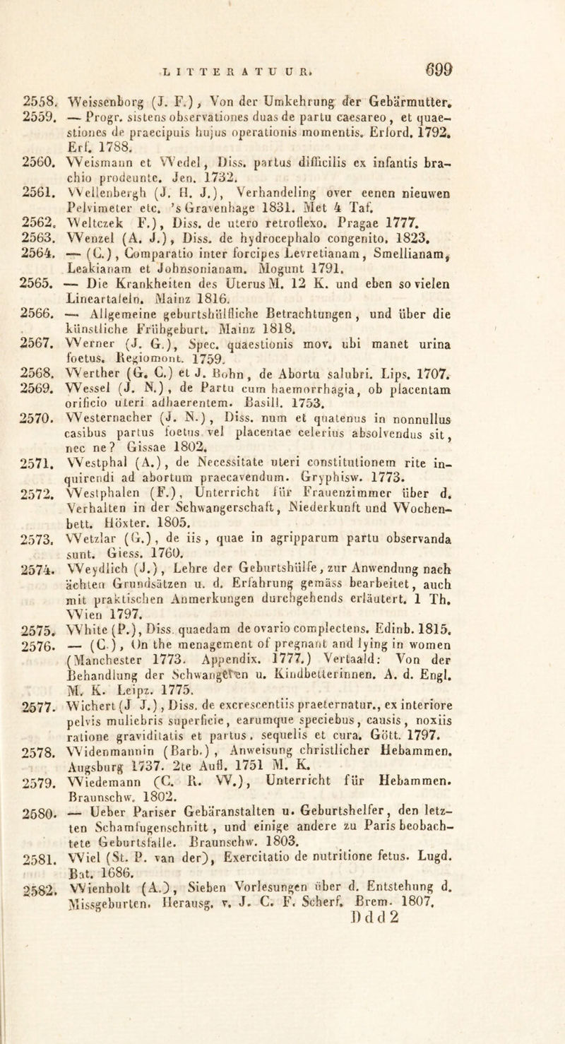 2558. Weissenborg (J, F.), Von der Umkehrung der Gebärmutter, 2559. — Frogr. sistens observationes duas de parlu caesareo , et quae- stiones de praecipuis hujus operationis momentis. Eriord, 1792, Erf. 1788. 2560. Weismaun et Wedel, Diss. partus difficilis ex iiifantis bra- chio prodeunte. Jen. 1732. 2561. Wellenbergh (J. H. J.), Verhandeling over eenen nieuwen Pelvimeter etc. ’s Graveuhage 1831. Met 4 ïaf, 2562. Weltczek F.), Diss. de utero retrollexo. Pragae 1777, 2563. Wenzel (A. J.), Diss. de hydrocephalo congenito, 1823, 2564. — (G.), Comparatio inter forcipes Ëevretianam, Smellianam, Leakianam et Johnsonianam. Mogunt 1791, 2565. ~ Die Krankheiten des Uterus M. 12 K. und eben so vielen Lineartalein. Mainz 1816, 2566. ■--* Allgemeine geburtshiillliche Betrachtungen , und über die künstliche Frühgeburt. Mainz 1818. 2567. Werner (J. G,), 8pec. quaestionis mov. ubi manet urina foetus. Begiomont. 1759. 2568. Werther (G. C.) et J. Bohn, de Abortu salubri. Lips. 1707. 2569. Wessel (J. N.) , de Partu cum haemorrhagia, ob placentam orificio Uteri adhaerentem. Basill. 1753. 2570. Westernacher (J. N.), Diss. num et qnatenus in nonnullus casibus partus toetus vel placentae celerius absolvendus sit, nec ne? Gissae 1802. 2571. VVestphal (A.), de Nccessitate uteri constitulionern rite in- quirendi ad abortum praecavendum. Gryphisw. 1773. 2572. Westphalen (F.), Unterricht iür Frauenzimmer über d. Verhalten in der Schwangerschaft, JSiederkunft und Wochen- bett. ilöxter. 1805. 2573. Wetzlar (G.) , de iis , quae in agripparura partu observanda sunt. Giess. 1760. 2574. Weydiich (J.), Lehre der Geburtshülfe, zur Anwendung nach ächten Grundsätzen u. d. Erfahrung gemäss bearbeitet, auch mit praktischen Anmerkungen durchgehends erläutert. 1 Th, Wien 1797. 2575. White (P.), Diss. quaedam de ovario complectens. Edinb. 1815. 2576. — (G ), On the menagement of pregnant and lying in women (Manchester 1773. Appendix. 1777.) Vertaald; Von der Behandlung der Schwarigetiin u. Kindbellerinnen. A. d. Engl. M, K. Leipz. 1775. 2577. Wiehert (J J.), Diss. de excrescentiis praeternatur., ex interiore pelvis muliebris superficic, earumque speciebus, causis, noxiis ratione graviditatis et partus, sequelis et cura, Gott. 1797. *^578. Widenmannin (Barb.) , Anweisung christlicher Hebammen. Augsburg 1737. 2te Auf). 1751 M. K. 2579. Wiedemann (C. Pi. W.}, Unterricht für Hebammen, ßraunschw. 1802. 2580. — Ueber Pariser Gebäranstaiten u. Geburtshelfer, den letz- ten Schamfugenschnitt, und einige andere zu Paris beobach- tete Geburtsfalle. Braunschw. 1803. 2581. Wiel (St. P. van der), Exercitatio de nutritione fetus. Lugd. Bat. 1686. 2582. Wienholt (A.), Sieben Vorlesungen über d. Entstehung d. Missgeburten. Ilerausg. v. J. C. F. Scherf. Brem. 1807, ]) (1 cl 2