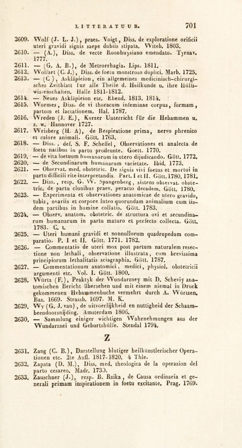 2609. Wolf (J. L. J.), praes. Voigt, Diss. de exploratione orificii Uteri gravidi signis saepe dubiis stipata, Witeb, 1803. 2610. — (A.), D iss. de vecte Kooahuysiano eraendato. ïyrnav. 1777. 2611. — (G. A. B.), de Metrorrhagia. Lips. 1811. 2612. Wollart (G. J.), Diss. de foeiu monstroso duplici. Marb. 1725, 2613. — (C ) , Asklapieion, ein allgemeines medicinisch-chirurgi- sches Zeitblalt lur alle Theile d. Heilkunde u. ihre ilülls- wis>enschalien. ilalle 1811-1812. 2614. — Neues Asklapieion etc. Übend. 1813. 1814. 2615. Wormes, D iss. de vi thoracum inleminae corpus, formam, partum et lactationera. Hal. 1787. 2616. Wreden (J. E.), Kurzer Unterricht für die Hebammen u, s. w. Hannover 1727. 2617. Wrisberg (H. A), de Respiratione prima, nervo phrenico et calore animali. Gott. 1763. 2618. — D iss,, def. S. F. ScheÜel, Observätiones et analecta de loetu nalibus in partu prodeunte. Goett. 1770. 2619. — de vita foetuum humanorum in utero dijudicando. Gott, 1772, 2620. — de Secundinarum humanarum varietate. Ibid. 1773. 2621. — Observat. med, obstetric. De signis vivi foetus et mortui in partu dißlcili rite inlerpretandis. Part. 1 et 11. Gott. 1780.1781. 2622. — Diss., resp. G. W. ^spangenberg , sistens observat. obste- tric. de partu clunibus praev. peracio decadem. Gott. 1780, 2623. — Experimenta et observätiones anatomicae de utero gravido, tubis, ovariis et corpore luteo quorundam animalium cum iis~ dem partibus in homine collatis. Gott, 1783. 2624. — Observ. anatom, obstetric. de structura ovi et secundina- rum humanarum in partu maturo et periecto collecta. Gott, 1783. G, t. 2625. — Uteri humani gravidi et nonnullorum quadrupedum com- paratio. P. I et II. Gott. 1771. 1782. 2626. — Commentatio de uteri mox post partum naturalem resec- tione non lethali, observatione illustrata, cum brevissima principiorum lethalitatis sciagraphia. Gott, 1787. 2627. — Commentationum anatomici, medici, physiol. obstetricii argumenti etc. Vol. I. Gott. 1800. 2628. Würtz (F.), Praktyk der Wundarzney mit D. Scheviy ana- tomischen Bericht übersehen und mit einem niemal in Druck gekommenen Hebammenbuche vermehrt durch A, Würtzen, Bas. 1669. Strassb. 1697. M. K. 2629. Wy (G. J. van) , de uitvoerlqkheid en nuttigheid der Schaam- beendoorsngding. Amsterdam 1806. 2630. — Sammlung einiger wichtigen Wahrnehmungen aus der Wundarznei und Geburtshüli'e. Stendal 1794. z 2631. Zang (G. B.), Darstellung blutiger heilkünstlerischer Opera- tionen etc. 2te Aull. 1817-1820. 4 Thle. 2632. Zapata (D. M.), Diss. med, theologica de la operazion del parto cesareo. Madr. 1730. 2633. Zauschner (J.), resp. B. Rzika , de Gausa ordinaria et ge- nerali primam inspirationem in foetu cxcitanle, Prag, 1769.