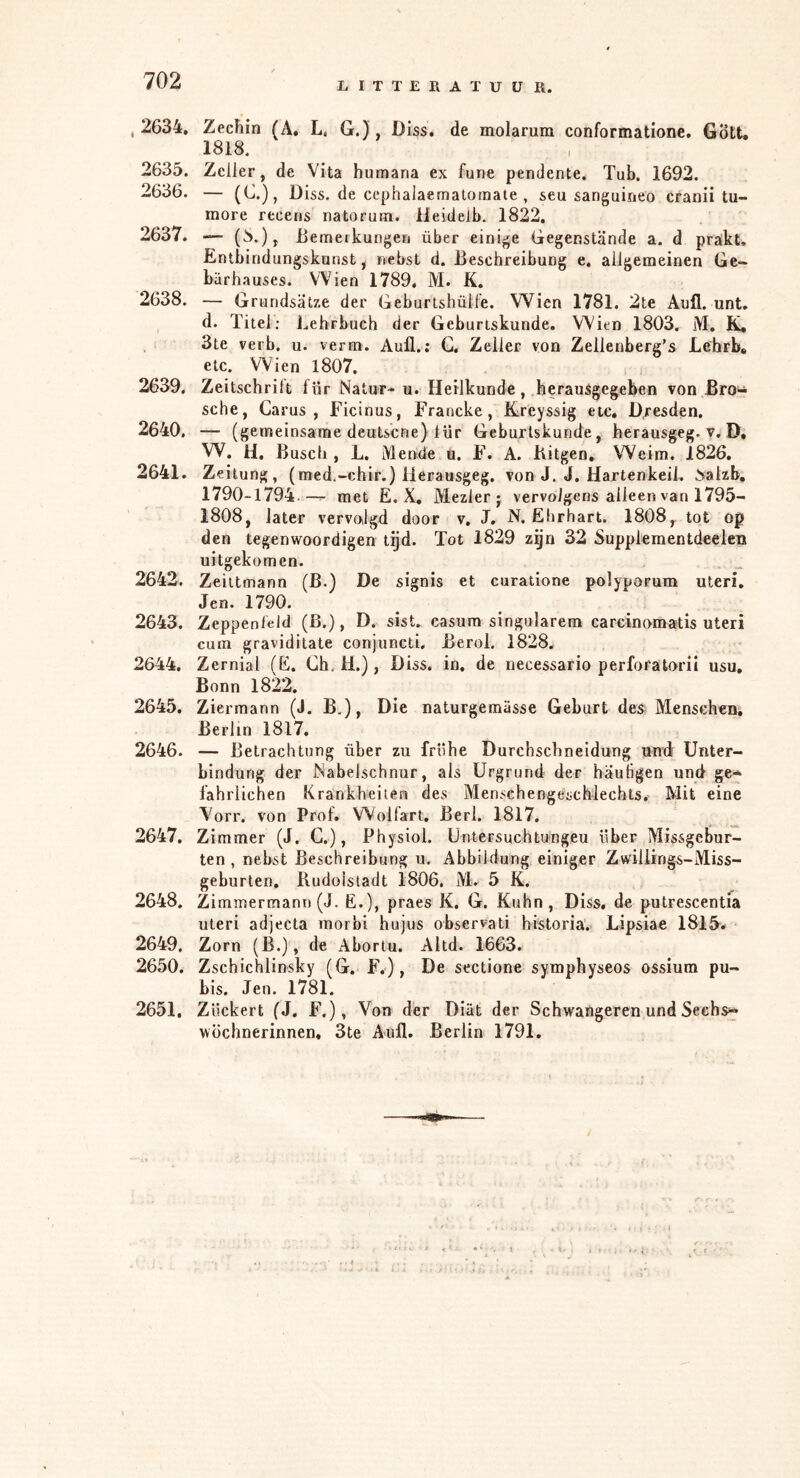 LITTERATUUR. . 2634. Zechin (A. L. G.), D iss. de molarum conformatione. Gött. 1818. 2635. Zeiler, de Vita humana ex fune pendente. Tub. 1692. 2636. — (G.), Diss. de cephalaemalotnate , seu sanguineo cranii tu- more recens natorum. Ileidelb. 1822. 2637. — (8.), iiemerkungen über einige Gegenstände a. d prakt, Entbindungskunst, nebst d. Beschreibung e. allgemeinen Ge- bärhauses. Wien 1789. M. K. 2638. — Grundsätze der Geburishülfe. Wien 1781. 2te Aull. unt. d. Titel; Lehrbuch der Geburiskunde. Wien 1803. M. K, 3te verb, u. verm. Auü.: G, Zeller von Zellenberg’s Lehrb» etc. Wien l807. 2639. Zeitschrilt lür Natur- u. Heilkunde, herausgegeben von Bro- sche, Carus , ricinus, Francke, Kreyssig etc, Dresden. 2640. — (gemeinsame deutscne) lür Geburiskunde, berausgeg. v. D» W. H. Busch , L. Mende u. F. A. Bitgen, Weim. 1826. 2641. Ze itung, (med.-chir.) ilerausgeg. von J. J. Hartenkeil. haizb. 1790-1794 — met E. X, Mezlerj vervolgens alleen van 1795- 1808, later vervolgd door v, J. N. Ehrhart. 1808, tot op den tegenwoordigen tijd. Tot 1829 zgn 32 Supplementdeelen uitgekomen. 2642. Zeiitmann (ß.) De signis et curatione polyporum Uteri. Jen. 1790. 2643. Zeppenfeld (ß.), D. sist. casura singulärem carcinomatis Uteri cum graviditate conjuncti. Berol. 1828. 2644. Zernial (E. Gh. H.), Diss. in. de necessario perforatorii usu, Bonn 1822. 2645. Zierraann (J. B.), Die naturgemässe Geburt des Menschen. Berlin 1817. 2646. — Betrachtung über zu frühe Durchscbneldung und Unter- bindung der Nabelschnur, als Urgrund der häutigen und ge* lähi'lichen Krankheiten des Menschengeschlechts. Mit eine Vorr. von Prof. Wolfart, Bert. 1817. 2647. Zimmer (J. G.), Physiol. Untersuchtungeu über Missgebur- ten , nebst Beschreibung u. Abbildung einiger Zwillings-Miss- geburten. Rudolstadt 1806, M. 5 K. 2648. Zimmermann (J. E.), praes K. G. Kuhn, Diss, de putrescentia Uteri adjecta morbi hujus observati historia. Lipsiae 1815^# 2649. Zorn (B.), de Aboriu. Altd. 1663. 2650. Zschichlinsky (G. F.), De sectione symphyseos ossium pu- bis. Jen. 1781. 2651. Zückert (J. F.), Von der Diät der Schwangeren und Sechs*“ Wöchnerinnen« 3te Aufl. Berlin 1791.