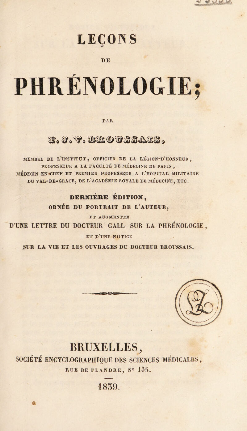 DE PHRÉNOLOGIE; PAR SS» Sf»^» 5B5a<î>WS3Æs>as9 MEMBRE DE L’INSTITUT, OFFICIER DE LA LÉGION-D'HONNEUR , PROFESSEUR A LA FACULTÉ DE MÉDECINE DE PARIS , MÉDECIN EN CHEF ET PREMIER PROFESSEUR A L'HOPITAL MILITAIRE DU VAL-DE-GRACE, DE L’ACADÉMIE ROYALE DE MÉDECINE, ETC. DERNIÈRE ÉDITION, ORNÉE DU PORTRAIT DE L’AUTEUR, ET AUGMENTÉE D’UNE LETTRE DU DOCTEUR GALL SUR LA PHRÉNOLOGIE , ET D'UNE NOTICE SUR LA VIE ET LES OUVRAGES DU DOCTEUR BROUSSAIS. BRUXELLES, SOCIÉTÉ ENCYCLOCRAPHIQUE DES SCIENCES MÉD1CAI.ES, RUE DE FLANDRE, N° 155. 1839,