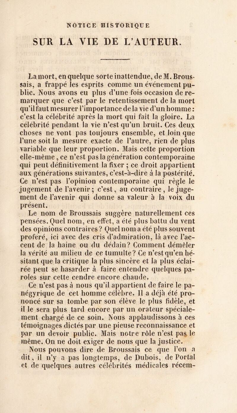 SUR LA VIE DE L’AUTEUR. La mort, en quelque sorte inattendue, de M. Brous- sais, a frappé les esprits comme un événement pu- blic. Nous avons eu plus d’une fois occasion de re- marquer que c’est par le retentissement de la mort qu’il faut mesurer l’importance de la vie d’un homme : c’est la célébrité après la mort qui fait la gloire. La célébrité pendant la vie n’est qu’un bruit. Ces deux choses ne vont pas toujours ensemble, et loin que l’une soit la mesure exacte de l’autre, rien de plus variable que leur proportion. Mais cette proportion elle-même, ce n’est pas la génération contemporaine qui peut définitivement la fixer ; ce droit appartient aux générations suivantes, c’est-à-dire à la postérité. Ce n’est pas l’opinion contemporaine qui règle le jugement de l’avenir; c’est, au contraire, le juge- ment de l’avenir qui donne sa valeur à la voix du présent. Le nom de Broussais suggère naturellement ces pensées. Quel nom, en effet, a été plus battu du vent des opinions contraires ? Quel nom a été plus souvent proféré, ici avec des cris d’admiration, là avec l’ac- cent de la haine ou du dédain? Comment démêler la vérité au milieu de ce tumulte? Ce n’est qu’en hé- sitant que la critique la plus sincère et la plus éclai- rée peut se hasarder à faire entendre quelques pa- roles sur cette cendre encore chaude. Ce n’est pas à nous qu’il appartient de faire le pa- négyrique de cet homme célèbre. Il a déjà été pro- noncé sur sa tombe par son élève le plus fidèle, et il le sera plus tard encore par un orateur spéciale- ment chargé de ce soin. Nous applaudissons à ces témoignages dictés par une pieuse reconnaissance et par un devoir public. Mais notre rôle n’est pas, le même. On ne doit exiger de nous que la justice. Nous pouvons dire de Broussais ce que l’on a dit, il n’y a pas longtemps, de Dubois, de Portai et de quelques autres célébrités médicales récem-