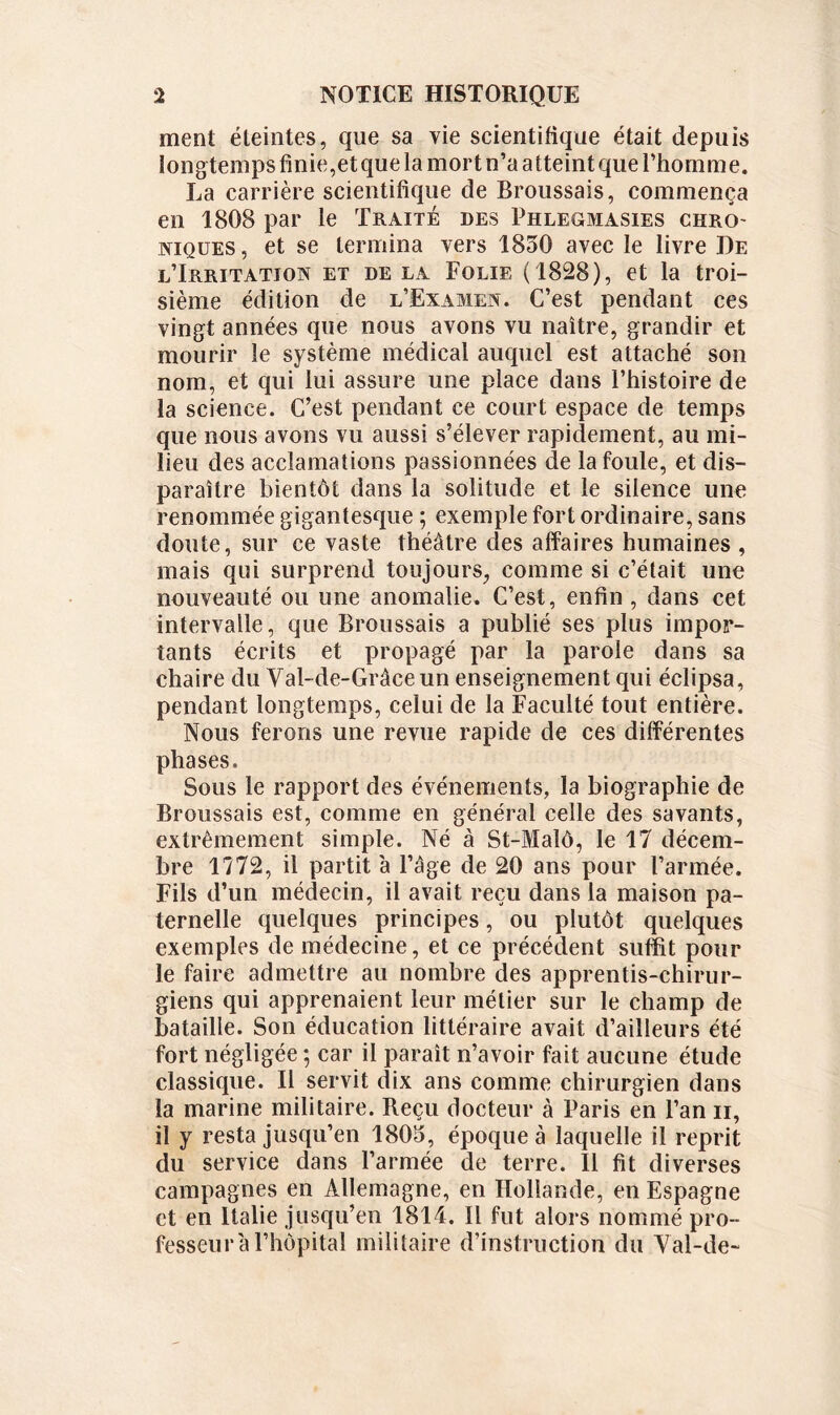 ment éteintes, que sa vie scientifique était depuis longtemps finie,et que la mort n’a atteint que l’homme. La carrière scientifique de Broussais, commença en 1808 par le Traité des Phlegmasies chro niques, et se termina vers 1830 avec le livre De l’Irritation et de la Folie (1828), et la troi- sième édition de l’Examen. C’est pendant ces vingt années que nous avons vu naître, grandir et mourir le système médical auquel est attaché son nom, et qui lui assure une place dans l’histoire de la science. C’est pendant ce court espace de temps que nous avons vu aussi s’élever rapidement, au mi- lieu des acclamations passionnées de la foule, et dis- paraître bientôt dans la solitude et le silence une renommée gigantesque ; exemple fort ordinaire, sans doute, sur ce vaste théâtre des affaires humaines , mais qui surprend toujours, comme si c’était une nouveauté ou une anomalie. C’est, enfin , dans cet intervalle, que Broussais a publié ses plus impor- tants écrits et propagé par la parole dans sa chaire du Val-de-Grâce un enseignement qui éclipsa, pendant longtemps, celui de la Faculté tout entière. Nous ferons une revue rapide de ces différentes phases. Sous le rapport des événements, la biographie de Broussais est, comme en général celle des savants, extrêmement simple. Né à St-Malô, le 17 décem- bre 1772, il partit a l’âge de 20 ans pour l’armée. Fils d’un médecin, il avait reçu dans la maison pa- ternelle quelques principes, ou plutôt quelques exemples de médecine, et ce précédent suffit pour le faire admettre au nombre des apprentis-chirur- giens qui apprenaient leur métier sur le champ de bataille. Son éducation littéraire avait d’ailleurs été fort négligée ; car il paraît n’avoir fait aucune étude classique. Il servit dix ans comme chirurgien dans la marine militaire. Reçu docteur à Paris en l’an n, il y resta jusqu’en 1805, époque à laquelle il reprit du service dans l’armée de terre. Il fit diverses campagnes en Allemagne, en Hollande, en Espagne et en Italie jusqu’en 1814. 11 fut alors nommé pro- fesseur'a l’hôpital militaire d’instruction du Val-de-