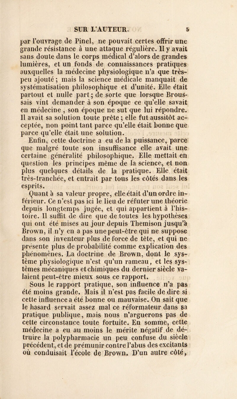 par l’ouvrage de Pinel, ne pouvait certes offrir une grande résistance à une attaque régulière. Il y avait sans doute dans le corps médical d’alors de grandes lumières, et un fonds de connaissances pratiques auxquelles la médecine physiologique n’a que très- peu ajouté ; mais la science médicale manquait de systématisation philosophique et d’unité. Elle était partout et nulle part ; de sorte que lorsque Brous- sais vint demander à son époque ce qu’elle savait en médecine , son époque 11e sut que lui répondre. Il avait sa solution toute prête ; elle fut aussitôt ac- ceptée, non point tant parce qu’elle était bonne que parce qu’elle était une solution. Enfin, cette doctrine a eu de la puissance, parce que malgré toute son insuffisance elle avait une certaine généralité philosophique. Elle mettait en question les principes même de la science, et non plus quelques détails de la pratique. Elle était très-tranchée, et entrait par tous les côtés dans les esprits. Quant à sa valeur propre, elle était d’un ordre in- férieur. Ce n’est pas ici le lieu de réfuter une théorie depuis longtemps jugée, et qui appartient à l’his- toire. Il suffit de dire que de toutes les hypothèses qui ont été mises au jour depuis Themison jusqu’à Brown, il n’y en a pas une peut-être qui ne suppose dans son inventeur plus de force de tête, et qui ne présente plus de probabilité comme explication des phénomènes. La doctrine de Brown, dont le sys- tème physiologique n’est qu’un rameau, et les sys- tèmes mécaniques et chimiques du dernier siècle va- laient peut-être mieux sous ce rapport. Sous le rapport pratique, son influence n’a pas été moins grande. Mais il n’est pas facile de dire si cette influence a été bonne ou mauvaise. On sait que le hasard servait assez mal ce réformateur dans sa pratique publique, mais nous n’arguerons pas de cette circonstance toute fortuite. En somme, cette médecine a eu au moins le mérite négatif de dé- truire la polypharmacie un peu confuse du siècle précédent, et de prémunir contre l’abus des excitants où conduisait l’école de Brown. D’un autre côté,