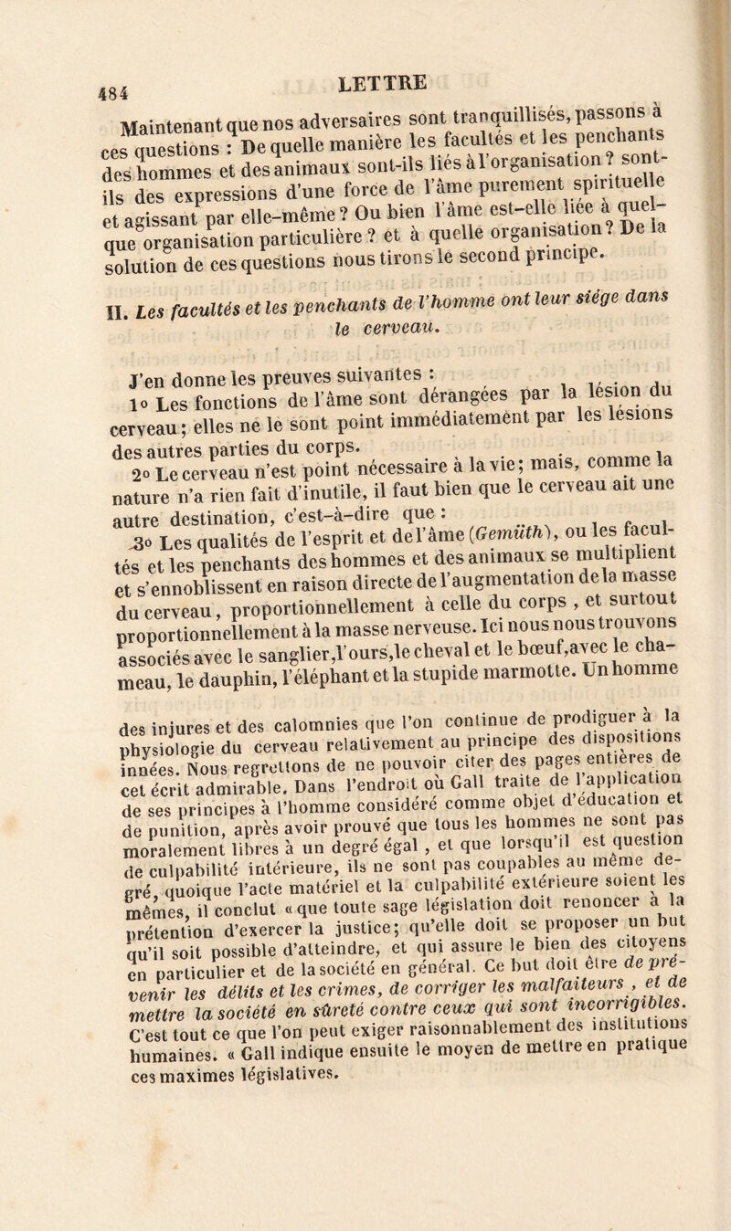 Maintenant que nos adversaires sont tranquillisés, passons à rcs questions : De quelle manière les facultés et les pencha desho“et desanimaux sont-ils UésàTorganisaUonî sont- Us des expressions d’une force de l’âme purement. sp.ntue e et agissant par elle-même ? Ou bien 1 ame est-el c liee a quel que5Organisation particulière î et à quelle organrsaüonî De la solution de ces questions nous tirons le second principe. II. Les facultés et les penchants de l’homme ont leur siège dans le cerveau. J’en donne les preuves suivantes : . 1» Les fonctions de l’âme sont dérangées par la lésion du cerveau; elles ne le sont point immédiatement par les lésions des autres parties du corps. . , . p ia 2o Le cerveau n’est point necessaire a la vie ; mais, comme la nature n’a rien fait d’inutile, il faut bien que le cerveau ait une autre destination, c’est-à-dire que : 3o Les qualités de l’esprit et de l’âme (Gemuth), ou les facul- tés et les penchants des hommes et des animaux se multiplient et s’ennoblissent en raison directe del augmentation delà masse du cerveau, proportionnellement à celle du corps , et surtout proportionnellement à la masse nerveuse. Ici nous nous trouvons associés avec le sanglier,l’ours le cheval et le bœuf avec le cha- meau, le dauphin, l’éléphant et la stupide marmotte, imhomme des injures et des calomnies que l’on continue de prodiguer à la physiologie du cerveau relativement au principe des dispositions innées Nous regrettons de ne pouvoir citer des pages entières de cet écrit admirable. Dans l’endroit où Gall traite de ]^application de ses principes à l’homme considéré comme objet d éducation et de punition, après avoir prouvé que tous les hommes ne sont pas moralement libres à un degré égal , et que lorsqu il est question de culpabilité intérieure, ils ne sont pas coupables au meme de- gré quoique l’acte matériel et la culpabilité extérieure soient les mêmes, il conclut «que toute sage législation doit renoncer a la prétention d’exercer la justice; qu’elle doit se proposer un bu qu’il soit possible d’atteindre, et qui assure le bien des citoyens en particulier et de la société en général. Ce but doit etre deVre~ venir les délits et les crimes, de corriger les malfaiteurs , et ae mettre la société en sûreté contre ceux qui sont incorrigibles. C’est tout ce que l’on peut exiger raisonnablement des institutions humaines. « Gall indique ensuite le moyen de mettre en pratique ces maximes législatives.