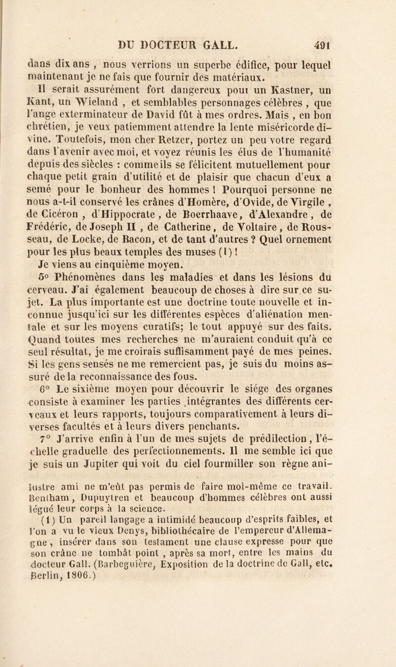 dans dix ans , nous verrions un superbe édifice, pour lequel maintenant je ne fais que fournir des matériaux. Il serait assurément fort dangereux poui un Kastner, un Kant, un Wieland , et semblables personnages célèbres , que l’ange exterminateur de David fût à mes ordres. Mais , en bon chrétien, je veux patiemment attendre la lente miséricorde di- vine. Toutefois, mon cher Retzer, portez un peu votre regard dans l’avenir avec moi, et voyez réunis les élus de l’humanité depuis des siècles : comme ils se félicitent mutuellement pour chaque petit grain d’utilité et de plaisir que chacun d’eux a semé pour le bonheur des hommes 1 Pourquoi personne ne nous a-t-il conservé les crânes d’Homère, d’Ovide, de Virgile , de Cicéron , d’Hippocrate, de Roerrhaave, d’Alexandre, de Frédéric, de Joseph II , de Catherine , de Voltaire , de Rous-* seau, de Locke, de Bacon, et de tant d’autres ? Quel ornement pour les plus beaux temples des muses ( I) ! Je viens au cinquième moyen. 5° Phénomènes dans les maladies et dans les lésions du cerveau. J’ai également beaucoup de choses à dire sur ce su- jet. La plus importante est une doctrine toute nouvelle et in- connue jusqu’ici sur les différentes espèces d’aliénation men- tale et sur les moyens curatifs; le tout appuyé sur des faits. Quand toutes mes recherches ne m’auraient conduit qu’à ce seul résultat, je me croirais suffisamment payé de mes peines. Si les gens sensés ne me remercient pas, je suis du moins as- suré delà reconnaissance des fous. 6° Le sixième moyen pour découvrir le siège des organes consiste à examiner les parties intégrantes des différents cer- veaux et leurs rapports, toujours comparativement à leurs di- verses facultés et à leurs divers penchants. 7° J’arrive enfin à l’un de mes sujets de prédilection, l’é- chelle graduelle des perfectionnements. Il me semble ici que je suis un Jupiter qui voit du ciel fourmiller son règne ani- luslre ami ne m’eùt pas permis de faire moi-même ce travail. Bentham, Dupuytren et beaucoup d’hommes célèbres ont aussi légué leur corps à la science. (1) Un pareil langage a intimidé beaucoup d’esprits faibles, et l’on a vu le vieux Denys, bibliothécaire de l’empereur d’Allema- gne , insérer dans son testament une clause expresse pour que son crâne ne tombât point , après sa mort, entre les mains du docteur Gall. (Barbeguière, Exposition de la doctrine de Gall, etc. Berlin, 1806.)