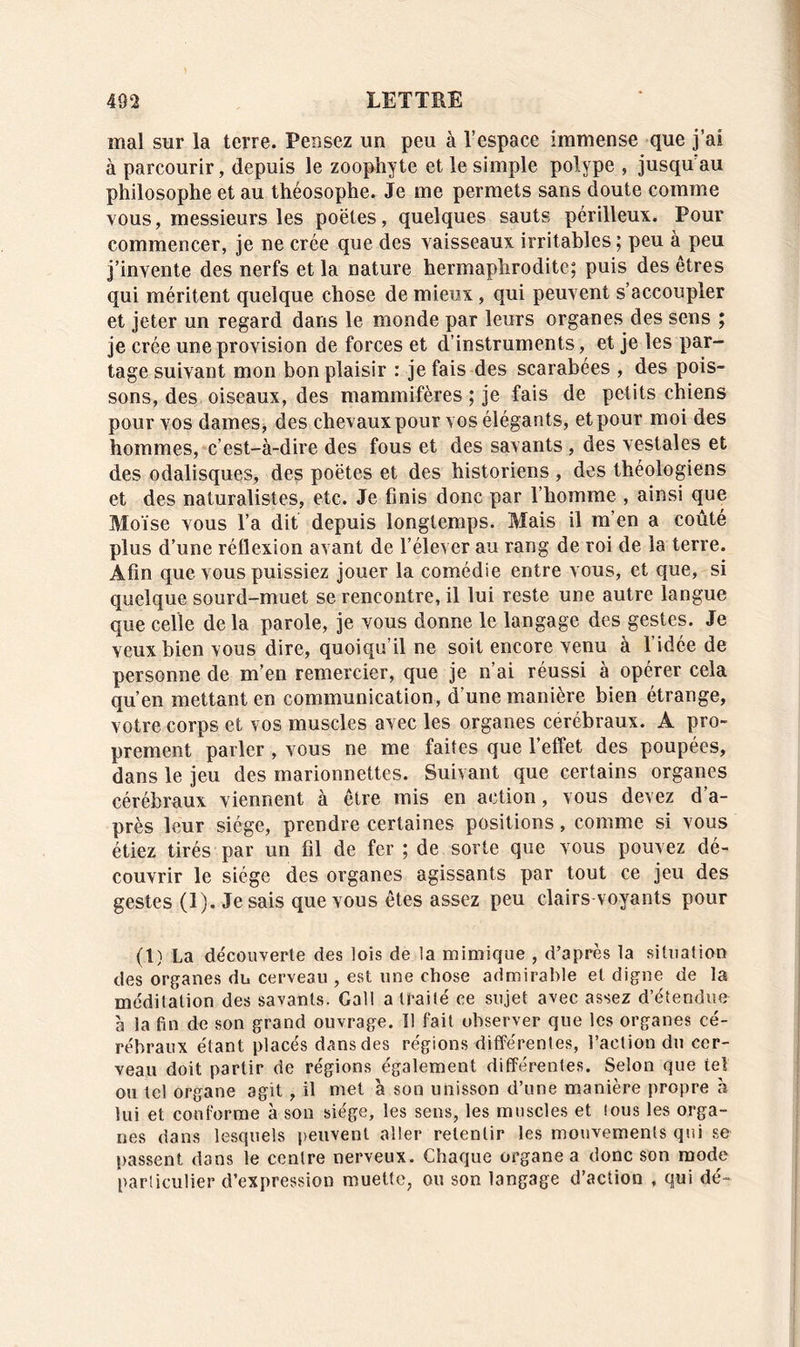 mal sur la terre. Pensez un peu à l’espace immense que j’ai à parcourir, depuis le zoophyte et le simple polype , jusqu au philosophe et au théosophe. Je me permets sans doute comme vous, messieurs les poêles, quelques sauts périlleux. Pour commencer, je ne crée que des vaisseaux irritables; peu à peu j’invente des nerfs et la nature hermaphrodite; puis des êtres qui méritent quelque chose de mieux , qui peuvent s’accoupler et jeter un regard dans le monde par leurs organes des sens ; je crée une provision de forces et d’instruments, et je les par- tage suivant mon bon plaisir : je fais des scarabées , des pois- sons, des oiseaux, des mammifères ; je fais de petits chiens pour vos dames, des chevaux pour vos élégants, et pour moi des hommes, c’est-à-dire des fous et des savants , des vestales et des odalisques, des poètes et des historiens , des théologiens et des naturalistes, etc. Je finis donc par l’homme , ainsi que Moïse vous l’a dit depuis longtemps. Mais il m’en a coûté plus d’une réflexion avant de l’élever au rang de roi de la terre. Afin que vous puissiez jouer la comédie entre vous, et que, si quelque sourd-muet se rencontre, il lui reste une autre langue que celle de la parole, je vous donne le langage des gestes. Je veux bien vous dire, quoiqu’il ne soit encore venu à l’idée de personne de m’en remercier, que je n’ai réussi à opérer cela qu’en mettant en communication, d’une manière bien étrange, votre corps et vos muscles avec les organes cérébraux. A pro- prement parler , vous ne me faites que l’effet des poupées, dans le jeu des marionnettes. Suivant que certains organes cérébraux viennent à être mis en action, vous devez d’a- près leur siège, prendre certaines positions, comme si vous étiez tirés par un fil de fer ; de sorte que vous pouvez dé- couvrir le siège des organes agissants par tout ce jeu des gestes (1). Je sais que vous êtes assez peu clairs voyants pour (1) La découverte des lois de la mimique , d’après la situation des organes du cerveau , est une chose admirable et digne de la méditation des savants. Gall a traité ce sujet avec assez d’étendue à la fin de son grand ouvrage. Il fait observer que les organes cé- rébraux étant placés dans des régions différentes, l’action du cer- veau doit partir de régions également différentes. Selon que tel ou tel organe agit, il met à son unisson d’une manière propre à lui et conforme à son siège, les sens, les muscles et tous les orga- nes dans lesquels peuvent aller retentir les mouvements qui se passent dans le centre nerveux. Chaque organe a donc son mode particulier d’expression muette, ou son langage d’action , qui dé-