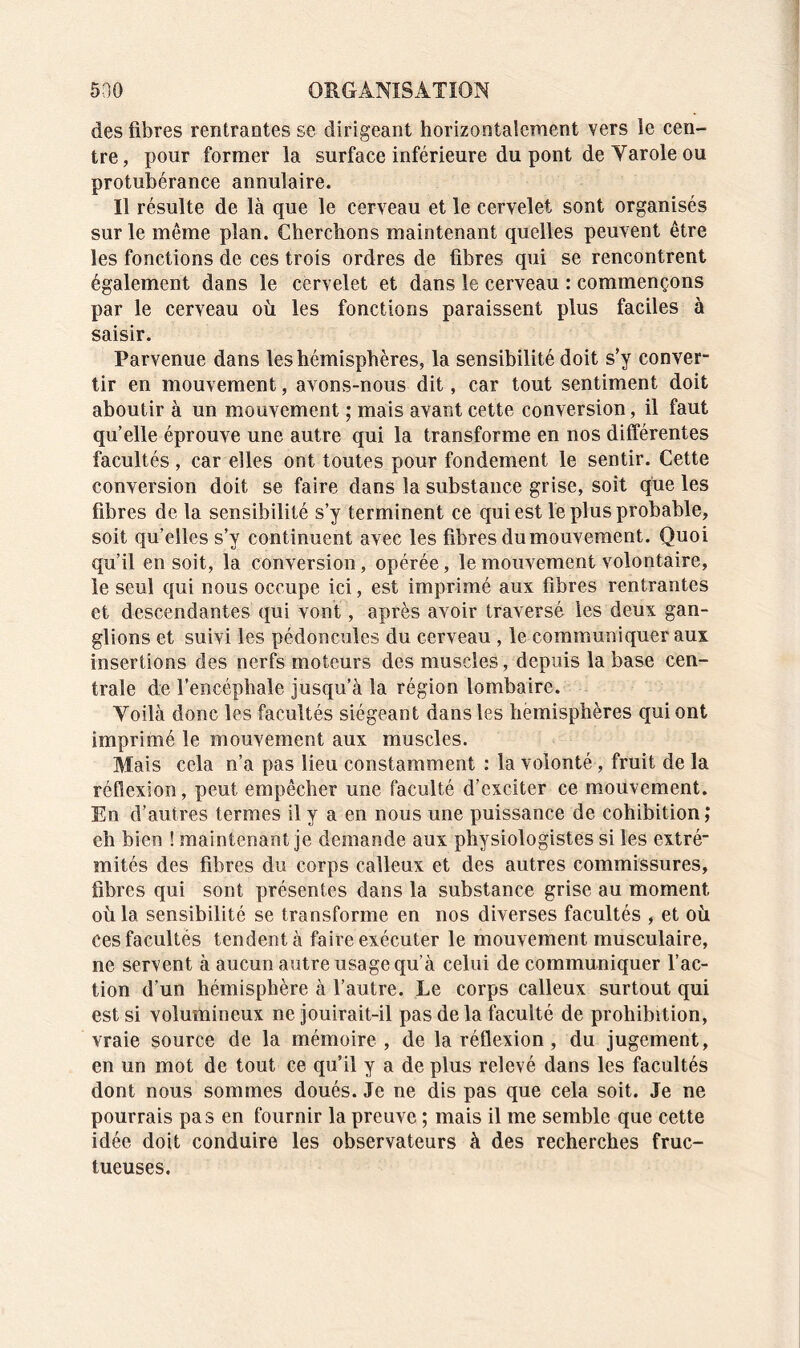 des fibres rentrantes se dirigeant horizontalement vers le cen- tre, pour former la surface inférieure du pont de Yarole ou protubérance annulaire. Il résulte de là que le cerveau et le cervelet sont organisés sur le même plan. Cherchons maintenant quelles peuvent être les fonctions cle ces trois ordres de fibres qui se rencontrent également dans le cervelet et dans le cerveau : commençons par le cerveau où les fonctions paraissent plus faciles à saisir. Parvenue dans les hémisphères, la sensibilité doit s’y conver- tir en mouvement, avons-nous dit, car tout sentiment doit aboutir à un mouvement ; mais avant cette conversion, il faut qu’elle éprouve une autre qui la transforme en nos différentes facultés, car elles ont toutes pour fondement le sentir. Cette conversion doit se faire dans la substance grise, soit que les fibres de la sensibilité s’y terminent ce qui est le plus probable, soit qu’elles s’y continuent avec les fibres du mouvement. Quoi qu’il en soit, la conversion, opérée, le mouvement volontaire, le seul qui nous occupe ici, est imprimé aux fibres rentrantes et descendantes qui vont, après avoir traversé les deux gan- glions et suivi les pédoncules du cerveau , le communiquer aux insertions des nerfs moteurs des muscles, depuis la base cen- trale de l’encéphale jusqu’à la région lombaire. Yoilà donc les facultés siégeant dans les hémisphères qui ont imprimé le mouvement aux muscles. Mais cela n’a pas lieu constamment : la volonté, fruit de la réflexion, peut empêcher une faculté d’exciter ce mouvement. En d’autres termes il y a en nous une puissance de cohibition; eh bien ! maintenant je demande aux physiologistes si les extré- mités des fibres du corps calleux et des autres commissures, fibres qui sont présentes dans la substance grise au moment où la sensibilité se transforme en nos diverses facultés , et où ces facultés tendent à faire exécuter le mouvement musculaire, ne servent à aucun autre usage qu’à celui de communiquer l’ac- tion d’un hémisphère à l’autre. Le corps calleux surtout qui est si volumineux ne jouirait-il pas de la faculté de prohibition, vraie source de la mémoire , de la réflexion , du jugement, en un mot de tout ce qu’il y a de plus relevé dans les facultés dont nous sommes doués. Je ne dis pas que cela soit. Je ne pourrais pas en fournir la preuve ; mais il me semble que cette idée doit conduire les observateurs à des recherches fruc- tueuses.