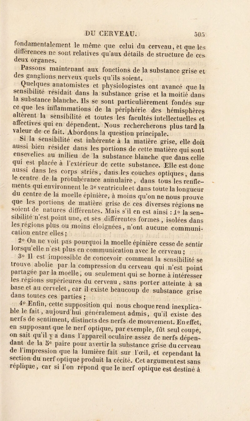 fondamentalement le même que celui du cerveau, et que les différences ne sont relatives qu’aux détails de structure de ces deux organes. Passons maintenant aux fonctions de la substance grise et des ganglions nerveux quels qu’ils soient. Q^e.l?u,es anatomistes et physiologistes ont avancé que la sensibilité résidait dans la substance grise et la moitié dans ia substance blanche. Ils se sont particulièrement fondés sur ce que les inllammations de la périphérie des hémisphères altèrent la sensibilité et toutes les facultés intellectuelles et anectives qui en dépendent. Nous rechercherons plus tard la valeur de ce fait. Abordons la question principale. Si la sensibilité est inhérente à la matière grise, elle doit aussi bien résider dans les portions de cette matière qui sont ensevelies au milieu de la substance blanche que dans celle qui est placée à l’extérieur de cette substance. Elle est donc aussi dans les corps striés, dans les couches optiques, dans *e centre de la protubérance annulaire, dans tous les renfle- ments qui environnent le 3e ventricule et dans toute la longueur du centre de la moelle épinière, à moins qu’on ne nous prouve que les portions de matière grise de ces diverses régions ne soient de natures différentes. Mais s’il en est ainsi : Jo ]a sen_ sibilité n’est point une, et ses différentes formes , isolées dans les régions plus ou moins éloignées, n’ont aucune communi- cation entre elles ; 2° On ne voit pas pourquoi la moelle épinière cesse de sentir lorsqu elle n’est plus en communication avec le cerveau ; 3° Il est impossible de concevoir comment la sensibilité se trouve abolie par la compression du cerveau qui n’est point partagée par la moelle, ou seulement qui se borne à intéresser les régions supérieures du cerveau, sans porter atteinte à sa base et au cervelet, car il existe beaucoup de substance grise dans toutes ces parties ; 4° Enfin, cette supposition qui nous choque rend inexplica- ble le lait, aujourd’hui généralement admis, qu’il existe des nerl s de sentiment, distincts des nerfs de mouvement. En effet, en supposant que le nerf optique, par exemple, fût seul coupe, on sait qu il y a dans l’appareil oculaire assez de nerfs dépen- dant de la 5e paire pour avertir la substance grise du cerveau de l’impression que la lumière fait sur l’œil, et cependant la section du nerf optique produit la cécité. Cet argument est sans répliqué, car si l’on répond que le nerf optique est destiné à