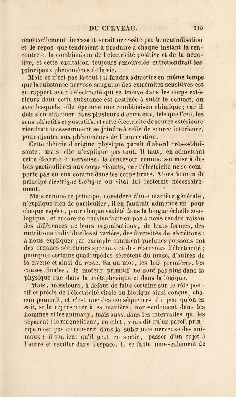 renouvellement incessant serait nécessité par la neutralisation et le repos que tendraient à produire à chaque instant la ren- contre et la combinaison de l’électricité positive et de la néga- tive, et cette excitation toujours renouvelée entretiendrait les principaux phénomènes de la vie. Mais ce n’est pas là tout ; il faudra admettre en même temps que la substance nervoso-sanguine des extrémités sensitives est en rapport avec l’électricité qui se trouve dans les corps exté- rieurs dont cette substance est destinée à subir le contact, ou avec lesquels elle éprouve une combinaison chimique ; car il doit s’en olfactuer dans plusieurs d’entre eux, tels que l’œil, les sens olfactifs et gustatifs, et cette électricité de source extérieure viendrait incessamment se joindre à celle de source intérieure, pour ajouter aux phénomènes de l’innervation. Cette théorie d’origine physique paraît d’abord très-sédui- sante ; mais elle n’explique pas tout. Il faut, en admettant cette électricité nerveuse, la concevoir comme soumise à des lois particulières aux corps vivants, car l’électricité ne se com- porte pas en eux comme dans les corps bruts. Alors le nom de principe électrique biotique ou vital lui resterait nécessaire- ment. Mais comme ce principe , considéré d’une manière générale, n’explique rien de particulier, il en faudrait admettre un pour chaque espèce, pour chaque variété dans la longue échelle zoo- logique , et encore ne parviendrait-on pas à nous rendre raison des différences de leurs organisations, de leurs formes, des nutritions individuelles si variées, des diversités de sécrétions: à nous expliquer par exemple comment quelques poissons ont des organes sécréteurs spéciaux et des réservoirs d’électricité ; pourquoi certains quadrupèdes sécrètent du musc, d’autres de la civette et ainsi du reste. En un mot, les lois premières, les causes finales , le moteur primitif ne sont pas plus dans la physique que dans la métaphysique et dans la logique. Mais , messieurs, à défaut de faits certains sur le rôle posi- tif et précis de l’électricité vitale ou biotique ainsi conçue, cha- cun pourrait, et c’est une des conséquences du peu qu’on en sait, se la représenter à sa manière, non-seulement dans les hommes et les animaux, mais aussi dans les intervalles qui les séparent : le magnétiseur, en effet, vous dit qu’un pareil prin- cipe n’est pas circonscrit dans la substance nerveuse des ani- maux ; il soutient qu’il peut en sortir, passer d’un sujet à Vautre et osciller dans l’espace. 11 se flatte non-seulement de