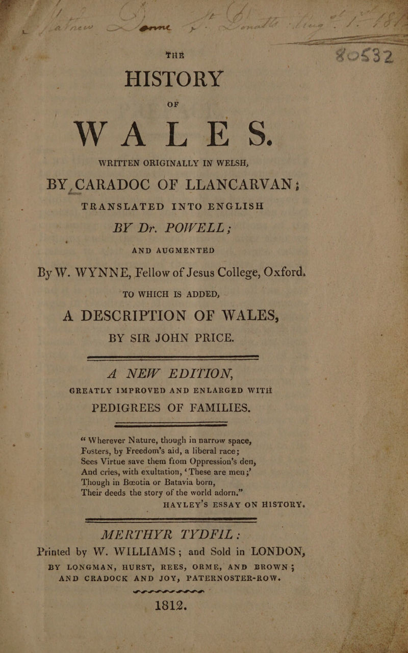 THE HISTORY OF WRITTEN ORIGINALLY IN WELSH, BY,CARADOC OF LLANCARVAN; TRANSLATED INTO ENGLISH BY Dr. POWELL ; AND AUGMENTED TO WHICH IS ADDED, A DESCRIPTION OF WALES, BY SIR JOHN PRICE. A NEW EDITION, GREATLY IMPROVED AND ENLARGED WITH PEDIGREES OF FAMILIES. “ Wherever Nature, though in narrow space, Fosters, by Freedom’s aid, a liberal race; Sees Virtue save them fain Oppression’s er And cries, with exultation, ‘These are men; s Though in Beeotia or Batavia born, Their deeds the story of the world ‘udorn” HAYLEY S ESSAY ON iaccRy, MERTHYR TYDFIL: Printed by W. WILLIAMS; and Sold in LONDON, BY LONGMAN, HURST, REES, ORME, AND BROWN); AND CRADOCK AND JOY, PATERNOSTER-ROW. DPE PDL LD LD LLL BD 1812.