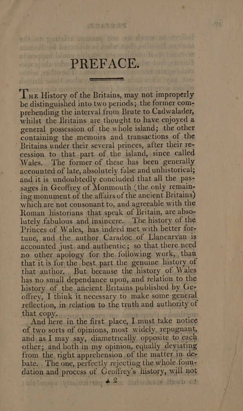 - PREFACE. Tue History of the Britains, may not improperly be distinguished into two periods; the former com- prehending the interval from Brute to Cadwalader, whilst the Britains are thought to have enjoyed a general possession of the whole island; the other containing the memoirs and transactions of the Britains under their several princes, after their re- cession. to that .part. of, the island, since called Wales. The former of these has been generally accounted of late, absolutely false and unhistorical; and it is undoubtedly concluded that all the pas- sages in Geoffrey of Monmouth (the only remain- ing monument of the affairs of the ancient Britains) which are not consonant to, and agreeable with the Roman historians that speak of Britain, are abso- lutely fabulous and insincere... The history of the Princes of Wales, has,indeed met with better for- tune, and the author Caradoc.of Llancaryan 1s accounted just. and authentic; so that there need no other apology for the, following work, , than that it is for the best, part the genuine history of that. author... But; because the history of Wales has no small dependance upon, and relation, to the history ofthe ancient Britains, published. by Ge- offrey, I think it necessary to make some general reflection, in relation to.the truth and authonity of | GT Ae NS a aoe ie And here in the first. place, Imust take notice of two sorts of opinions, most widely, repugnant, and. as, I may say, diametrically opposite to each other; and both in my opinion, equally deviating from the right apprehension of the matter,im dey bate. The one, perfectly rejecting the whole, foun; ‘dation and process of Geoifrey’s history, wil not . ad a2 ct rtan a bleyeg hy sot