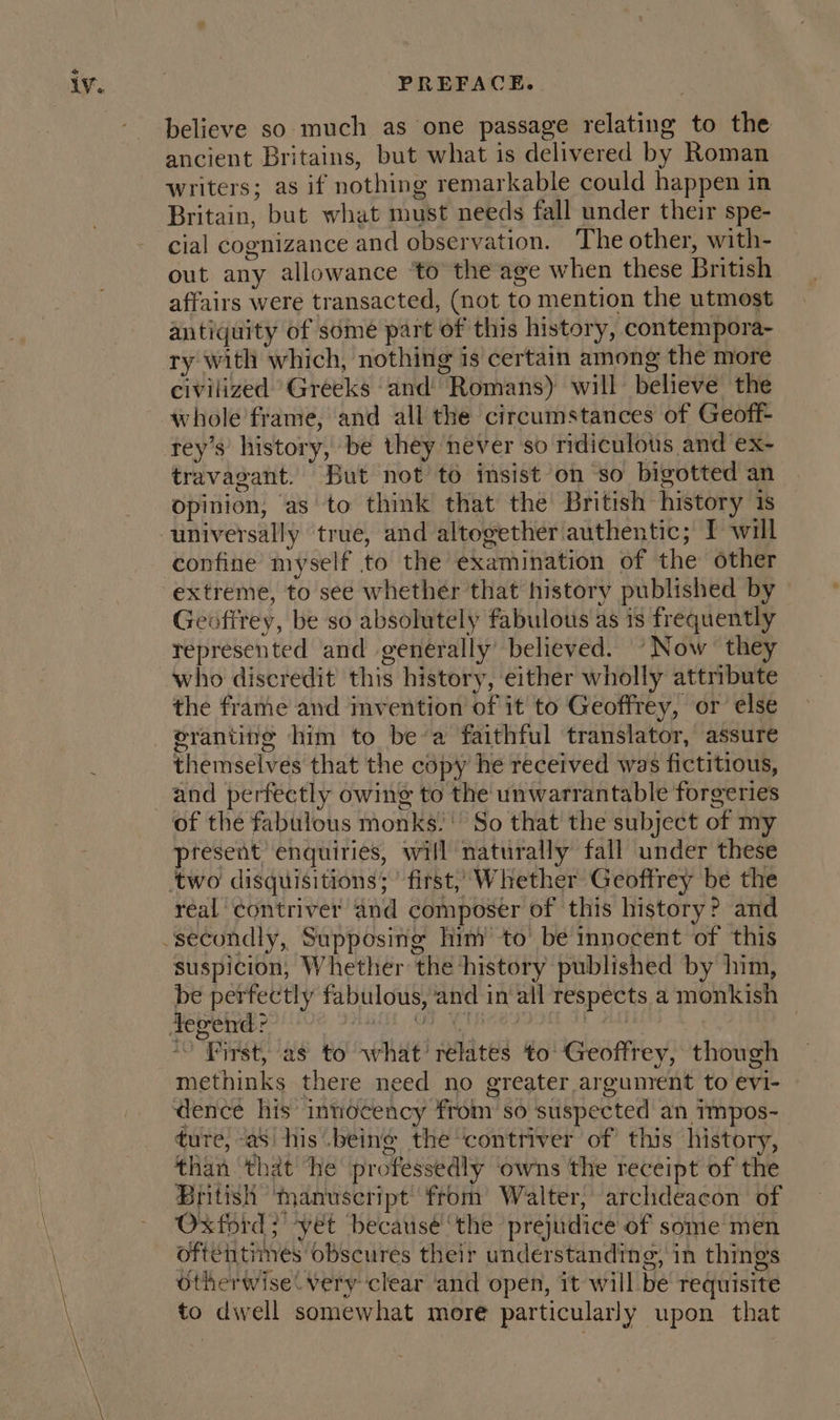 believe so much as one passage relating to the ancient Britains, but what is delivered by Roman writers; as if nothing remarkable could happen in Britain, but what must needs fall under their spe- cial cognizance and observation. The other, with- out any allowance ‘to the age when these British affairs were transacted, (not to mention the utmost antiquity of some part of this history, contempora- ry with which, nothing is certain among the more civilized Greeks ‘and Romans) will believe the whole’frame, and all the circumstances of Geoff- travagant. But not to insist on so bigotted an opinion, as to think that the British history 1s confine myself to the examination of the other extreme, to see whether that history published by — Geofirey, be so absolutely fabulous as is frequently represented and generally’ believed. “Now they who discredit this history, either wholly attribute the frame and invention of it to Geoffrey, or else eranting him to bea faithful translator, assure themselves that the copy he received was fictitious, of the fabulous monks.’ So that the subject of my present enquiries, will naturally fall under these real ¢ontriver and composer of this history? and suspicion, Whether the history published by him, be perfectly fabulous, and in all respects a monkish Re onvene r Gh Area ore cnn en *) First, as to what’ relates to Geoffrey, though methinks there need no greater argument to evi- dence his innocency from so suspected an Tmpos- ture, as his .beine the contriver of this history, than that he professedly owns the receipt of the British ‘manuscript from Walter, archdeacon of Oxford; yet becausé ‘the prejudice of some men oftentimes obscures their understanding, in things otherwise. Very clear and open, it will be requisite to dwell somewhat more particularly upon that