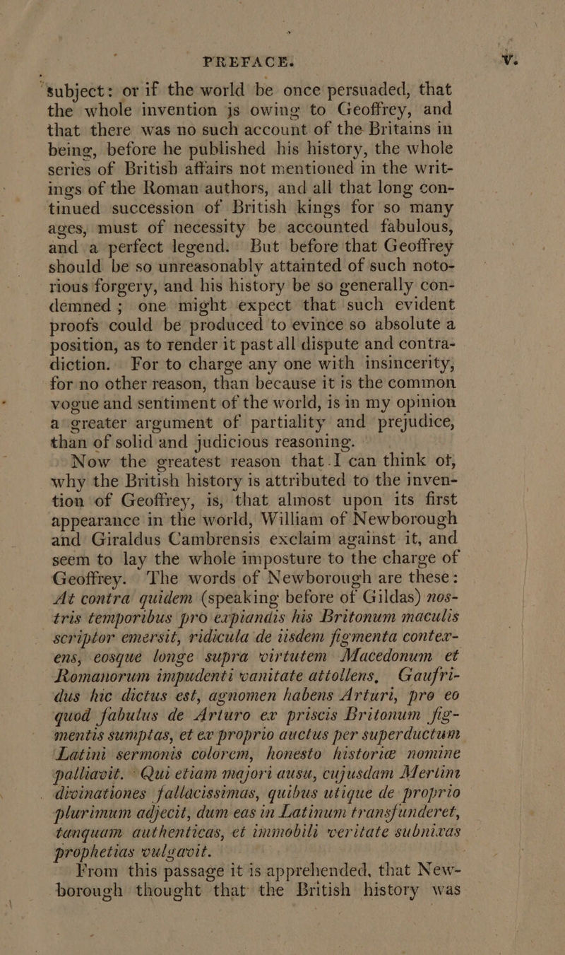 “subject: or if the world be once persuaded, that the whole invention js owing to Geoffrey, and that there was no such account of the Britains in being, before he published his history, the whole series of British affairs not mentioned in the writ- ings of the Roman authors, and all that long con- tinued succession of British kings for so many ages, must of necessity be accounted fabulous, and a perfect legend. But before that Geoffrey should be so unreasonably attainted of such noto- rious forgery, and his history be so generally con- demned ; one might expect that such evident proofs could be produced to evince so absolute a position, as to render it past all dispute and contra- diction. For to charge any one with insincerity, for no other reason, than because it is the common vogue and sentiment of the world, is in my opinion a greater argument of partiality and prejudice, than of solid and judicious reasoning. © Now the greatest reason that.I can think of, why the British history is attributed to the inven- tion of Geoffrey, is, that almost upon its first appearance in the world, William of Newborough and Giraldus Cambrensis exclaim against it, and seem to lay the whole imposture to the charge of Geoffrey. The words of Newborough are these: At contra quidem (speaking before of Gildas) 7os- tris temporibus pro expiandis his Britonum maculis scriptor emersit, ridicula de tsdem figmenta conter- ens, eosque longe supra virtutem Macedonum et Romanorum impudenti vanitate attollens, Gaufri- dus hic dictus est, agnomen habens Arturi, pro eo quod fabulus de Arturo ex priscis Britonum fig- mentis sumpias, et ex proprio auctus per superductum Latini sermonis colorem, honesto historie nomine palliavit. Qui etiam majori ausu, cujusdam Mertine _ divinationes fallacissimas, quibus utique de proprio plurimum adjecit, dum eas in Latinum transfunderet, tanquam authenticas, et immobili veritate subnivas prophetias vulgavit. borough thought that the British history was