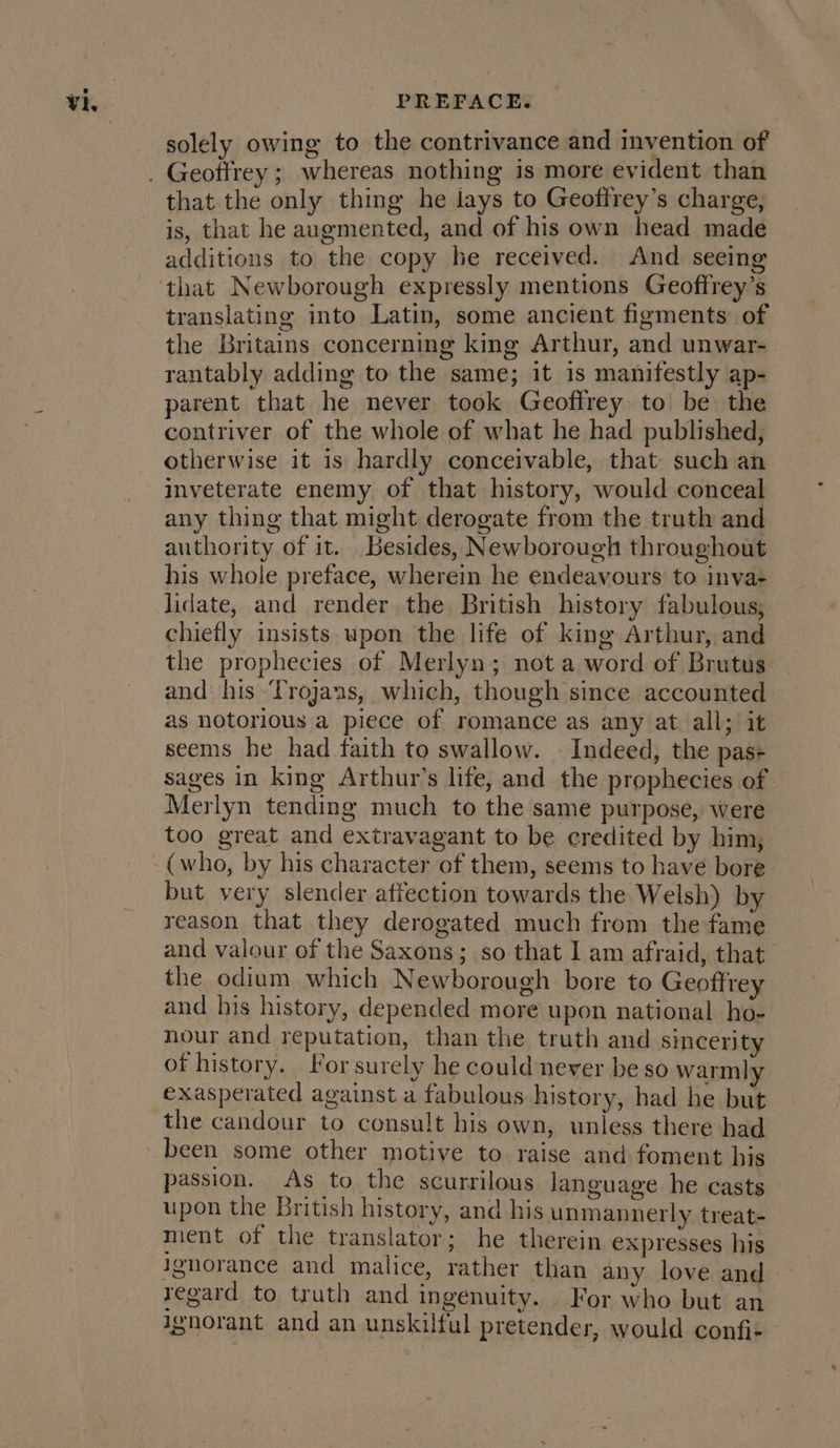 solely owing to the contrivance and invention of that the only thing he lays to Geottrey’s charge, is, that he augmented, and of his own head made additions to the copy he received. And seeing that Newborough expressly mentions Geoffrey’s translating into Latin, some ancient figments of the Britains concerning king Arthur, and unwar- rantably adding to the same; it is manifestly ap- parent that he never took Geoffrey to be the contriver of the whole of what he had published, otherwise it 1s hardly conceivable, that such an inveterate enemy of that history, would conceal any thing that might derogate from the truth and authority of it. Besides, Newborough throughout his whole preface, wherein he endeavours to inva+ lidate, and render the British history fabulous, chiefly insists upon the life of king Arthur, and the prophecies of Merlyn; not a word of Brutus and his ‘Trojans, which, though since accounted as notorious a piece of romance as any at all; it seems he had faith to swallow. — Indeed, the pas+ sages in king Arthur’s life, and the prophecies of Merlyn tending much to the same purpose, were too great and extravagant to be credited by him, (who, by his character of them, seems to have bore but very slender affection towards the Welsh) by reason that they derogated much from the fame and valour of the Saxons; so that I am afraid, that the odium which Newborough bore to Geoftrey and his history, depended more upon national ho- nour and reputation, than the truth and sincerity of history. _ For surely he could never be so warmly exasperated against a fabulous history, had he but the candour to consult his own, unless there had passion. As to the scurrilous language he casts upon the British history, and his unmannerly treat- ment of the translator; he therein expresses his ignorance and malice, rather than any love and regard to truth and ingenuity. For who but an ignorant and an unskilful pretender, would confi-