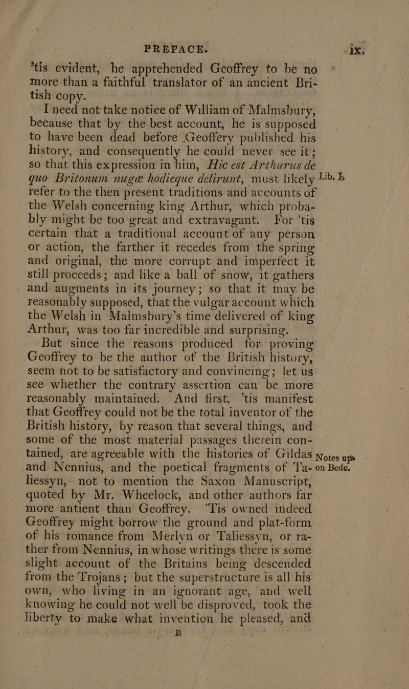 PREFACE. 1X; *tis evident, he apprehended Geoffrey to be no more than a faithful translator of an ancient Bri- tish copy. | | I need not take notice of William of Malmsbury, because that by the best account, he is supposed to have been dead before .Geoffery published his history, and consequently he could never see it; so that this expression in him, Hic est Arthurus de _ quo Britonum nuge hodieque delirunt, must likely 4% refer to the then present traditions and accounts of the Welsh concerning king Arthur, which proba- bly might be too great and extravagant. For ’tis certain that a traditional account of any person or action, the farther it recedes from the spring and original, the more corrupt and imperfect it still proceeds; and like a ball of snow, it gathers _ and augments in its journey; so that it may. be reasonably supposed, that the vulgar account which the Welsh in Malmsbury’s time delivered of king Arthur, was too far incredible and surprising. But since the reasons produced for proving Geoffrey to be the author of the British history, seem not to be satisfactory and convincing; let us see whether the contrary assertion can be more reasonably maintained. And first, ‘tis manifest that Geoffrey could not be the total inventor of the British history, by reason that several things, and some of the most material passages therein con- tained, are agreeable with the histories of Gildas yotes op and Nennius, and the poetical fragments of Ta- on Bede. liessyn, not to mention the Saxon Manuscript, quoted by Mr. Wheelock, and other authors far more antient than Geoffrey. “Tis owned indeed Geoffrey might borrow the ground and plat-form of his romance from Merlyn or Taliessyn, or ra- ther from Nennius, in whose writings there is some slight account of the Britains being descended from the Trojans; but the superstructure is all his own, who living in an ignorant age, and well knowing he could not well be disproved, took the liberty to make what. invention he pleased, and 1 OAL, CL GAB pve