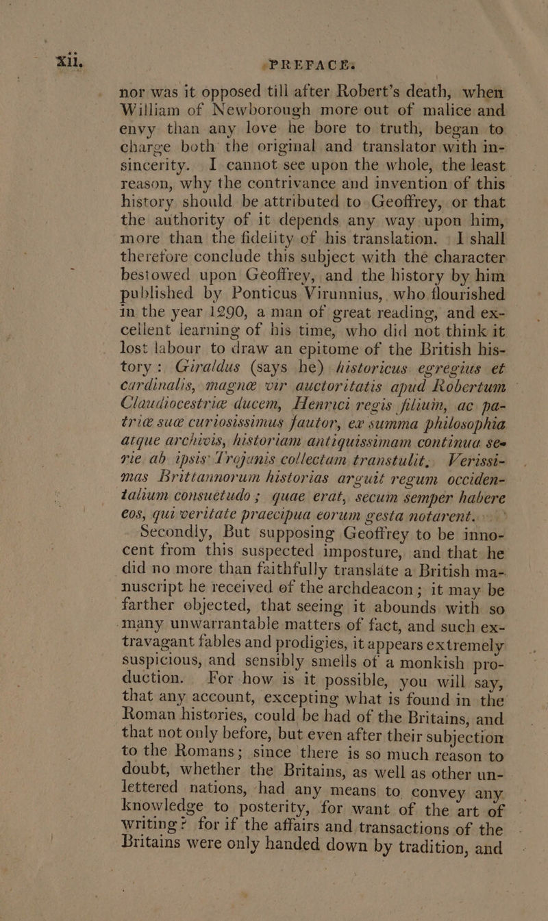 nor was it opposed till after Robert’s death, when William of Newborough more out of malice and envy than any love he bore to truth, began to — charge both the origmal and translator with in- sincerity. I cannot see upon the whole, the least reason, why the contrivance and invention of this history should. be attributed to Geoffrey, or that the authority of it depends any way upon him, more than the fidelity of his translation. | I shall therefore conclude this subject with the character bestowed upon Geoffrey, and the history by him published by Ponticus Virunnius, who flourished in the year 1290, a man of great reading, and ex- cellent learning of his time, who did not think it lost labour to draw an epitome of the British his- tory: Guraldus (says he) historicus egregius et cardinalis, magne vir auctoritatis apud Robertum — Claudiocestrie ducem, Henrici regis filiuin, ac. pa- tric sua curtosissimus fautor, ex summa philosophia atque archivis, historiam antiquissimam continua ses rie. ab ipsis Trojanis collectam transtulit,. Verissi- mas Brittannorum historias arguit regum occiden- taiium consuetudo ; quae erat, secum semper habere €0s, qui veritate praecipua eorum gesta notarent.. Secondly, But supposing Geoffrey to be inno- cent from this suspected imposture, and that he did no more than faithfully translate a British ma- nuscript he received of the archdeacon ; it may be farther objected, that seeing it abounds with so travagant fables and prodigies, it appears extremely suspicious, and sensibly smells of a monkish pro- duction. For how is it possible, you will say, that any account, excepting what is found in the Roman histories, could be had of the Britains, and that not only before, but even after their subjection to the Romans; since there is so much reason to doubt, whether the Britains, as well as other un- lettered nations, had any means to convey any knowledge to posterity, for want of the art of writing? for if the affairs and transactions of the Britains were only handed down by tradition, and