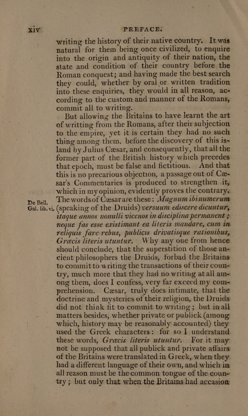 XIV’ De Bell. Gal. lib. vi. PREFACE. writing the history of their native country. It.was natural for them being once civilized, to enquire into the origin and antiquity of their nation, the state and condition of their country before the Roman conquest; and having made the best search they could, whether by oral or written tradition into these enquiries, they would in all reason, ac- cording to the custom and manner of the Romans, commit all to writing. | But allowing the Britains to have learnt the art of writting from the Romans, after their subjection to the empire, yet it is certain they had no such thing among them, before the discovery of this is- land by Julius Cesar, and consequently, that all the former part of the British history which precedes that epoch, must be false and fictitious. And that this is no precarious objection, a passage out of Ca- sar’s Commentaries is produced to strengthen it, — which in my opinion, evidently proves the contrary. The words of Cesarare these: Wagnum ibinumerum (speaking of the Druids) versuum ediscere dicuntur, itague unnos nonulli vicenos in disciplina permanent 3 neque fas esse existimant ea literis mandare, cum in reliquis fare rebus, publics drivatisque rationibus, should conclude, that the superstition of those an- cient philosophers the Druids, forbad the Britains to commit to writing the transactions ef their coun- try, much more that they had no writing at all am- ong them, does I confess, very far exceed my com- prehension. Cesar, truly does. intimate, that the doctrine and mysteries of their religion, the Druids did not think fit to commit to writing; but mall matters besides, whether private or publick (among which, history may be reasonably accounted) they used the Greek characters: for so I understand these words, Grecis literis utuntur. For it may not be supposed that all publick and private affairs of the Britains were translated in Greek, when they had a different language of their own, and which im all reason must be the common tongue of the coun- try ; but only that when the Britains had accasiom