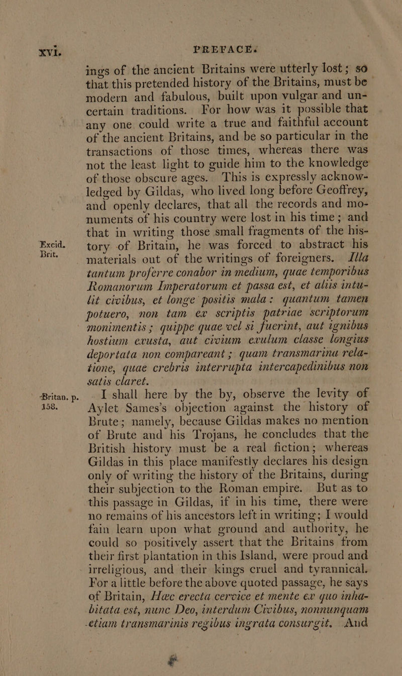 Excid. Brit. ' -Britan. p. 158. ings of the ancient Britains were utterly lost; so that this pretended history of the Britains, must be modern and fabulous, built upon vulgar and un- certain traditions. For how was it possible that any one could write a true and faithful account of the ancient Britains, and be so particular in the transactions of those times, whereas there was not the least light to guide him to the knowledge of those obscure ages. This is expressly acknow- ledged by Gildas, who lived long before Geoffrey, and openly declares, that all the records and mo- numents of his country were lost in his time ; and that in writing those small fragments of the his- tory of Britain, he was forced to abstract his materials out of the writings of foreigners. Illa tantum proferre conabor in medium, quae temporibus Romanorum Imperatorum et passa est, et aliis intu- lit civibus, et longe positis mala: quantum tamen potuero, non tam ex scriptis patriae scriptorum monimentis ; quippe quae vel si fuerint, aut ignibus hostium evusta, aut civium exvulum classe longius deportata non compareant ; quam transmarina rela- tione, quae crebris interrupta intercapedinibus non satis claret. — | I shall here by the by, observe the levity of Aylet Sames’s objection against the history of Brute; namely, because Gildas makes no mention of Brute and his Trojans, he concludes that the British history must be a real fiction; whereas Gildas in this place manifestly declares his design only of writing the history of the Britains, during their subjection to the Roman empire. But as to this passage in Gildas, if in his time, there were no remains of his ancestors left in writing; I would fain learn upon what ground and authority, he could so positively assert that the Britains from their first plantation in this Island, were proud and — irreligious, and their kings cruel and tyrannical. For a little before the above quoted passage, he says of Britain, Hac erecta cervice et mente ex guo inha- bitata est, nunc Deo, interdum Crvibus, nonnunquam