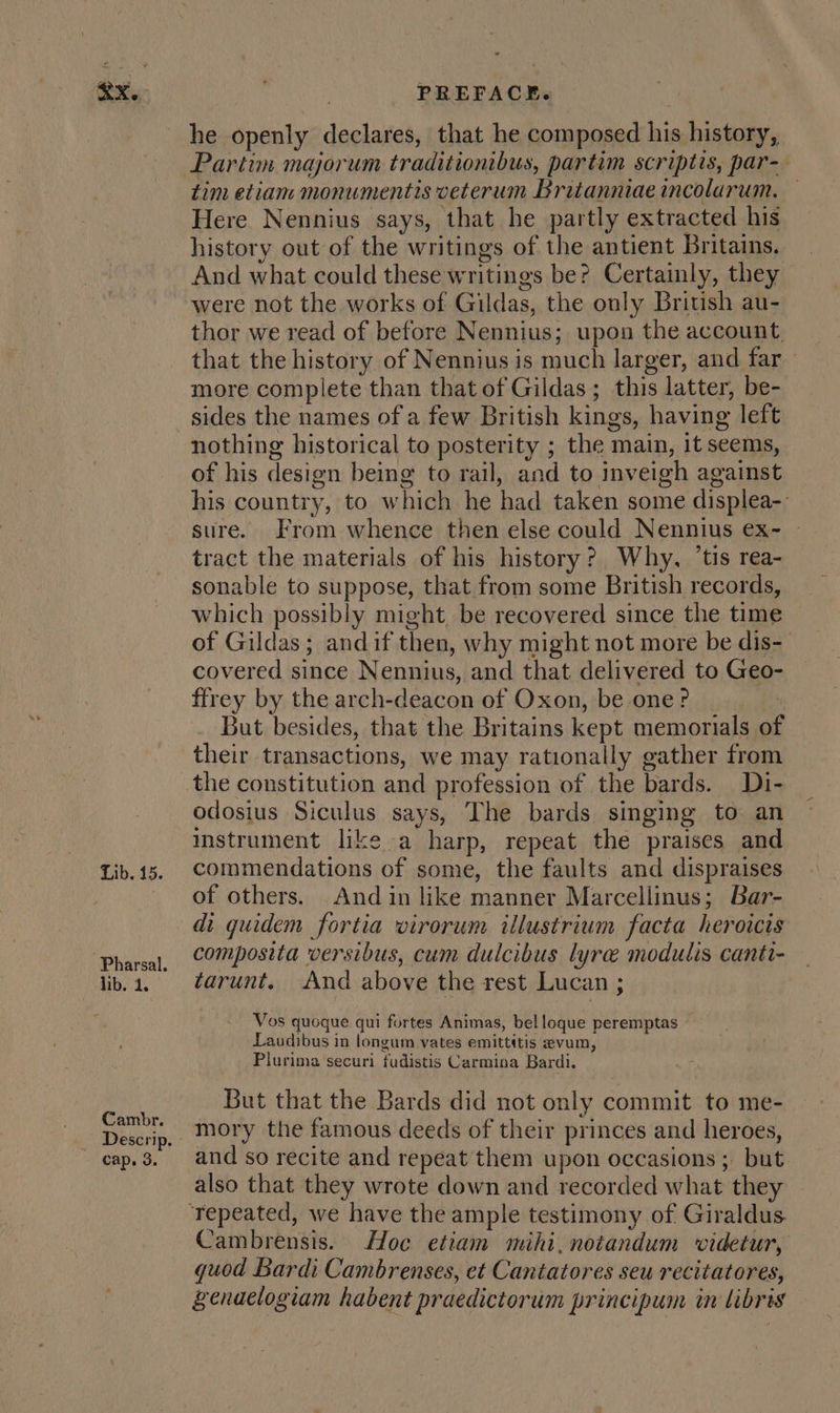 ax. Lib. 15. jib. 1. Cambr. cap. 3. PREFACE. he openly declares, that he composed his history, Partim majorum traditionibus, partim scriptis, par- tim etiam monumentis veterum Britanniae incolarum. Here Nennius says, that he partly extracted his history out of the writings of the antient Britains. And what could these writings be? Certainly, they were not the works of Gildas, the only Briuish au- thor we read of before Nennius; upon the account, that the history of Nennius is much larger, and far » more complete than that of Gildas; this latter, be- sides the names of a few British kings, having left nothing historical to posterity ; the main, it seems, of his design being to rail, and to inveigh against his country, to which he had taken some displea-. sure. From whence then else could Nennius ex- — tract the materials of his history? Why, ‘tis rea- sonable to suppose, that from some British records, which possibly might, be recovered since the time of Gildas; andif then, why might not more be dis- covered since Nennius, and that. delivered to Geo- ffrey by the arch-deacon of Oxon, be one? But besides, that the Britains kept memorials of their transactions, we may rationally gather from the constitution and profession of the bards. Di- odosius Siculus says, The bards singing to an instrument like a harp, repeat the praises and commendations of some, the faults and dispraises of others. And in like manner Marcellinus; Bar- di quidem fortia virorum illustrium facta heroicis composita versibus, cum dulcibus lyre modulis canti- tarunt. And above the rest Lucan ; Vos quoque qui fortes Animas, belloque peremptas — Laudibus in longum vates emittitis evum, Plurima securi fudistis Carmina Bardi. But that the Bards did not only commit to me- mory the famous deeds of their princes and heroes, and so recite and repeat them upon occasions ; but also that they wrote down and recorded what the Cambrensis. Hoc etiam mihi,notandum videtur, quod Bardi Cambrenses, et Cantatores seu recitatores, Zenaelogiam habent praedictorum principum in libris