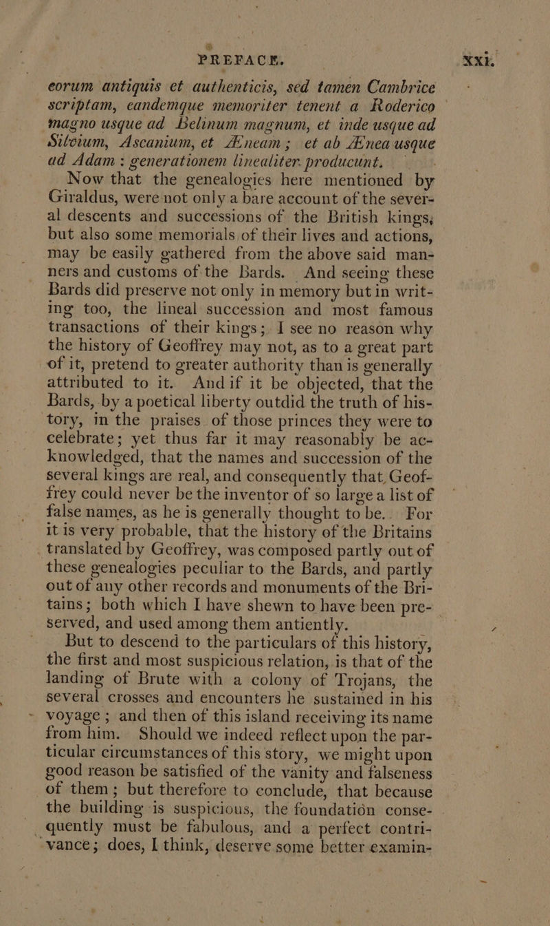 ie ‘ PREFACE. eorum antiquis et authenticis, sed tamen Cambrice magno usque ad belinum magnum, et inde usque ad Siteium, Ascanium, et A:neam; et ab Anea usque ad Adam: generationem linealiter. producunt. — Now that the genealogies here mentioned by Giraldus, were not only a bare account of the sever- al descents and successions of the British kings; but also some memorials of their lives and actions, may be easily gathered from the above said man- ners and customs of the Bards. And seeing these Bards did preserve not only in memory but in writ- ing too, the lineal succession and most famous transactions of their kings;, I see no reason why the history of Geoffrey may not, as to a great part of it, pretend to greater authority than is generally attributed to it. Andif it be objected, that the Bards, by a poetical liberty outdid the truth of his- tory, in the praises of those princes they were to celebrate; yet thus far it may reasonably be ac- knowledged, that the names and succession of the several kings are real, and consequently that, Geof- frey could never be the inventor of so large a list of false names, as he is generally thought to be... For it is very probable, that the history of the Britains translated by Geoffrey, was composed partly out of these genealogies peculiar to the Bards, and partly out of any other records and monuments of the Bri- served, and used among them antiently. y But to descend to the particulars of this history, the first and most suspicious relation, is that of the Janding of Brute with a colony of Trojans, the several crosses and encounters he sustained in his voyage ; and then of this island receiving its name from him. Should we indeed reflect upon the par- ticular circumstances of this story, we might upon good reason be satisfied of the vanity and falseness of them; but therefore to conclude, that because